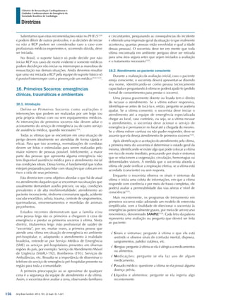 Arq Bras Cardiol: 2013; 101, (2 Supl. 3): 1-221
Diretrizes
I Diretriz de Ressuscitação Cardiopulmonar e
Cuidados Cardiovasculares de Emergência da
Sociedade Brasileira de Cardiologia
Salientamos que estas recomendações estão no PHTLS1520
e podem diferir de outros protocolos, e as decisões de iniciar
ou não a RCP podem ser consideradas caso a caso com
profissionais médicos experientes e, ocorrendo dúvida, deve
ser iniciada.
No Brasil, o suporte básico só pode decidir por não
iniciar RCP nos casos de morte evidente e somente médicos
podem decidir por não iniciar ou interromper as manobras de
ressuscitação nas demais situações. Ainda devemos ressaltar
que uma vez iniciada a RCP pela equipe do suporte básico só
é possível interromper com a presença de um médico1522,1523
.
16. Primeiros Socorros: emergências
clínicas, traumáticas e ambientais
16.1. Introdução
Define-se Primeiros Socorros como avaliações e
intervenções que podem ser realizadas por um leigo (ou
pela própria vítima) com ou sem equipamentos médicos.
As intervenções de primeiros socorros não devem adiar o
acionamento do serviço de emergência ou de outro serviço
de assistência médica, quando necessário1524
.
Todas as vítimas que se encontram em uma situação de
perigo devem idealmente ser atendidas de forma rápida e
eficaz. Para que isso aconteça, normatizações de condutas
devem ser feitas e estimuladas para serem realizadas pelo
maior número de pessoas possível. Infelizmente, a maior
parte das pessoas que apresenta alguma emergência não
tem disponível assistência médica para o atendimento inicial
nas condições ideais. Dessa forma, é fundamental que todos
estejam preparados para lidar com situações que colocam em
risco a vida de seus próximos.
Esta diretriz tem como objetivo abordar o que há de atual
no atendimento daqueles que se encontram nas situações que
usualmente demandam auxílio precoce, ou seja, condições
prevalentes e de alta morbimortalidade: atendimento ao
paciente inconsciente, síndrome coronariana aguda, acidente
vascular encefálico, asfixia, trauma, controle de sangramentos,
queimaduras, envenenamentos e mordidas de animais
peçonhentos.
Estudos recentes demonstram que a família e/ou
uma pessoa leiga são os primeiros a chegarem à cena de
emergência e prestar os primeiros socorros à vítima. Nesta
diretriz, titularemos leigo (não profissional de saúde) de
“socorrista”, por ser, muitas vezes, a primeira pessoa que
atende uma vítima em situação de emergência no ambiente
pré-hospitalar, e, adaptando o atendimento à realidade
brasileira, entende-se por Serviço Médico de Emergência
(SME) os serviços pré-hospitalares presentes em diversas
regiões do país, por exemplo: Serviço de Atendimento Móvel
de Urgência (SAMU-192), Bombeiros (193), Serviços de
Ambulâncias, etc. Ressalta-se a importância de disseminar o
telefone do serviço de emergência pré-hospitalar presente na
região para toda a comunidade.
A primeira preocupação ao se aproximar de qualquer
cena é a segurança da equipe de atendimento e da vítima.
Assim, o socorrista deve avaliar a cena, observando familiares
e circunstantes, pesquisando as consequências do incidente
e obtendo uma impressão geral da situação (o que realmente
aconteceu, quantas pessoas estão envolvidas e qual a idade
dessas pessoas). O socorrista deve ter em mente que toda
vítima encontrada em ambiente perigoso deve ser retirada
para uma área segura antes que sejam iniciados a avaliação
e o tratamento necessário1525
.
16.2. Atendimento ao paciente consciente
Durante a realização da avaliação inicial, caso o paciente
esteja consciente, o socorrista deverá apresentar-se dizendo
seu nome, identificando-se como pessoa tecnicamente
capacitada e perguntando à vítima se poderá ajudá-lo (pedido
formal de consentimento para prestar o socorro).
Uma pessoa gravemente doente ou lesada tem o direito
de recusar o atendimento. Se a vítima estiver responsiva,
identifique-se antes de tocá-la e, então, pergunte se poderia
ajudar. Se a vítima consentir, o socorrista deve iniciar o
atendimento até a equipe de emergência especializada
chegar ao local, caso contrário, ou seja, se a vítima recusar
o atendimento, o socorrista deve acionar o serviço de
emergência e permanecer no local até a chegada do mesmo.
Se a vítima estiver confusa ou não puder responder, deve-se
assumir que ela deseja atendimento de primeiros socorros1525
.
Após identificação e aceitação do atendimento pela vítima,
a primeira meta do socorrista é determinar o estado geral da
mesma, identificando se existe algo que pode colocar a vítima
em risco de morte imediato, procurando por sinais e sintomas
que se relacionem a oxigenação, circulação, hemorragias ou
deformidades visíveis. À medida que o socorrista aborda a
vítima ele pode verificar a respiração efetiva, se a vítima está
acordada (consciente) ou sem resposta.
Enquanto o socorrista observa os sinais e sintomas da
vítima e inicia uma coleta de informações, em que a vítima
responde com coerência e por meio de frases completas, ele
poderá avaliar a permeabilidade das vias aéreas e nível de
consciência1525
.
Mais recentemente, os programas de treinamento em
primeiros socorros estão adotando um modelo de entrevista
simplificada, com a finalidade de direcionar o socorrista às
emergências potencialmente graves, por meio de um recurso
mnemônico, denominado SAMPLE1526
. Cada letra da palavra
representa uma avaliação ou pergunta que deverá ser feita
ao paciente:
√√ Sinais e sintomas: pergunte à vítima o que ela está
sentindo e observe sinais de confusão mental, dispneia,
sangramentos, palidez cutânea, etc.
√√ Alergias: pergunte à vítima se ela é alérgica a medicamentos
ou alimentos.
√√ Medicações: pergunte se ela faz uso de algum
medicamento.
√√ Passado médico: questione a vítima se ela possui alguma
doença prévia.
√√ Líquidos e alimentos: pergunte se ela ingeriu algo
recentemente.
156
 