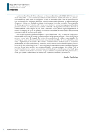 Arq Bras Cardiol: 2013; 101, (2 Supl. 3): 1-221
Diretrizes
I Diretriz de Ressuscitação Cardiopulmonar e
Cuidados Cardiovasculares de Emergência da
Sociedade Brasileira de Cardiologia
As diretrizes brasileiras de 2012 se baseiam no Consenso Científico da ILCOR de 20107
, tendo sido
muito bem-vindas. O novo consenso não introduziu ideias radicais. De fato, enfatizou-se a primazia
das compressões como sendo a chave para o sucesso da ressuscitação em casos de parada cardíaca,
com recomendações adicionais destinadas a reduzir atrasos particularmente na administração de
choques em vítimas com fibrilação ventricular ou taquicardia ventricular sem pulso. Outros capítulos
da diretriz apresentam orientações sobre temas como síndromes coronarianas agudas, qualificação e
primeiros socorros. Esta diretriz necessita ser bem-conhecida e divulgada na comunidade, devendo-se
coletar dados em todas as regiões do país, sobre a frequência na qual pessoas leigas que presenciam os
eventos são capazes de iniciar os primeiros socorros ou as manobras de ressuscitação cardiopulmonar
antes da chegada de profissionais da saúde.
Não estamos no final do processo evolutivo, o qual começou em 1960. A cadeia de sobrevivência
exige a rápida notificação de paradas cardíacas, assistência das pessoas próximas à vítima, desfibrilação
precoce, mesmo antes da chegada dos serviços de emergência e de cuidados especializados. Em
nenhum país, pode-se afirmar que todos esses requisitos são atendidos de forma satisfatória. Assim
como a implementação mais efetiva dos conceitos existentes sobre as melhores práticas, as diretrizes
propriamente ditas não permanecerão inalteradas, mas continuarão evoluindo no mesmo passo da
evolução da ciência da ressuscitação. O papel da terapia farmacológica vem sendo analisado de perto,
porém a ciência básica também apresenta possibilidades interessantes para a área clínica. Pode-se
também questionar se o suporte básico de vida administrado pelos membros da comunidade (para
quem a simplicidade é um fator-chave) deve ser quase idêntico ao suporte dado pelos profissionais da
saúde, que podem fazer maior uso de habilidades adaptadas a diferentes circunstâncias.
Douglas Chamberlain
2
 