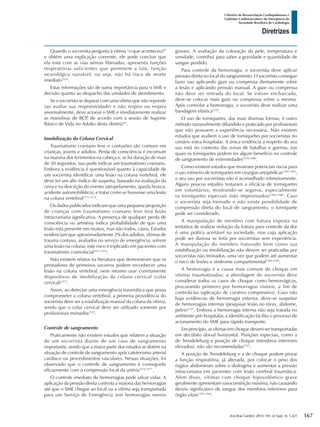 Arq Bras Cardiol: 2013; 101, (2 Supl. 3): 1-221
Diretrizes
I Diretriz de Ressuscitação Cardiopulmonar e
Cuidados Cardiovasculares de Emergência da
Sociedade Brasileira de Cardiologia
Quando o socorrista pergunta à vítima “o que aconteceu?”
e obtém uma explicação coerente, ele pode concluir que
ela está com as vias aéreas liberadas, apresenta funções
respiratórias suficientes que permitem a fala, função
neurológica razoável, ou seja, não há risco de morte
imediato1525
.
Estas informações são de suma importância para o SME e
decisão quanto ao despacho das unidades de atendimento.
Se o socorrista se deparar com uma vítima que não reponde
(ao avaliar sua responsividade) e não respira ou respira
anormalmente, deve acionar o SME e imediatamente realizar
as manobras de RCP, de acordo com a sessão de Suporte
Básico de Vida no Adulto desta diretriz25
.
Imobilização da Coluna Cervical
Traumatismo craniano leve e contusões são comuns em
crianças, jovens e adultos. Perda de consciência é incomum
na maioria dos ferimentos na cabeça e, se há duração de mais
de 30 segundos, isso pode indicar um traumatismo craniano.
Embora a evidência é questionável quanto à capacidade de
um socorrista identificar uma lesão na coluna vertebral, ele
deve ter um alto índice de suspeita, baseado na avaliação da
cena e na descrição do evento (atropelamento, queda brusca,
acidente automobilístico), e tratar como se houvesse uma lesão
na coluna vertebral1573,1574
.
Os dados publicados indicam que uma pequena proporção
de crianças com traumatismo craniano leve terá lesão
intracraniana significativa. A presença de qualquer perda de
consciência ou amnésia indica probabilidade de que uma
lesão está presente em muitos, mas não todos, casos. Estudos
evidenciam que aproximadamente 2% dos adultos, vítimas de
trauma contuso, avaliados no serviço de emergência, sofrem
uma lesão na coluna; este risco é triplicado em pacientes com
traumatismo craniofacial1573,1574
.
Não existem relatos na literatura que demonstram que os
prestadores de primeiros socorros podem reconhecer uma
lesão na coluna vertebral, nem mesmo usar corretamente
dispositivos de imobilização da coluna cervical (colar
cervical)1575
.
Assim, ao detectar uma emergência traumática que possa
comprometer a coluna vertebral, a primeira providência do
socorrista deve ser a estabilização manual da coluna da vítima,
sendo que o colar cervical deve ser utilizado somente por
profissionais treinados1525
.
Controle de sangramento
Praticamente não existem estudos que relatem a situação
de um socorrista diante de um caso de sangramento
importante, sendo que a maior parte dos estudos se detém na
situação de controle de sangramento após cateterismo arterial
cardíaco ou procedimentos vasculares. Nessas situações, foi
observado que o controle de sangramento é conseguido
eficazmente com a compressão local da artéria1576,1577
.
O controle imediato de hemorragias pode salvar vidas. A
aplicação da pressão direta controla a maioria das hemorragias
até que o SME chegue ao local ou a vítima seja transportada
para um Serviço de Emergência (em hemorragias menos
graves). A avaliação da coloração da pele, temperatura e
umidade, contribui para saber a gravidade e quantidade de
sangue perdido.
Para controle da hemorragia, o socorrista deve aplicar
pressão direta no local do sangramento. O socorrista consegue
fazer isso aplicando gaze ou compressa diretamente sobre
a lesão e aplicando pressão manual. A gaze ou compressa
não deve ser retirada do local. Se estiver encharcada,
deve-se colocar mais gaze ou compressa sobre a mesma.
Após controlar a hemorragia, o socorrista deve realizar uma
bandagem elástica1525
.
O uso de torniquetes, das mais diversas formas, é outro
método razoavelmente difundido e praticado por profissionais
que não possuem a experiência necessária. Não existem
estudos que avaliem o uso de torniquetes por socorristas no
cenário extra-hospitalar. A única evidência a respeito do seu
uso está no contexto das zonas de batalhas e guerras, nas
quais os torniquetes podem ter algum benefício no controle
de sangramento de extremidades1578-1580
.
Como existem estudos que mostram potenciais riscos para
o uso rotineiro de torniquetes em cirurgias ortopédicas1581-1583
,
o seu uso por socorristas não é aconselhado rotineiramente.
Alguns poucos estudos testaram a eficácia de torniquetes
em voluntários, mostrando-se seguros, especialmente
os torniquetes especiais (não improvisados)1584-1588
. Caso
o socorrista seja treinado e não exista possibilidade de
compressão direta do local de sangramento, o torniquete
pode ser considerado.
A manipulação de membro com fratura exposta na
tentativa de realizar redução da fratura para controle da dor
é uma prática aceitável na sociedade, mas cuja aplicação
pode ser danosa se feita por socorristas sem experiência.
A manipulação do membro fraturado bem como sua
estabilização ou imobilização não devem ser praticadas por
socorristas não treinados, uma vez que podem até aumentar
o risco de lesões e síndrome compartimental1589,1590
.
A hemorragia é a causa mais comum de choque em
vítimas traumatizadas; a abordagem do socorrista deve
considerar todos os casos de choque como hemorrágicos,
procurando primeiro por hemorragias visíveis, a fim de
controlá-las (aplicação de curativo compressivo). Caso não
haja evidências de hemorragia externa, deve-se suspeitar
de hemorragias internas (pesquisar lesão no tórax, abdome,
pelve)1525
. Embora a hemorragia interna não seja tratada no
ambiente pré-hospitalar, a identificação facilita o processo de
acionamento do SME para rápido transporte.
Em princípio, as vítimas em choque devem ser transportadas
em decúbito dorsal horizontal. Posições especiais, como a
de Trendeleburg e posição de choque (membros inferiores
elevados), não são recomendadas1525
.
A posição de Trendeleburg e a de choque podem piorar
a função respiratória, já alterada, por colocar o peso dos
órgãos abdominais sobre o diafragma e aumentar a pressão
intracraniana em pacientes com lesão cerebral traumática.
Além disso, vítimas com choque hipovolêmico grave
geralmente apresentam vasoconstrição máxima, não causando
desvio significativo de sangue dos membros inferiores para
órgão vitais1591-1592
.
167
 