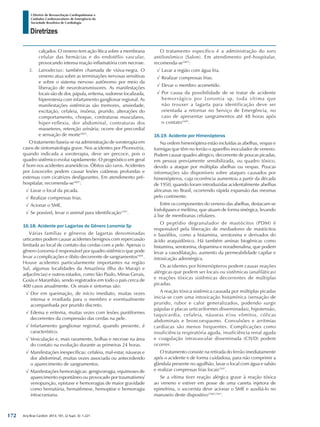 Arq Bras Cardiol: 2013; 101, (2 Supl. 3): 1-221
Diretrizes
I Diretriz de Ressuscitação Cardiopulmonar e
Cuidados Cardiovasculares de Emergência da
Sociedade Brasileira de Cardiologia
calçados. O veneno tem ação lítica sobre a membrana
celular das hemácias e do endotélio vascular,
provocando intensa reação inflamatória com necrose.
3.	 Latrodectus: também chamada de viúva-negra. O
veneno atua sobre as terminações nervosas sensitivas
e sobre o sistema nervoso autônomo por meio da
liberação de neurotransmissores. As manifestações
locais são de dor, pápula, eritema, sudorese localizada,
hiperestesia com infartamento ganglionar regional. As
manifestações sistêmicas são tremores, ansiedade,
excitação, cefaleia, insônia, prurido, alterações do
comportamento, choque, contraturas musculares,
hiper-reflexia, dor abdominal, contraturas dos
masseteres, retenção urinária; ocorre dor precordial
e sensação de morte1601
.
O tratamento baseia-se na administração de soroterapia em
casos de sintomatologia grave. Nos acidentes por Phoneutria,
quando indicada a soroterapia, deve ser precoce, pois o
quadro sistêmico evolui rapidamente. O prognóstico em geral
é bom nos acidentes araneídicos. Óbitos são raros. Acidentes
por Loxosceles podem causar lesões cutâneas profundas e
extensas com cicatrizes desfigurantes. Em atendimento pré-
hospitalar, recomenda-se1601
:
√√ Lavar o local da picada.
√√ Realizar compressas frias.
√√ Acionar o SME.
√√ Se possível, levar o animal para identificação1597
.
16.18. Acidente por Lagartas do Gênero Lonomia Sp
Várias famílias e gêneros de lagartas denominadas
urticantes podem causar acidentes benignos com repercussão
limitada ao local de contato das cerdas com a pele. Apenas o
gênero Lonomia é responsável por quadro sistêmico que pode
levar a complicações e óbito decorrente de sangramentos1601
.
Houve acidentes particularmente importantes na região
Sul, algumas localidades da Amazônia (Ilha do Marajó e
adjacências) e outros estados, como São Paulo, Minas Gerais,
Goiás e Maranhão, sendo registrados em todo o país cerca de
400 casos anualmente. Os sinais e sintomas são:
√√ Dor em queimação, de início imediato, muitas vezes
intensa e irradiada para o membro e eventualmente
acompanhada por prurido discreto.
√√ Edema e eritema, muitas vezes com lesões puntiformes
decorrentes da compressão das cerdas na pele.
√√ Infartamento ganglionar regional, quando presente, é
característico.
√√ Vesiculação e, mais raramente, bolhas e necrose na área
do contato na evolução durante as primeiras 24 horas.
√√ Manifestações inespecíficas: cefaleia, mal-estar, náuseas e
dor abdominal, muitas vezes associada ou antecedendo
o aparecimento de sangramentos.
√√ Manifestações hemorrágicas: gengivorragia, equimoses de
aparecimento espontâneo ou provocado por traumatismo/
venopunção, epistaxe e hemorragias de maior gravidade
como hematúria, hematêmese, hemoptise e hemorragia
intracraniana.
O tratamento específico é a administração do soro
antilonômico (Salon). Em atendimento pré-hospitalar,
recomenda-se1601
:
√√ Lavar a região com água fria.
√√ Realizar compressas frias.
√√ Elevar o membro acometido.
√√ Por causa da possibilidade de se tratar de acidente
hemorrágico por Lonomia sp, toda vítima que
não trouxer a lagarta para identificação deve ser
orientada a retornar no Serviço de Emergência, no
caso de apresentar sangramentos até 48 horas após
o contato1601
.
16.19. Acidente por Himenópteros
Na ordem himenóptera estão incluídas as abelhas, vespas e
formigas que têm no ferrão o aparelho inoculador de veneno.
Podem causar quadro alérgico, decorrente de poucas picadas,
em pessoa previamente sensibilizada, ou quadro tóxico,
devido a ataque por múltiplas abelhas ou vespas. Poucas
informações são disponíveis sobre ataques causados por
himenópteros, cuja ocorrência aumentou a partir da década
de 1950, quando foram introduzidas acidentalmente abelhas
africanas no Brasil, ocorrendo rápida expansão das mesmas
pelo continente.
Entre os componentes do veneno das abelhas, destacam-se
fosfolipases e melitina, que atuam de forma sinérgica, levando
à lise de membranas celulares.
O peptídio degranulador de mastócitos (PDM) é
responsável pela liberação de mediadores de mastócitos
e basófilos, como a histamina, serotonina e derivados do
ácido araquidônico. Há também aminas biogênicas como
histamina, serotonina, dopamina e noradrenalina, que podem
levar a vasodilatação, aumento da permeabilidade capilar e
intoxicação adrenérgica.
Os acidentes por himenópteros podem causar reações
alérgicas que podem ser locais ou sistêmicas (anafiláticas)
e reações tóxicas sistêmicas decorrentes de múltiplas
picadas.
A reação tóxica sistêmica causada por múltiplas picadas
inicia-se com uma intoxicação histamínica (sensação de
prurido, rubor e calor generalizados, podendo surgir
pápulas e placas urticariformes disseminadas), hipotensão,
taquicardia, cefaleia, náuseas e/ou vômitos, cólicas
abdominais e broncoespasmo. Convulsões e arritmias
cardíacas são menos frequentes. Complicações como
insuficiência respiratória aguda, insuficiência renal aguda
e coagulação intravascular disseminada (CIVD) podem
ocorrer.
O tratamento consiste na retirada do ferrão imediatamente
após o acidente e de forma cuidadosa, para não comprimir a
glândula presente no aguilhão, lavar o local com água e sabão
e realizar compressas frias locais1597
.
Se a vítima tiver reação alérgica grave à reação tóxica
ao veneno e estiver em posse de uma caneta injetora de
epinefrina, o socorrista deve acionar o SME e auxiliá-lo no
manuseio deste dispositivo1560,1561
.
172
 