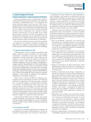 Arq Bras Cardiol: 2013; 101, (2 Supl. 3): 1-221
Diretrizes
I Diretriz de Ressuscitação Cardiopulmonar e
Cuidados Cardiovasculares de Emergência da
Sociedade Brasileira de Cardiologia
1. Epidemiologia da Parada
Cardiorrespiratória e Apresentação da Diretriz
Esforços no sentido de reunir o conhecimento científico a
respeito da PCR (parada cardiorrespiratória) e de estabelecer
um padrão e uniformidade para o seu tratamento vêm
sendo realizados desde o início dos anos 1960. Com o
estabelecimento do ILCOR (Aliança Internacional dos Comitês
de Ressuscitação), esses esforços foram sistematizados através
de uma ampla revisão da literatura científica publicada
atinente ao tema, culminando com o primeiro consenso
científico internacional, no ano de 2000. Duas revisões
deste consenso, em 2005 e em 2010, incorporaram o vasto
conhecimento científico que vem se avolumando no decorrer
dos últimos anos a respeito do tema, aliás, uma das áreas de
grande produção científica mundial dentro da cardiologia.
Este consenso científico internacional de 2010, atualizado
com algumas novas evidências científicas recolhidas dos
últimos dois anos, reflete-se nestas diretrizes de Emergências
Cardiovasculares e RCP da Sociedade Brasileira de Cardiologia.
1.1. Aspectos epidemiológicos da PCR
A PCR permanece como um problema mundial de saúde
pública. Apesar de avanços nos últimos anos relacionados
à prevenção e tratamento, muitas são as vidas perdidas
anualmente no Brasil relacionadas à PCR, ainda que não
tenhamos a exata dimensão do problema pela falta de
estatísticas robustas a este respeito. Os avanços também se
estendem à legislação sobre acesso público à desfibrilação e
obrigatoriedade de disponibilização de DEAs (desfibriladores
externos automáticos), bem como no treinamento em RCP
(ressuscitação cardiopulmonar), missão esta em que a Sociedade
Brasileira de Cardiologia apresenta, há muitos anos, uma posição
dedestaque.Podemosestimaralgoaoredorde200.000PCRsao
ano, no Brasil, sendo metade dos casos ocorrendo em ambiente
hospitalar, e a outra metade em ambientes como residências,
shopping centers, aeroportos, estádios, etc.
Estima-se que a maioria das PCRs em ambiente extra-
hospitalar sejam em decorrências de ritmos como fibrilação
ventricular e taquicardia venticular sem pulso, enquanto
que, em ambiente hospitalar, a atividade elétrica sem pulso
e a assistoloia respondam pela maioria dos casos. Esta
diferença deve-se provavelmente a um perfil diverso do
paciente internado, em que a PCR é um evento que reflete
uma deterioração clínica progressiva, diferentemente do que
acontece fora do hospital, em que a maioria das PCRs é súbita
e devida, em grande parte, a arritmias decorrentes de quadros
isquêmicos agudos ou a problemas elétricos primários.
A maior parte das PCRs ocorre em adultos, mas crianças
também são afetadas, com atenção para o ambiente hospitalar.
O perfil etiológico/epidemiológico da criança é totalmente
diferente do adulto, o que se reflete em diferenças importantes
no tratamento.
1.2. O sucesso de uma RCP
Uma RCP bem-sucedida depende de uma sequência de
procedimentos que pode ser sistematizada no conceito de
corrente de sobrevivência. Esta corrente de sobrevivência
é composta por elos que refletem em ações importantes a
serem realizadas, cujos impactos na sobrevivência de uma
vítima de PCR são grandes e que não podem ser considerados
isoladamente, pois nenhuma destas atitudes sozinha pode
reverter a maioria das PCRs. As evidências científicas
publicadas recentemente têm apontado para uma necessidade
de mudança de foco do estudo de melhorias pontuais de
procedimentos isolados para uma visão de melhoria de fluxo,
alterando-se toda a sequência de ações da RCP.
Ainda que muitas novas evidências científicas tenham sido
incorporadas nestas novas diretrizes, a revisão sistemática
da literatura apontou para algumas questões que ainda se
mostram sem resposta e podem direcionar futuras pesquisas.
Os pontos principais de desenvolvimento nos últimos anos
podem ser resumidos em:
•	RCP de qualidade, sobretudo com redução das
interrupções das compressões torácicas. O foco da RCP
deve ser colocado em compressões torácicas de qualidade,
com frequência e profundidade adequadas. O próprio
sucesso de uma desfibrilação depende da qualidade das
compressões torácicas realizadas.
•	Fatores que influenciam a performance do socorrista.
Uma simplificação de procedimentos, principalmente
voltada para o socorrista leigo, pode proporcionar uma
maior aderência a possíveis tentativas de ressuscitação de
sucesso. O melhor entendimento de eventuais barreiras
para a realização de uma RCP podem gerar ações que
aumentem as taxas de RCP, sobretudo no ambiente
extra-hospitalar.
•	Registros hospitalares de RCP. Informações sobre
epidemiologia e desfechos da RCP têm contribuído com
informações valiosas para um maior sucesso das tentativas
de ressuscitação.
•	Evidências insuficientes sobre drogas e dispositivos no
suporte avançado de vida. Existe uma falsa impressão de
que existam evidências científicas fortes sobre drogas e
dispositivos para o tratamento da PCR. Infelizmente, as
dificuldades de pesquisas em seres humanos, nesta área,
fazem com que as evidências venham, em sua maioria,
de pequenas séries de casos, sendo ainda raros os estudos
científicos sistematizados, multicêntricos, com grupos
controles, randomizados e com ocultação de alocação.
Portanto, maior ainda é a importância de registros de
grande porte, que refletem a prática do “mundo real”
e que têm direcionado importantes mudanças em
protocolos de RCP.
•	Importância dos cuidados pós-ressuscitação. Muitas
vítimas de PCR ressuscitadas morrem nas primeiras
24 a 36 horas de disfunção miocárdica, e outras
tantas sobrevivem com disfunção e sequelas cerebrais
importantes. É necessária uma atenção especial aos
momentos iniciais pós-ressuscitação, com ventilação
e oxigenação adequadas, controle da pressão arterial,
indicação precisa e implementação da hipotermia
terapêutica e decisão sobre necessidade de reperfusão
miocárdica de emergência.
•	Educação, implementação e retreinamento. Infelizmente,
as habilidades adquiridas após um treinamento em RCP
3
 