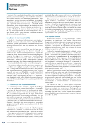 Arq Bras Cardiol: 2013; 101, (2 Supl. 3): 1-221
Diretrizes
I Diretriz de Ressuscitação Cardiopulmonar e
Cuidados Cardiovasculares de Emergência da
Sociedade Brasileira de Cardiologia
e prognosis after resuscitation (prognóstivo pós-ressuscitação)
podem auxiliar nesta definição, mas seus limites mostram-se
muitas vezes arbitrários para determinar com exatidão a linha
que divide o sucesso improvável da futilidade. Na futilidade
normativa, as decisões levam em conta a qualidade de vida
que o paciente teria se sobrevivesse a uma PCR. Nesta
modalidade, alguns fatores subjetivos de qualidade de vida
tornam-se relevantes e devem se basear nas preferências e
crenças individuais do paciente. Dessa forma, uma ordem
de não ressuscitar baseada na futilidade normativa não é
uma decisão médica pura, mas deve considerar os valores
do paciente e de seus familiares.
17.4. Ordens de não ressuscitar (ONR)
Nos EUA, a Constituição Federal assegura aos cidadãos o
direito de recusar um tratamento médico, incluindo RCP1608
.
Além disso, garante que familiares tomem esta decisão para
pacientes incompetentes que não possuem uma diretiva
avançada.
A ONR é um documento legal que declara que a
ressuscitação cardiopulmonar não deve ser realizada no
evento de uma parada cardiorrespiratória. Foi a partir da
introdução deste documento que a equipe médica pôde
iniciar a abordagem com o paciente e seus familiares
das ordens de não ressuscitação antes da ocorrência do
evento fatal. A Associação Médica Americana foi a primeira
organização a propor uma documentação formal da ONR e
a comunicação da decisão a todos os membros da equipe.
No entanto, alguns desafios persistem mesmo em
sociedades com legislação avançada em decisões de fim de
vida. Ocorre grande variabilidade na prevalência dos pacientes
que são questionados a respeito de ONR, com estudos
relatando uma taxa entre 18 a 28%. A prevalência das ONR
aumenta com a gravidade da doença e idade e pode variar
conforme o sexo e tipo de doença de base1609,1610
. Além disso,
essa disparidade pode refletir falta de homogeneidade dos
valores de fim de vida dos pacientes e da tomada de decisão
dos médicos.
17.5. Comunicação com Pacientes e Familiares
A comunicação com o paciente a respeito de mudança
do foco do tratamento curativo para paliativo e sobre ONR
é um fator de desconforto entre os profissionais de saúde.
Alguns médicos temem iniciar esta discussão pelo receio
de causar estresse ao paciente. Via de regra, médicos não
devem fornecer uma terapêutica que considera fútil ou
potencialmente danosa, todavia há uma obrigação de
esclarecimento das razões pela não realização de tratamento
e discussão com o paciente, familiares e demais profissionais.
Quando a discussão não gerar consenso, é necessário
agregar uma segunda opinião ou consultar o comitê de ética
hospitalar1611,1612
.
Existe uma necessidade crescente de trabalho conjunto
entre médicos e familiares na tomada de decisões de fim de
vida. Trabalhos recentes mostram que a satisfação da família
é maior, quanto maior o suporte e o grau de recomendações
explícitas aos membros da família1613-1615
. Familiares de
pacientes críticos podem sofrer alguns eventos adversos, como
ansiedade, depressão e transtorno de estresse pós-traumático,
relacionados ao seu envolvimento na tomada de decisões.
É fundamental um relacionamento próximo entre a
equipe assistencial e os familiares a fim de fornecer todas as
informações relevantes do curso clínico da doença, bem como
os riscos e benefícios dos vários tipos de tratamento. Uma
comunicação de alta qualidade permite distinguir diferentes
perfis de reações de familiares frente à necessidade de tomada
de decisão: desde aqueles que desejam assumir plenamente
a responsabilidade pela decisão até aqueles que aceitam a
opinião médica sem questionamento.
17.6. Aspectos Jurídicos
Na medicina moderna, o avanço tecnológico e a falsa
perspectiva de cura levam a um cenário cada vez mais
frequente de instituição máxima de recursos e prolongamento
do sofrimento humano. Sob a alegação de prática de medicina
defensiva e pelo receio de julgamento ético e criminal,
adotam-se procedimentos fúteis com o intuito de defesa
médica num processo jurídico.
No Brasil, a adaptação da legislação à realidade médica
percorreu vários projetos de lei na Câmara e no Senado,
porém a discordância de conceitos na fase inicial dificultou,
por muitos anos, o estabelecimento de uma solução ética
definitiva. Diante deste impasse, o Conselho Federal de
Medicina (CFM) editou, em 2006, a Resolução CFM nº 1.805,
que regulamenta a questão em seu artigo 1º: “é permitido ao
médico limitar ou suspender procedimentos e tratamentos
que prolonguem a vida do doente, em fase terminal, de
enfermidade grave e incurável, respeitada a vontade da pessoa
ou de seu representante legal” 1616
.
A Resolução do CFM suscitou reações contrárias nas esferas
médica e jurídica, e, assim, uma ação civil pública publicada
em maio de 2007. Neste documento, exigiu-se uma definição
de critérios objetivos e subjetivos para considerar a ortotanásia
e orientou que cada caso fosse avaliado por uma equipe
multidisciplinar. Após estas etapas, os pedidos deveriam ser
encaminhados ao Ministério Público e ao Judiciário com
antecedência.
Em outubro de 2007, a Justiça Federal suspendeu
liminarmente os efeitos da Resolução do CFM, sob a alegação
de que a resolução não versa sobre o direito penal, mas
sobre a ética médica e suas consequências. Foram três anos
de disputa para que Justiça Federal julgasse improcedente a
ação civil pública e a resolução voltou a entrar em vigor em
dezembro de 2010.
174
 