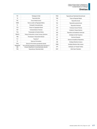 Arq Bras Cardiol: 2013; 101, (2 Supl. 3): 1-221
Diretrizes
I Diretriz de Ressuscitação Cardiopulmonar e
Cuidados Cardiovasculares de Emergência da
Sociedade Brasileira de Cardiologia
T4F Tetralogia de Fallot
TA Taquicardia Atrial
TAC Tronco Arterial Comum
TARM Técnico auxiliar de Regulação Médica
TC Tomografia Computadorizada
TCA Tempo de Coagulação Ativado
TEP Tromboembolismo Pulmonar
TGA Transposição de Grandes Artérias
TIMACS Timing of Intervention in Acute Coronary Syndrome
TIMI Thrombolysis In Myocardial Infarction
TnT Troponina T
TP Tempo de Pró-trombina
TPPa Tempo de Pró-trombina parcialmente ativada
TRANSFER
AMI
Trial of Routine Angioplasty and Stenting after Fibrinolysis to
Enhance Reperfusion in Acute Myocardial Infarction
TRN Taquicardia por Reentrada Nodal
TRAV Taquicardia por Reentrada Atrioventricular
TRR Times de Resposta Rápida
TS Taquicardia sinusal
TSV Taquicardia supraventricular
TV Taquicardia Ventricular
TVP Trombose Venosa Profunda
UTI Unidade de Terapia Intensiva
VAD Dispositivos de Assistência Ventricular
VAF Ventilação de Alta Frequência
VE Ventrículo Esquerdo
VIR Válvula de Impedância Respiratória
VMI Ventilação Mecânica Invasiva
VMNI Ventilação Mecânica Não Invasiva
VPP Ventilação com Pressão Positiva
WHF World Heart Federation
177
 