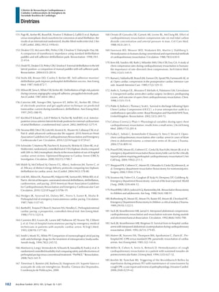 Arq Bras Cardiol: 2013; 101, (2 Supl. 3): 1-221
Diretrizes
I Diretriz de Ressuscitação Cardiopulmonar e
Cuidados Cardiovasculares de Emergência da
Sociedade Brasileira de Cardiologia
151.	Page RL, Kerber RE, Russell JK, Trouton T, Waktare J, Gallik D, et al. Biphasic
versus monophasic shock waveform for conversion of atrial fibrillation: the
results of an international randomized, double-blind multicenter trial. J Am
Coll Cardiol. 2002;39(12):1956-63.
152.	Deakin CD, McLaren RM, Petley GW, Clewlow F, Dalrymple-Hay MJ.
A comparison of transthoracic impedance using standard defibrillation
paddles and self-adhesive defibrillation pads. Resuscitation. 1998;39(1-
2):43-6.
153.	DoddTE,DeakinCD,PetleyGW,ClewlowF.Externaldefibrillationintheleft
lateral position--a comparison of manual paddles with self-adhesive pads.
Resuscitation. 2004;63(3):283-6.
154.	Stults KR, Brown DD, Cooley F, Kerber RE. Self-adhesive monitor/
defibrillation pads improve prehospital defibrillation success. Ann Emerg
Med. 1987;16(8):872-7.
155.	Wilson RF, Sirna S, White CW, Kerber RE. Defibrillation of high-risk patients
duringcoronaryangiographyusingself-adhesive,preappliedelectrodepads.
Am J Cardiol. 1987;60(4):380-2.
156.	Caterine MR, Yoerger DM, Spencer KT, Miller SG, Kerber RE. Effect
of electrode position and gel-application technique on predicted
transcardiac current during transthoracic defibrillation. Ann Emerg Med.
1997;29(5):588-95.
157.	Kirchhof P, Eckardt L, Loh P, Weber K, Fischer RJ, Seidl KH, et al. Anterior-
posteriorversusanterior-lateralelectrodepositionsforexternalcardioversion
of atrial fibrillation: a randomised trial. Lancet. 2002;360(9342):1275-9.
158.	Neumar RW, Otto CW, Link MS, Kronick SL, Shuster M, Callaway CW, et al.
Part 8: adult advanced cardiovascular life support: 2010 American Heart
Association Guidelines for Cardiopulmonary Resuscitation and Emergency
Cardiovascular Care. Circulation. 2010;122(18 Suppl 3):S729-67.
159.	Schneider T, Martens PR, Paschen H, Kuisma M, Wolcke B, Gliner BE, et al.
Multicenter,randomized,controlledtrialof150-Jbiphasicshockscompared
with 200- to 360-J monophasic shocks in the resuscitation of out-of-hospital
cardiac arrest victims. Optimized Response to Cardiac Arrest (ORCA)
Investigators. Circulation. 2000;102(15):1780-7.
160.	Walsh SJ, McClelland AJ, Owens CG, Allen J, Anderson JM, Turner C, et
al. Efficacy of distinct energy delivery protocols comparing two biphasic
defibrillators for cardiac arrest. Am J Cardiol. 2004;94(3):378-80.
161.	Link MS, Atkins DL, Passman RS, Halperin HR, Samson RA, White RD, et al.
Part 6: electrical therapies: automated external defibrillators, defibrillation,
cardioversion, and pacing: 2010 American Heart Association Guidelines
for Cardiopulmonary Resuscitation and Emergency Cardiovascular Care
Circulation. 2010;122(18 Suppl 3):S706-19.
162.	Hedges JR, Syverud SA, Dalsey WC, Feero S, Easter R, Shultz B.
Prehospital trial of emergency transcutaneous cardiac pacing. Circulation.
1987;76(6):1337-43.
163.	Barthell E, Troiano P, Olson D, Stueven HA, Hendley G. Prehospital external
cardiac pacing: a prospective, controlled clinical trial. Ann Emerg Med.
1988;17(11):1221-6.
164.	Cummins RO, Graves JR, Larsen MP, Hallstrom AP, Hearne TR, Ciliberti
J, et al. Out-of-hospital transcutaneous pacing by emergency medical
technicians in patients with asystolic cardiac arrest. N Engl J Med.
1993;328(19):1377-82.
165.	Smith I, Monk TG, White PF. Comparison of transesophageal atrial pacing
with anticholinergic drugs for the treatment of intraoperative bradycardia.
Anesth Analg. 1994;78(2):245-52.
166.	Morrison LJ, Long J, Vermeulen M, Schwartz B, Sawadsky B, Frank J, et al. A
randomized controlled feasibility trial comparing safety and effectiveness of
prehospitalpacingversusconventionaltreatment:“PrePACE.”Resuscitation.
2008;76(3):341-9.
167.	Timerman S, Ramires JAF, Barbosa JV, Hargreaves LH. Suporte básico e
avançado de vida em emergências. Brasília: Câmara dos Deputados,
Coordenação de Publicações, 2000.
168.	Ornato JP, Gonzalez ER, Garnett AR, Levine RL, McClung BK. Effect of
cardiopulmonary resuscitation compression rate on end-tidal carbon
dioxide concentration and arterial pressure in man. Crit Care Med.
1988;16(3):241-5.
169.	Swenson RD, Weaver WD, Niskanen RA, Martin J, Dahlberg S.
Hemodynamics in humans during conventional and experimental methods
of cardiopulmonary resuscitation. Circulation. 1988;78(3):630-9.
170.	Kern KB, Sanders AB, Raife J, Milander MM, Otto CW, Ewy GA. A study of
chest compression rates during cardiopulmonary resuscitation in humans:
the importance of rate-directed chest compressions. Arch Intern Med.
1992;152(1):145-9.
171.	Raman J, Saldanha RF, Branch JM, Esmore DS, Spratt PM, Farnsworth AE, et
al. Open cardiac compression in the postoperative cardiac intensive care
unit. Anaesth Intensive Care. 1989;17(2):129-35.
172.	Anthi A, Tzelepis GE, Alivizatos P, Michalis A, Palatianos GM, Geroulanos
S. Unexpected cardiac arrest after cardiac surgery: incidence, predisposing
causes, and outcome of open chest cardiopulmonary resuscitation. Chest.
1998;113(1):15-9.
173.	Pottle A, Bullock I, Thomas J, Scott L. Survival to discharge following Open
Chest Cardiac Compression (OCCC): a 4-year retrospective audit in a
cardiothoracic specialist centre–Royal Brompton and Harefield NHS Trust,
United Kingdom. Resuscitation. 2002;52(3):269-72.
174.	Calinas-Correia J, Phair I. Physiological variables during open chest
cardiopulmonary resuscitation: results from a small series. J Accid Emerg
Med. 2000;17(3):201-4.
175.	Fialka C, Sebok C, Kemetzhofer P, Kwasny O, Sterz F, Vecsei V. Open-
chest cardiopulmonary resuscitation after cardiac arrest in cases of blunt
chest or abdominal trauma: a consecutive series of 38 cases. J Trauma.
2004;57(4):809-14.
176.	Powell DW, Moore EE, Cothren CC, Ciesla DJ, Burch JM, Moore JB, et al. Is
emergencydepartmentresuscitativethoracotomyfutilecareforthecritically
injured patient requiring prehospital cardiopulmonary resuscitation? J Am
Coll Surg. 2004;199(2):211-5.
177.	Sheppard FR, Cothren CC, Moore EE, Orfanakis A, Ciesla DJ, Johnson JL, et
al. Emergency department resuscitative thoracotomy for nontorsoinjuries.
Surgery. 2006;139(4):574-6.
178.	Seamon MJ, Fisher CA, Gaughan JP, Kulp H, Dempsey DT, Goldberg AJ.
Emergency department thoracotomy: survival of the least expected. World
J Surg. 2008;32(4):604-12.
179.	PowellRW,GillEA,JurkovichGJ,RamenofskyML.Resuscitativethoracotomy
in children and adolescents. Am Surg. 1988;54(4):188-91.
180.	Rothenberg SS, Moore EE, Moore FA, Baxter BT, Moore JB, Cleveland HC.
EmergencyDepartmentthoracotomyinchildren–acriticalanalysis.JTrauma.
1989;29(10):1322-5.
181.	Sack JB, Kesselbrenner MB, Jarrad A. Interposed abdominal compression-
cardiopulmonary resuscitation and resuscitation outcome during asystole
and electromechanical dissociation. Circulation. 1992;86(6):1692-700.
182.	Sack JB, Kesselbrenner MB, Bregman D. Survival from in-hospital cardiac
arrestwithinterposedabdominalcounterpulsationduringcardiopulmonary
resuscitation. JAMA. 1992;267(3):379-85.
183.	Mateer JR, Stueven HA, Thompson BM, Aprahamian C, Darin JC. Pre-
hospital IAC-CPR versus standard CPR: paramedic resuscitation of cardiac
arrests. Am J Emerg Med. 1985;3(2):143-6.
184.	Miller B, Cohen A, Serio A, Bettock D. Hemodynamics of cough
cardiopulmonary resuscitation in a patient with sustained torsades de
pointes/ventricular flutter. J Emerg Med. 1994;12(5):627-32.
185.	Keeble W, Tymchak WJ. Triggering of the BezoldJarisch Reflex by
reperfusion during primary PCI with maintenance of consciousness by
cough CPR: a case report and review of pathophysiology. J Invasive Cardiol.
2008;20(8):E239-42.
182
 
