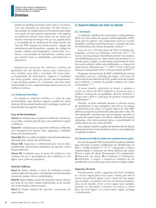 Arq Bras Cardiol: 2013; 101, (2 Supl. 3): 1-221
Diretrizes
I Diretriz de Ressuscitação Cardiopulmonar e
Cuidados Cardiovasculares de Emergência da
Sociedade Brasileira de Cardiologia
podem ser perdidas em tempo muito curto (3 a 6 meses),
caso não utilizadas ou praticadas. Tal fato reforça a
necessidade da simplificação do treinamento para leigos
com intuito de que aspectos importantes e de impacto
nos desfechos tenham maior chance de ser retidos por
maiores intervalos de tempos. Por sua vez, quanto maior
a necessidade de um profissional de saúde atender um
caso de PCR (equipes de pronto-socorro, equipes de
atendimento pré-hospitalares, equipes de códigos de
parada cardíaca intra-hospitalares, intensivistas, etc.),
maior a necessidade de treinamento contínuo para
que domine todas as habilidades, procedimentos e
dispositivos.
Implementar processos de melhoria contínua de
qualidade não são desafios apenas para instituições,
mas, também, para toda a sociedade. Em nosso meio,
as disparidades de treinamento, registros e resultados
são muito grandes, tanto pré quanto intra-hospitalares,
e estas diretrizes podem vir a contribuir com uma maior
uniformidade e com a implementação destes processos de
melhoria contínua.
1.3. Evidências Científicas
Em relação ao substrato científico e à força de cada
recomendação, estas diretrizes seguem o padrão de outras
diretrizes da Sociedade Brasileira de Cardiologia e podem ser
sistematizadas da seguinte maneira:
Grau de Recomendação
Classe I: Condições para as quais há evidências conclusivas,
na sua falta, consenso geral de que o procedimento é seguro
e útil/eficaz.
Classe II: Condições para as quais há evidências conflitantes
e/ou divergência de opinião sobre segurança e utilidade/
eficácia do procedimento.
Classe IIA: Peso ou evidência/opinião a favor do procedimento.
Aprovado pela maioria dos profissionais.
Classe IIB: Segurança e utilidade/eficácia menos bem-
estabelecidas, não havendo predomínio de opiniões a favor
do procedimento.
Classe III: Condições para as quais há evidências e/ou
consenso de que o procedimento não é útil/eficaz e, em
alguns casos, pode ser prejudicial.
Nível de Evidência
Nível A: Dados obtidos a partir de múltiplos estudos
randomizados de bom porte, concordantes e/ou de metanálise
robusta de estudos clínicos randomizados.
Nível B: Dados obtidos a partir de metanálise menos robusta,
por meio de um único estudo randomizado ou de estudos
não randomizados (observacionais).
Nível C: Dados obtidos de opiniões consensuais de
especialistas.
2. Suporte Básico de Vida no Adulto
2.1. Introdução
A realização imediata de ressuscitação cardiopulmonar
(RCP) em uma vítima de parada cardiorrespiratória (PCR),
ainda que for apenas com compressões torácicas no pré-
hospitalar, contribui sensivelmente para o aumento das taxas
de sobrevivência das vítimas de parada cardíaca8-13
.
Cerca de 56 a 74% dos ritmos de PCR, no âmbito pré-
hospitalar, ocorrem em fibrilação ventricular (FV)14,15
. O
sucesso da ressuscitação está intrinsecamente relacionado a
uma desfibrilação precoce, ideal, dentro dos primeiros 3 a 5
minutos após o colapso. A cada minuto transcorrido do início
do evento arrítmico súbito sem desfibrilação, as chances de
sobrevivência diminuem em 7 a 10%8,16
. Com a RCP, essa
redução é mais gradual, entre 3 e 4% por minuto de PCR8,9,17
.
Programas internacionais de RCP e desfibrilação externa
automática precoce, realizada por leigos, com taxas de
sobrevivência da ordem de até 85%, podem servir de modelo
para melhorar o manejo da parada cardíaca em outras
comunidades15,18-22
.
O maior desafio, sobretudo no Brasil, é ampliar o
acesso ao ensino de RCP, estabelecer processos para a
melhora contínua de sua qualidade, além de minimizar o
tempo entre a RCP e a aplicação do primeiro choque pelo
desfibrilador11-13
.
Portanto, as ações realizadas durante os minutos iniciais
de atendimento a uma emergência são críticas em relação
à sobrevivência da vítima. O suporte básico de vida (SBV)
define essa sequência primária de ações para salvar vidas. Por
mais adequado e eficiente que seja um suporte avançado, se
as ações de suporte básico não forem realizadas de maneira
adequada, será extremamente baixa a possibilidade de
sobrevivência de uma vítima de PCR.
Esse capítulo mantém o padrão de atendimento da Aliança
Internacional dos Comitês de Ressuscitação com adaptações
à realidade brasileira.
2.2. Sequência do SBV do adulto para profissionais da saúde
Em uma situação de PCR, um mnemônico pode ser utilizado
para descrever os passos simplificados do atendimento em
SBV: o “CABD primário”23,24
. O “C” corresponde a Checar
responsividade e respiração da vítima, Chamar por ajuda,
Checar o pulso da vítima, Compressões (30 compressões),
Abertura das vias aéreas, Boa ventilação (2 ventilações),
Desfibrilação. A seguir, a sequência completa de um
atendimento a uma vítima que se encontra em colapso súbito.
Segurança do Local
Primeiramente, avalie a segurança do local. Certifique
se o local é seguro para você e para a vítima, para não se
tornar uma próxima vítima. Caso o local não seja seguro
(por exemplo, um prédio com risco de desmoronamento,
uma via de trânsito), torne o local seguro (por exemplo,
parando ou desviando o trânsito) ou remova a vítima
para um local seguro. Se o local estiver seguro, prossiga
o atendimento.
4
 
