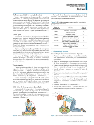 Arq Bras Cardiol: 2013; 101, (2 Supl. 3): 1-221
Diretrizes
I Diretriz de Ressuscitação Cardiopulmonar e
Cuidados Cardiovasculares de Emergência da
Sociedade Brasileira de Cardiologia
Avalie a responsividade e respiração da vítima
Avalie a responsividade da vítima chamando-a e tocando-a
pelosombros.Seavítimaresponder,apresente-seeconversecom
elaperguntandoseprecisadeajuda(verSessãode“Abordagemda
vítima consciente”, no Capítulo “Primeiros Socorros”). Se a vítima
nãoresponder,avaliesuarespiraçãoobservandoseháelevaçãodo
tórax em menos de 10 segundos. Caso a vítima tenha respiração,
fique ao seu lado e aguarde para ver sua evolução, caso seja
necessário, chame ajuda. Se a vítima não estiver respirando ou
estiver somente com “gasping”, chame ajuda imediatamente25-27
.
Chame ajuda
Em ambiente extra-hospitalar, ligue para o número local de
emergência (por exemplo, Sistema de Atendimento Móvel de
Urgência - SAMU 192) e, se um DEA estiver disponível no local,
vá buscá-lo. Se não estiver sozinho, peça para uma pessoa ligar e
conseguirumDEA,enquantocontinuaoatendimentoàvítima25-27
.
É importante designar pessoas para que sejam responsáveis em
realizar essas funções.
A pessoa que ligar para o Serviço Médico de Emergência
(SME) deve estar preparada para responder às perguntas como
a localização do incidente, as condições da vítima, o tipo de
primeiros socorros que está sendo realizado, etc.
Nos casos de PCR por hipóxia (afogamento, trauma,
overdose de drogas e para todas as crianças), o socorrista
deverá realizar cinco ciclos de RCP e, depois, chamar ajuda,
se estiver sozinho.
Cheque o pulso
Cheque o pulso carotídeo da vítima em menos de 10
segundos. Caso a vítima apresente pulso, aplique uma
ventilação a cada 5 a 6 segundos, mantendo uma frequência
de 10 a 12 ventilações por minuto, e cheque o pulso a cada
dois minutos. Se não detectar pulso na vítima ou estiver em
dúvida, inicie os ciclos de compressões e ventilações28,29
.
Estudos mostram que tanto profissionais da saúde quanto
socorristas leigos têm dificuldade de detectar o pulso, sendo
que os primeiros também podem levar muito tempo para
realizá-lo, por isso, não é enfatizada a checagem de pulso30-38
.
Inicie ciclos de 30 compressões e 2 ventilações
Inicie ciclos de 30 compressões e 2 ventilações (Figura 1),
considerando que existe um dispositivo de barreira (por
exemplo, máscara de bolso para aplicar as ventilações)39-45
.
Compressões torácicas efetivas são essenciais para promover
o fluxo de sangue, devendo ser realizadas em todos pacientes
em parada cardíaca10-13,46
.
Na tabela 1, as classes de recomendação e níveis de
evidência para a sequência de atendimento a uma vítima
inconsciente pelo profissional de saúde.
Tabela 1 – Orientação para a abordagem de vítima inconsciente
pelo profissional de saúde.
Classe de
recomendação
Indicações
Nível de
evidência
Classe I
Avaliação da responsividade e
respiração da vítima
C
Classe I Acionamento de ajuda C
Classe IIa
Realização de RCP antes de acionar
ajuda em casos de hipóxia e vítima criança
C
Classe IIa
Checagem de pulso e início da RCP se
pulso ausente ou se estiver em dúvida
C
Classe IIa
Realização de 30 compressões e 2
ventilações se dispositivo de barreira
disponível em vítimas com suspeita
de PCR
B
2.3. Compressões torácicas
Para realização das compressões torácicas (Figura 2):
√√ Posicione-se ao lado da vítima e mantenha seus joelhos
com certa distância um do outro para que tenha melhor
estabilidade.
√√ Afaste ou, se uma tesoura estiver disponível, corte a roupa
da vítima que está sobre o tórax para deixá-lo desnudo.
√√ Coloque a região hipotênar de uma mão sobre o esterno da
vítima e a outra mão sobre a primeira, entrelaçando-a47-50
.
√√ Estenda os braços e posicione-os cerca de 90º acima da
vítima51-54
.
√√ Comprima na frequência de, no mínimo, 100 compressões/
minuto55
.
√√ Comprima com profundidade de, no mínimo, 5cm52-54,56,57
.
√√ Permita o retorno completo do tórax após cada
compressão, sem retirar o contato das mãos com o
mesmo58-64
.
√√ Minimize interrupções das compressões65-69
.
√√ Reveze com outro socorrista, a cada dois minutos, para
evitar a fadiga e compressões de má qualidade70-72
.
Figura 1 - Realização de compressões e ventilações. Figura 2 - Posicionamento para realização das compressões torácicas.
5
 