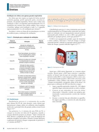 Arq Bras Cardiol: 2013; 101, (2 Supl. 3): 1-221
Diretrizes
I Diretriz de Ressuscitação Cardiopulmonar e
Cuidados Cardiovasculares de Emergência da
Sociedade Brasileira de Cardiologia
A desfibrilação precoce é o único tratamento para parada
cardiorrespiratória em FV/taquicardia ventricular sem pulso,
pode ser realizada com um equipamento manual (somente
manuseado pelo médico) ou com o DEA, que poderá ser
utilizado por qualquer pessoa, assim que possível102,103
.
O DEA é um equipamento portátil, capaz de interpretar
o ritmo cardíaco, selecionar o nível de energia e carregar
automaticamente, cabendo ao operador apenas pressionar o
botão de choque, quando indicado (Figura 12)104-107
.
Ventilação em vítima com apenas parada respiratória
Em vítima que não respira ou respira de forma anormal
(somente gasping), porém apresente pulso, encontra-se,
portanto, em parada respiratória. Nesses casos, realize uma
ventilação a cada 5 a 6 segundos (aproximadamente 10 a 12
ventilações por minuto) para vítimas adultas. Para crianças
e lactentes, aplique uma ventilação a cada 3 a 5 segundos
(aproximadamente 12 a 20 ventilações por minuto)95
.
Na tabela 3, temos as classes de recomendação e os níveis
de evidência para a realização de ventilações.
Tabela 3 – Orientação para a realização de ventilações.
Classe de
recomendação
Indicações
Nível de
evidência
Classe IIa
Aplicação de ventilações com
fornecimento da quantidade de ar
suficiente para promover a elevação
do tórax.
C
Classe III
Evitar hiperventilação, pois aumenta o
risco de insuflação gástrica, podendo
causar regurgitação e aspiração.
B
Classe IIb
Abertura da via aérea com a inclinação
da cabeça/elevação do queixo ou
elevação do ângulo da mandíbula.
C
Classe IIa
Inclinação da cabeça quando o
socorrista não conseguir realizar
a manobra de elevação do ângulo
da mandíbula, e o mesmo apenas
suspeita de trauma cervical, sem
evidência de lesão na cabeça.
B
Classe IIa
Ao ventilar com bolsa-válvula-máscara,
pressionar a válvula durante 1 segundo
para cada ventilação que é geralmente
suficiente para produzir elevação
do tórax e manter oxigenação em
pacientes sem respiração.
C
Classe IIb
Ventilação a cada 6 a 8 segundos
quando na presença de via aérea
avançada.
C
Classe III
Não se devem pausar as compressões
para aplicar ventilações quando há via
aérea avançada instalada.
B
2.5. Desfibrilação
Desfibrilação precoce é o tratamento de escolha
para vítimas em FV de curta duração, como vítimas que
apresentaram colapso súbito em ambiente extra-hospitalar,
sendo este o principal ritmo de parada cardíaca nesses locais
(Figura 11)8,9
.
Nos primeiros 3 a 5 minutos de uma PCR em FV, o
coração se encontra em ritmo de FV grosseira, estando o
coração altamente propício ao choque.12
Após 5 minutos de
PCR, diminui a amplitude de FV por causa da depleção do
substrato energético miocárdico. Portanto o tempo ideal para
a aplicação do primeiro choque compreende os primeiros 3
a 5 minutos da PCR96-101
.
Figura 11 - Fibrilação Ventricular grosseira.
Figura 13 - Posicionamento das pás do DEA.
Assim que o DEA estiver disponível, se o mesmo estiver
sozinho, deverá parar a RCP para conectar o aparelho,
porém, se houver mais do que um socorrista, enquanto o
primeiro realiza RCP; o outro manuseia o DEA e, nesse caso,
só será interrompida quando o DEA emitir uma frase como
“analisando o ritmo cardíaco, não toque o paciente” e/ou
“choque recomendado, carregando, afaste-se da vítima”. Os
passos para a utilização do DEA são descritos a seguir:
1.	 Ligue o aparelho apertando o botão ON - OFF (alguns
aparelhos ligam automaticamente ao abrir a tampa).
2.	 Conecte as pás (eletrodos) no tórax da vítima,
observando o desenho contido nas próprias pás,
mostrando o posicionamento correto das mesmas
(Figura 13).
3.	 Encaixe o conector das pás (eletrodos) ao aparelho.
Em alguns aparelhos, o conector do cabo das pás já
está conectado.
Figura 12 - Ilustração de um DEA.
8
 