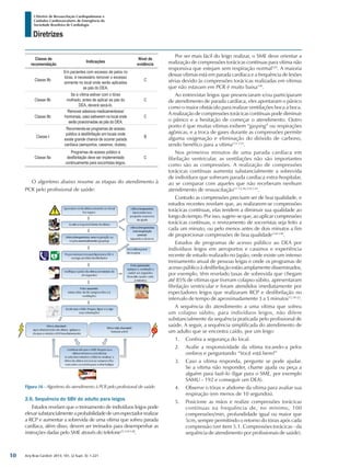 Arq Bras Cardiol: 2013; 101, (2 Supl. 3): 1-221
Diretrizes
I Diretriz de Ressuscitação Cardiopulmonar e
Cuidados Cardiovasculares de Emergência da
Sociedade Brasileira de Cardiologia
Classe de
recomendação
Indicações
Nível de
evidência
Classe IIb
Em pacientes com excesso de pelos no
tórax, é necessário remover o excesso
somente no local onde serão aplicadas
as pás do DEA.
C
Classe IIb
Se a vítima estiver com o tórax
molhado, antes de aplicar as pás do
DEA, deverá secá-lo.
C
Classe IIb
Remover adesivos medicamentosos/
hormonais, caso estiverem no local onde
serão posicionadas as pás do DEA.
C
Classe I
Recomenda-se programas de acesso
público à desfibrilação em locais onde
existe grande chance de ocorrer parada
cardíaca (aeroportos, cassinos, clubes).
B
Classe IIa
Programas de acesso público à
desfibrilação deve ser implementado
continuamente para socorristas leigos.
C
O algoritmo abaixo resume as etapas do atendimento à
PCR pelo profissional de saúde:
Por ser mais fácil do leigo realizar, o SME deve orientar a
realização de compressões torácicas contínuas para vítima não
responsiva que estejam sem respiração normal129
. A maioria
dessas vítimas está em parada cardíaca e a frequência de lesões
sérias devido às compressões torácicas realizadas em vítimas
que não estavam em PCR é muito baixa130
.
Ao entrevistar leigos que presenciaram e/ou participaram
de atendimento de parada cardíaca, eles apontaram o pânico
como o maior obstáculo para realizar ventilações boca a boca.
A realização de compressões torácicas contínuas pode diminuir
o pânico e a hesitação de começar o atendimento. Outro
ponto é que muitas vítimas exibem “gasping” ou respirações
agônicas, e a troca de gases durante as compressões permite
alguma oxigenação e eliminação do dióxido de carbono,
sendo benéfico para a vítima131-133
.
Nos primeiros minutos de uma parada cardíaca em
fibrilação ventricular, as ventilações não são importantes
como são as compressões. A realização de compressões
torácicas contínuas aumenta substancialmente a sobrevida
de indivíduos que sofreram parada cardíaca extra-hospitalar,
ao se comparar com aqueles que não receberam nenhum
atendimento de ressuscitação11-13,46,129,134
.
Contudo as compressões precisam ser de boa qualidade, e
estudos recentes revelam que, ao realizarem-se compressões
torácicas contínuas, elas tendem a diminuir sua qualidade ao
longo do tempo. Por isso, sugere-se que, ao aplicar compressões
torácicas contínuas, o revezamento de socorristas seja feito a
cada um minuto, ou pelo menos antes de dois minutos a fim
de proporcionar compressões de boa qualidade134-138
.
Estudos de programas de acesso público ao DEA por
indivíduos leigos em aeroportos e cassinos e experiência
recente de estudo realizado no Japão, onde existe um intenso
treinamento anual de pessoas leigas e onde os programas de
acesso público à desfibrilação estão amplamente disseminados,
por exemplo, têm revelado taxas de sobrevida que chegam
até 85% de vítimas que tiveram colapso súbito, apresentaram
fibrilação ventricular e foram atendidos imediatamente por
espectadores leigos que realizaram RCP e desfibrilação no
intervalo de tempo de aproximadamente 3 a 5 minutos15,18-22
.
A sequência do atendimento a uma vítima que sofreu
um colapso súbito, para indivíduos leigos, não difere
substancialmente da sequência praticada pelo profissional de
saúde. A seguir, a sequência simplificada do atendimento de
um adulto que se encontra caído, por um leigo:
1.	 Confira a segurança do local.
2.	 Avalie a responsividade da vítima tocando-a pelos
ombros e perguntando “Você está bem?”
3.	 Caso a vítima responda, pergunte se pode ajudar.
Se a vítima não responder, chame ajuda ou peça a
alguém para fazê-lo (ligar para o SME, por exemplo
SAMU - 192 e conseguir um DEA).
4.	 Observe o tórax e abdome da vítima para avaliar sua
respiração (em menos de 10 segundos).
5.	 Posicione as mãos e realize compressões torácicas
contínuas na frequência de, no mínimo, 100
compressões/min, profundidade igual ou maior que
5cm, sempre permitindo o retorno do tórax após cada
compressão (ver item 5.1. Compressões torácicas - da
sequência de atendimento por profissionais de saúde).
Figura 16 - Algoritmo do atendimento à PCR pelo profissional de saúde.
2.6. Sequência do SBV do adulto para leigos
Estudos revelam que o treinamento de indivíduos leigos pode
elevarsubstancialmenteaprobabilidadedeumespectadorrealizar
a RCP e aumentar a sobrevida de uma vítima que sofreu parada
cardíaca, além disso, devem ser treinados para desempenhar as
instruções dadas pelo SME através do telefone25,124-128
.
10
 