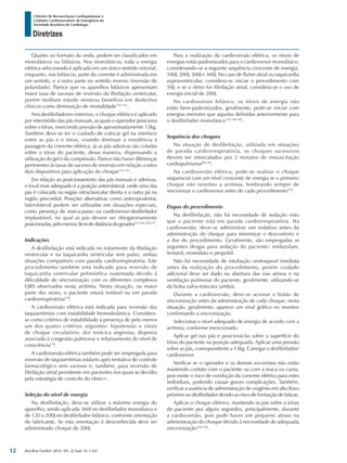 Arq Bras Cardiol: 2013; 101, (2 Supl. 3): 1-221
Diretrizes
I Diretriz de Ressuscitação Cardiopulmonar e
Cuidados Cardiovasculares de Emergência da
Sociedade Brasileira de Cardiologia
Quanto ao formato da onda, podem ser classificados em
monofásicos ou bifásicos. Nos monofásicos, toda a energia
elétrica selecionada é aplicada em um único sentido vetorial;
enquanto, nos bifásicos, parte da corrente é administrada em
um sentido, e a outra parte no sentido inverso (inversão de
polaridade). Parece que os aparelhos bifásicos apresentam
maior taxa de sucesso de reversão da fibrilação ventricular,
porém nenhum estudo mostrou benefício em desfechos
clínicos como diminuição de mortalidade145-151
.
Nos desfibriladores externos, o choque elétrico é aplicado
por intermédio das pás manuais, as quais o operador posiciona
sobre o tórax, exercendo pressão de aproximadamente 13kg.
Também deve-se ter o cuidado de colocar gel na interface
entre as pás e o tórax, visando diminuir a resistência à
passagem da corrente elétrica; já as pás adesivas são coladas
sobre o tórax do paciente, dessa maneira, dispensando a
utilização do gel e da compressão. Parece não haver diferenças
pertinentes às taxas de sucesso de reversão em relação a estes
dois dispositivos para aplicação do choque152-155
.
Em relação ao posicionamento das pás manuais e adesivas,
o local mais adequado é a posição anterolateral, onde uma das
pás é colocada na região infraclavicular direita e a outra pá na
região precordial. Posições alternativas como anteroposterior,
laterolateral podem ser utilizadas em situações especiais,
como presença de marca-passo ou cardioversor-desfibrilador
implantável, no qual as pás devem ser obrigatoriamente
posicionadas,pelomenos,8cmdedistânciadogerador112,142,156,157
.
Indicações
A desfibrilação está indicada no tratamento da fibrilação
ventricular e na taquicardia ventricular sem pulso, ambas
situações compatíveis com parada cardiorrespiratória. Este
procedimento também está indicado para reversão de
taquicardia ventricular polimórfica sustentada devido à
dificuldade de sincronização com os diferentes complexos
QRS observados nesta arritmia. Nesta situação, na maior
parte das vezes, o paciente estará instável ou em parada
cardiorrespiratória158
.
A cardioversão elétrica está indicada para reversão das
taquiarritmias com instabilidade hemodinâmica. Considera-
se como critérios de instabilidade a presença de pelo menos
um dos quatro critérios seguintes: hipotensão e sinais
de choque circulatório, dor torácica anginosa, dispneia
associada à congestão pulmonar e rebaixamento do nível de
consciência158
.
A cardioversão elétrica também pode ser empregada para
reversão de taquiarritmias estáveis após tentativa de controle
farmacológico sem sucesso e, também, para reversão de
fibrilação atrial persistente em pacientes nos quais se decidiu
pela estratégia de controle do ritmo+.
Seleção do nível de energia
Na desfibrilação, deve-se utilizar a máxima energia do
aparelho; sendo aplicada 360J no desfibrilador monofásico e
de 120 a 200J no desfibrilador bifásico, conforme orientação
do fabricante. Se esta orientação é desconhecida deve ser
administrado choque de 200J.
Para a realização da cardioversão elétrica, os níveis de
energias estão padronizados para o cardioversor monofásico,
considerando-se a seguinte sequência crescente de energia:
100J, 200J, 300J e 360J. No caso de flutter atrial ou taquicardia
supraventricular, considera-se iniciar o procedimento com
50J; e se o ritmo for fibrilação atrial, considera-se o uso de
energia inicial de 200J.
No cardioversor bifásico, os níveis de energia não
estão bem-padronizados, geralmente, pode-se iniciar com
energias menores que aquelas definidas anteriormente para
o desfibrilador monofásico150,158-160
.
Sequência dos choques
Na situação de desfibrilação, utilizada em situações
de parada cardiorrespiratória, os choques sucessivos
devem ser intercalados por 2 minutos de ressuscitação
cardiopulmonar68,158
.
Na cardioversão elétrica, pode-se realizar o choque
sequencial com um nível crescente de energia se o primeiro
choque não reverteu a arritmia, lembrando sempre de
sincronizar o cardioversor antes de cada procedimento158
.
Etapas do procedimento
Na desfibrilação, não há necessidade de sedação visto
que o paciente está em parada cardiorrespiratória. Na
cardioversão, deve-se administrar um sedativo antes da
administração do choque para minimizar o desconforto e
a dor do procedimento. Geralmente, são empregadas as
seguintes drogas para sedação do paciente: midazolam,
fentanil, etomidato e propofol.
Não há necessidade de intubação orotraqueal imediata
antes da realização do procedimento, porém cuidado
adicional deve ser dado na abertura das vias aéreas e na
ventilação pulmonar do paciente, geralmente, utilizando-se
da bolsa valva-máscara (ambú).
Durante a cardioversão, deve-se acionar o botão de
sincronização antes da administração de cada choque, nesta
situação, geralmente, aparece um sinal gráfico no monitor
confirmando a sincronização.
Selecionar o nível adequado de energia de acordo com a
arritmia, conforme mencionado.
Aplicar gel nas pás e posicioná-las sobre a superfície do
tórax do paciente na posição adequada. Aplicar uma pressão
sobre as pás, correspondente a 13kg. Carregar o desfibrilador/
cardioversor.
Verificar se o operador e os demais socorristas não estão
mantendo contato com o paciente ou com a maca ou cama,
pois existe o risco de condução da corrente elétrica para estes
indivíduos, podendo causar graves complicações. Também,
verificar a ausência de administração de oxigênio em alto fluxo
próximo ao desfibrilador devido ao risco de formação de faíscas.
Aplicar o choque elétrico, mantendo as pás sobre o tórax
do paciente por alguns segundos, principalmente, durante
a cardioversão, pois pode haver um pequeno atraso na
administração do choque devido à necessidade de adequada
sincronização142,158
.
12
 