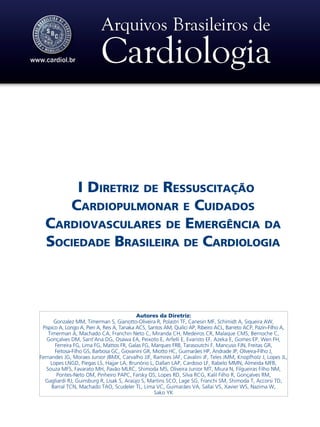 Autores da Diretriz:
Gonzalez MM, Timerman S, Gianotto-Oliveira R, Polastri TF, Canesin MF, Schimidt A, Siqueira AW,
Pispico A, Longo A, Pieri A, Reis A, Tanaka ACS, Santos AM, Quilici AP, Ribeiro ACL, Barreto ACP, Pazin-Filho A,
Timerman A, Machado CA, Franchin Neto C, Miranda CH, Medeiros CR, Malaque CMS, Bernoche C,
Gonçalves DM, Sant’Ana DG, Osawa EA, Peixoto E, Arfelli E, Evaristo EF, Azeka E, Gomes EP, Wen FH,
Ferreira FG, Lima FG, Mattos FR, Galas FG, Marques FRB, Tarasoutchi F, Mancuso FJN, Freitas GR,
Feitosa-Filho GS, Barbosa GC, Giovanini GR, Miotto HC, Guimarães HP, Andrade JP, Oliveira-Filho J,
Fernandes JG, Moraes Junior JBMX, Carvalho JJF, Ramires JAF, Cavalini JF, Teles JMM, Knopfholz J, Lopes JL,
Lopes LNGD, Piegas LS, Hajjar LA, Brunório L, Dallan LAP, Cardoso LF, Rabelo MMN, Almeida MFB,
Souza MFS, Favarato MH, Pavão MLRC, Shimoda MS, Oliveira Junior MT, Miura N, Filgueiras Filho NM,
Pontes-Neto OM, Pinheiro PAPC, Farsky OS, Lopes RD, Silva RCG, Kalil Filho R, Gonçalves RM,
Gagliardi RJ, Guinsburg R, Lisak S, Araújo S, Martins SCO, Lage SG, Franchi SM, Shimoda T, Accorsi TD,
Barral TCN, Machado TAO, Scudeler TL, Lima VC, Guimarães VA, Sallai VS, Xavier WS, Nazima W,
Sako YK
I Diretriz de Ressuscitação
Cardiopulmonar e Cuidados
Cardiovasculares de Emergência da
Sociedade Brasileira de Cardiologia
 