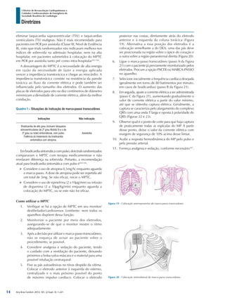 Arq Bras Cardiol: 2013; 101, (2 Supl. 3): 1-221
Diretrizes
I Diretriz de Ressuscitação Cardiopulmonar e
Cuidados Cardiovasculares de Emergência da
Sociedade Brasileira de Cardiologia
eliminar taquicardia supraventricular (TSV) e taquicardias
ventriculares (TV) malignas. Não é mais recomendado para
pacientes em PCR por assistolia (Classe III, Nível de Evidência
B), visto que trials randomizados não indicaram melhora nos
índices de sobrevida na admissão hospitalar, nem na alta
hospitalar, em pacientes submetidos à colocação do MPTC
em PCR por assistolia tanto pré como intra-hospitalar161-164
.
A desvantagem do MPTC é a necessidade de alta energia
em razão da necessidade de fazer a energia aplicada
vencer a impedância transtorácica e chegar ao miocárdio. A
impedância transtorácica consiste na resistência da parede
torácica ao fluxo da corrente elétrica e pode também ser
influenciada pelo tamanho dos eletrodos. O aumento das
placas de eletrodos para oito ou dez centímetros de diâmetro
minimizam a densidade de corrente elétrica, além da melhor
condução.
Quadro 1 – Situações de indicação de marca-passo transcutâneo
Indicações Não indicação
Bradicardia de alto grau (incluem bloqueios
atrioventriculares de 2º grau Mobitz II e o de
3º grau ou total) sintomáticas, com pulso.
Falência do tratamento da bradicardia
sintomática com atropina.
Assistolia
Embradicardiasintomáticacompulso,doistrialsrandomizados
compararam o MPTC com terapia medicamentose e não
revelaram diferença na sobrevida. Portanto, a recomendação
atual para bradicardia sintomática com pulso é165,166
:
¾¾ Considere o uso de atropina 0,5mg IV, enquanto aguarda
o marca-passo. A dose de atropina pode ser repetida até
um total de 3mg. Se não eficaz, inicie o MPTC.
¾¾ Considere o uso de epinefrina (2 a 10µg/min) ou infusão
de dopamina (2 a 10µg/Kg/min) enquanto aguarda a
colocação do MPTC, ou se este não for eficaz.
Como utilizar o MPTC
1.	 Verifique se há a opção de MPTC em seu monitor/
desfibrilador/cardioversor. Lembrete: nem todos os
aparelhos dispõem dessa função.
2.	 Monitorize o paciente por meio dos eletrodos,
assegurando-se de que o monitor mostre o ritmo
adequadamente.
3.	 Após a decisão por utilizar o marca-passo transcutâneo,
não se esqueça de avisar ao paciente sobre o
procedimento, se possível.
4.	 Considere analgesia e sedação do paciente, tendo
o cuidado com a ventilação do paciente, deixando
próximos a bolsa-valva-máscara e o material para uma
possível intubação orotraqueal.
5.	 Fixe as pás autoadesivas no tórax despido da vítima.
Colocar o eletrodo anterior à esquerda do esterno,
centralizado e o mais próximo possível do ponto
de máximo impulso cardíaco. Colocar o eletrodo
posterior nas costas, diretamente atrás do eletrodo
anterior e à esquerda da coluna torácica (Figura
19). Alternativa a essa posição dos eletrodos é a
colocação semelhante a do DEA: uma das pás deve
ser posicionada na região sobre o ápice do coração e
a outra sobre a região paraesternal direita (Figura 20).
6.	 Ligue o marca-passo transcutâneo (passo A da Figura
21) com o paciente já previamente monitorizado pelos
eletrodos. Procure a opção PACER ou MARCA-PASSO
no aparelho.
7.	 Selecione inicialmente a frequência cardíaca desejada
(geralmente em torno de 80 batimentos por minuto,
em casos de bradicardias) (passo B da Figura 21).
8.	 Em seguida, ajuste a corrente elétrica a ser administrada
(passo C da Figura 21), aumentando gradualmente o
valor de corrente elétrica a partir do valor mínimo,
até que se obtenha captura elétrica. Geralmente, a
captura se caracteriza pelo alargamento do complexo
QRS com uma onda T larga e oposta à polaridade do
QRS (Figuras 22 e 23).
9.	 Observe qual é o ponto de corte para que haja captura
de praticamente todas as espículas do MP. A partir
desse ponto, deixe o valor da corrente elétrica com
margem de segurança de 10% acima desse limiar.
10.	 Avalie a resposta hemodinâmica do MP pelo pulso e
pela pressão arterial.
11.	 Forneça analgesia e sedação, conforme necessário167
.
Figura 19 - Colocação anteroposterior do marca-passo transcutâneo.
Figura 20 - Colocação anterolateral do marca-passo transcutâneo.
14
 