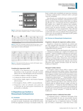 Arq Bras Cardiol: 2013; 101, (2 Supl. 3): 1-221
Diretrizes
I Diretriz de Ressuscitação Cardiopulmonar e
Cuidados Cardiovasculares de Emergência da
Sociedade Brasileira de Cardiologia
Brasil, os dados sobre mortalidade são imprecisos, entretanto
as doenças cardiovasculares continuam sendo a principal
causa de mortalidade.
Fato relevante a ser considerado é que as tentativas de RCP
padrão são geralmente infrutíferas, dependendo do cenário
em que ocorrem. Muitos esforços foram feitos nas últimas
três décadas com a incorporação de técnicas alternativas a
RCP padrão com o objetivo de melhorar estes resultados.
Entretanto estas técnicas alternativas necessitam de um
número maior de pessoas treinadas e capacitadas, além
de investimentos em novos equipamentos. Fator adicional
a ser considerado é o cenário em que o atendimento está
acontecendo, bem como as condições clínicas do paciente e,
muitas vezes, da necessidade de interrupção da RCP padrão
para a aplicação destas técnicas.
4.2. Técnicas em Ressuscitação Cardiopulmonar
Frequência e duração da compressão cardíaca externa
Frequência e duração da compressão são variáveis que
têm sido analisadas para determinar sua influência sobre a
força despendida para a circulação do sangue durante as
compressões torácicas externas.
Particularmente, RCP com alta frequência de compressões
(> 120/min) foi estudada com o objetivo de melhorar o seu
resultado168
. Todavia os trabalhos na literatura são controversos.
Apesar de alguns autores169,170
terem demonstrado melhora
hemodinâmica com esta técnica, não houve substancial
melhora na evolução clínica. Desta forma, não há evidência
suficiente para recomendar esta técnica como mais eficiente
que a RCP padrão. Permanecendo indicada como técnica
alternativa para equipes treinadas (Classe IIb, Nível de
Evidência C) (Tabela 9).
Massagem Cardíaca Interna
A massagem cardíaca interna (MCI) é superior à RCP
padrão, pois apresenta maior débito cardíaco. Maior pressão
de perfusão coronariana, aumento de perfusão cerebral, maior
fluxo sanguíneo cerebral, maior taxa de ressuscitação e maior
sobrevida. Entretanto existem poucos estudos em humanos
comparando as duas técnicas171-173
. Muitos trabalhos referem-
se a bons resultados da MCI após trauma fechado ou aberto,
na sobrevida e com pequenos déficits neurológicos. Não há
evidência suficiente para indicar como rotina esta técnica.
Contudo pode ser utilizada durante cirurgia com tórax ou
abdome abertos174-178
(Classe IIa, Nível de Evidência C). Pode
ser indicada em situações de atendimento pré-hospitalar de
ferimento por trauma perfurante e com tempo de transporte
elevado até o serviço avançado179,180
(Classe IIb, Nível de
Evidência C).
Compressão torácica e abdominal intercalada
A compressão torácica e abdominal intercalada (CTAI)
inclui a necessidade de mais um ressuscitador durante
o atendimento. Esse ressuscitador deve ser colocado ao
lado daquele que faz as compressões torácicas. À medida
que um realiza a compressão, o outro deve iniciar a fase
Figura 21 - Passos para o funcionamento do marca-passo transcutâneo.
A: Ligar o MP; B: Ajustar a frequência cardíaca; C: Escolher a corrente elétrica.
Figura 22 - Ritmo não comandado totalmente pelo MP (setas largas e curtas).
O comando do MP pode ser visualizado pela espícula do MP (setas finas e
longas) seguida de complexo QRS alargado.
Figura 23 - Toda espícula do MP conduz um complexo QRS alargado. Agora,
o ritmo está totalmente comandado pelo MP.
Considerações importantes MPTC
¾¾ O MPTC é um dispositivo que, em geral, causa
desconforto e dor ao paciente, visto que correntes
elétricas de 50 a 100 miliampéres (mA) são necessárias.
¾¾ Considerar analgesia e sedação do paciente.
¾¾ A seleção de corrente varia de 0 a 200mA.
¾¾ Por ser eficaz, rápido, seguro e não invasivo é bastante
útil em serviços
¾¾ De emergência. Porém, o MPTC é um procedimento.
¾¾ Temporário e deve ser utilizado como ponte até
a colocação de um marca-passo transvenoso ou
permanente, se indicados.
4. Dispositivos que Auxiliam a
Ressuscitação Cardiopulmonar
4.1. Introdução
As doenças cardiovasculares estão entre as principais causas
de morte no mundo. Anualmente, mais de 800 mil eventos
de PCR são registrados na Europa e nos Estados Unidos. No
15
 