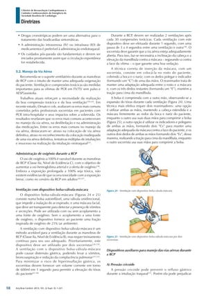 Arq Bras Cardiol: 2013; 101, (2 Supl. 3): 1-221
Diretrizes
I Diretriz de Ressuscitação Cardiopulmonar e
Cuidados Cardiovasculares de Emergência da
Sociedade Brasileira de Cardiologia
•	Drogas cronotrópicas podem ser uma alternativa para o
tratamento das bradicardias sintomáticas.
•	A administração intravenosa (IV) ou intraóssea (IO) de
medicamentos é preferível à administração endotraqueal.
•	Os cuidados pós-parada são fundamentais e devem ser
iniciados prontamente assim que a circulação espontânea
for restabelecida.
5.2. Manejo da Via Aérea
Recomenda-se o suporte ventilatório durante as manobras
de RCP com o intuito de manter uma adequada oxigenação
do paciente. Ventilação e compressões torácicas são medidas
importantes para as vítimas de PCR em FV/TV sem pulso e
AESP/assistolia.
Trabalhos atuais reforçam a necessidade da realização
da boa compressão torácica e da boa ventilação158,224
. Em
recente estudo, Ornato e cols. avaliaram os erros mais comuns
cometidos pelos profissionais socorristas em pacientes com
PCR intra-hospitalar e seus impactos sobre a sobrevida. Os
resultados revelaram que os erros mais comuns aconteceram
no manejo da via aérea, na desfibrilação e na administração
das medicações. Entre os erros mais comuns no manejo da
via aérea, destacaram-se: atraso na colocação de via aérea
definitiva, atraso no reconhecimento da colocação inadequada
de uma via aérea definitiva, tentativas múltiplas de intubações
e insucesso na realização da intubação orotraqueal225
.
Administração de oxigênio durante a RCP
O uso de oxigênio a 100% é razoável durante as manobras
de RCP (Classe IIa, Nível de Evidência C), com o objetivo de
aumentar a oxi-hemoglobina arterial e a oferta de oxigênio158
.
Embora a exposição prolongada a 100% seja tóxica, não
existem evidências de que ocorra toxicidade com a exposição
breve, como no cenário da RCP em adultos226,227
.
Ventilação com dispositivo bolsa-válvula-máscara
O dispositivo bolsa-válvula-máscara (Figuras 24 e 25)
consiste numa bolsa autoinflável, uma válvula unidirecional,
que impede a inalação do ar expirado, e uma máscara facial,
que deve ser transparente para detectar a presença de vômitos
e secreções. Pode ser utilizada com ou sem acoplamento a
uma fonte de oxigênio. Sem o acoplamento a uma fonte
de oxigênio, o dispositivo fornece ao paciente uma fração
inspirada de oxigênio de 21% (ar ambiente).
A ventilação com dispositivo bolsa-válvula-máscara é um
método aceitável para a ventilação durante as manobras de
RCP (Classe IIa, Nível de Evidência B), mas requer treinamento
contínuo para seu uso adequado. Prioritariamente, este
dispositivo deve ser utilizado por dois socorristas228-230
.
A ventilação com o dispositivo bolsa-válvula-máscara
pode causar distensão gástrica, podendo levar a vômitos,
broncoaspiração e redução da complacência pulmonar231,232
.
Para minimizar o risco de hiperinsuflação gástrica, os
socorristas devem fornecer um volume corrente em torno
de 600ml em 1 segundo para permitir a elevação do tórax
do paciente93,158.
Durante a RCP, devem ser realizadas 2 ventilações após
cada 30 compressões torácicas. Cada ventilação com este
dispositivo deve ser efetuada durante 1 segundo, com uma
pausa de 3 a 4 segundos entre uma ventilação e outra158
. O
socorrista deve garantir que a via aérea esteja adequadamente
aberta. Para isso, faz-se necessária a inclinação da cabeça e a
elevação da mandíbula contra a máscara – segurando-a contra
a face da vítima – o que garante uma boa vedação.
A técnica correta de inserção da máscara, com um
socorrista, consiste em colocá-la no rosto do paciente,
cobrindo a boca e o nariz; com os dedos polegar e indicador
(formando um “C”) de uma das mãos. O reanimador trata de
manter uma adaptação adequada entre o rosto e a máscara
e, com os três dedos restantes (formando um “E”), mantém a
tração para cima da mandíbula.
A bolsa é comprimida com a outra mão, observando-se a
expansão do tórax durante cada ventilação (Figura 24). Uma
técnica mais efetiva requer dois reanimadores: uma opção
é utilizar ambas as mãos, mantendo a cabeça estendida e a
máscara firmemente ao redor da boca e nariz do paciente,
enquanto o outro usa suas duas mãos para comprimir a bolsa
(Figura 25); a outra opção é utilizar os indicadores e polegares
de ambas as mãos, formando dois “Cs” para manter uma
adaptação adequada da máscara contra a face do paciente, e os
outros dois dedos de ambas as mãos formando dois “Es”, dessa
maneira, realizando a tração para cima da mandíbula, enquanto
o outro socorrista usa suas mãos para comprimir a bolsa.
Figura 24 - Ventilação com dispositivo bolsa-vávula-máscara.
Figura 25 - Ventilação com dispositivo bolsa-válvula-máscara por dois
socorristas.
Dispositivos auxiliares para manejo das vias aéreas durante
a RCP
A) Pressão cricoide
A pressão cricoide pode prevenir o refluxo gástrico
durante a intubação traqueal233
. Porém ela pode prejudicar
18
 