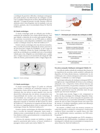 Arq Bras Cardiol: 2013; 101, (2 Supl. 3): 1-221
Diretrizes
I Diretriz de Ressuscitação Cardiopulmonar e
Cuidados Cardiovasculares de Emergência da
Sociedade Brasileira de Cardiologia
a ventilação do paciente e dificultar a intubação orotraqueal,
pois pode produzir uma deformação da cartilagem cricoide
com a completa obstrução da via aérea, dependendo da força
aplicada234
. O papel da pressão cricoide, durante a PCR em
ambiente extra e intra-hospitalar, não foi estudado, e seu uso
rotineiro, portanto, não é recomendado (Classe III, Nível de
Evidência C).
B) Cânula orofaríngea
A cânula orofaríngea pode ser utilizada para facilitar a
realização de ventilações com a bolsa-válvula-máscara, visto
que impede a obstrução da via aérea pela queda da língua.
Em pacientes inconscientes ou em PCR pode-se utilizá-la
em associação a outro dispositivo ventilatório como método
auxiliar à ventilação (Classe IIa, Nível de Evidência C)228
.
Existem cânulas orofaríngeas dos mais diversos tamanhos.
Para a escolha do tamanho adequado da cânula, posicione-a
da rima bucal até o ângulo da mandíbula, ou até o tragus da
orelha. A utilização correta da cânula orofaríngea faz-se a
partir de sua introdução na cavidade oral com a concavidade
voltada para cima, dirigindo sua extremidade para o palato
duro. A seguir, executa-se um movimento de rotação de 180º
sobre ela mesma, posicionando-a sobre a língua (Figura 26).
Tabela 11 – Orientações para realização das ventilações no SAVC
Classe de
recomendação
Indicações
Nível de
evidência
Classe IIa
Oxigênio a 100% durante as manobras
de ressuscitação cardiopulmonar.
C
Classe IIa
Ventilação com dispositivo bolsa-valva-
máscara na parada cardiorrespiratória.
B
Classe III
Utilização da pressão cricoide na
parada cardiorrespiratória.
C
Classe IIa
Cânula orofaríngea na parada
cardiorrespiratória.
C
Classe III
Cânula nasofaríngea na parada
cardiorrespiratória.
C
Via aérea avançada: Intubação orotraqueal (Tabela 12)
A escolha do melhor método de ventilação deve basear-se
na experiência do socorrista, sendo aceitável a utilização do
dispositivo de bolsa-válvula-máscara, isoladamente ou em
combinação com o cânula orotraqueal, assim como a máscara
laríngea, o combitube ou o tubo laríngeo.
As principais indicações de intubação orotraqueal (IOT) na
emergência são: impossibilidade de fornecer uma ventilação
adequada com o dispositivo bolsa-válvula-máscara em
pacientes inconscientes, em pacientes comatosos ou em PCR.
Em estudo de PCR extra-hospitalar, os pacientes que foram
intubados apresentaram taxa de sobrevida maior do que
aqueles que não foram intubados235
.
Em estudo mais recente, Nagao e cols. compararam os
efeitos de duas estratégias de ventilação (dispositivo bolsa-
valva-máscara versus via aérea avançada) em pacientes com
PCR e verificaram que os pacientes submetidos à ventilação
através de uma via aérea avançada tiveram uma maior taxa
de retorno à circulação espontânea, porém sem diferenças
na taxa de sobrevida hospitalar230
.
No entanto, o OPALS study não mostrou aumento na
sobrevida quando a intubação orotraqueal e medicações
cardíacas foram associadas ao suporte básico de vida/
uso de desfibrilador externo automático em PCR extra-
hospitalar236
.
No caso de PCR intra-hospitalar por FV/TV refratária e,
principalmente, por AESP/assistolia, a ventilação com cânula
orotraqueal é o método mais recomendado no manejo da via
aérea (Classe IIa, Nível de Evidência C).
Figura 26 - Cânula orofaríngea.
Figura 27 - Cânula nasofaríngea.
C) Cânula nasofaríngea
A cânula nasofaríngea (Figura 27) pode ser utilizada
para facilitar a realização de ventilações torácicas com
o dispositivo bolsa-válvula-máscara, em pacientes com
obstrução das vias aéreas ou para aqueles com risco de
desenvolver obstrução das vias aéreas, em pacientes com
impossibilidade de receber uma cânula orofaríngea. É
recomendada sua colocação por socorristas treinados.
Não existem estudos publicados sobre a utilização deste
dispositivo durante as manobras de RCP (Classe III, Nível
de Evidência C). Na presença ou suspeita de fratura de base
de crânio ou coagulopatia grave, deve-se optar pela cânula
orofaríngea (Classe IIa, Nível de Evidência C).
Existem cânulas nasofaríngeas de diferentes tamanhos.
Para a escolha do tamanho adequado, basta medir a
distância entre a extremidade do nariz e o lobo da orelha.
Esta distância indica aproximadamente o comprimento da
via aérea nasofaríngea.
A técnica de inserção consiste em lubrificar a cânula e
passá-la suavemente pela narina; se houver resistência à
passagem, tenta-se pela outra narina (Tabela 11).
19
 