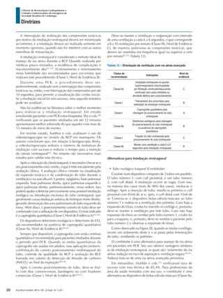 Arq Bras Cardiol: 2013; 101, (2 Supl. 3): 1-221
Diretrizes
I Diretriz de Ressuscitação Cardiopulmonar e
Cuidados Cardiovasculares de Emergência da
Sociedade Brasileira de Cardiologia
A interrupção da realização das compressões torácicas
por motivo da intubação orotraqueal deverá ser minimizada
ao extremo, e a intubação deverá ser realizada somente em
momento oportuno, quando não for interferir com as outras
manobras de ressuscitação.
A intubação orotraqueal é considerada o método ideal de
manejo da via aérea durante a RCP. Quando realizada por
médicos pouco treinados, a incidência de complicações é
inaceitavelmente alta237-239
. O treinamento e retreinamento
nesta habilidade são recomendados para socorristas que
realizam este procedimento (Classe I, Nível de Evidência B).
Durante uma PCR, o procedimento deve ser,
preferivelmente, realizado sem a interrupção das compressões
torácicas ou, então, com interrupção das compressões por até
10 segundos, para permitir a visualização das cordas vocais.
Se a intubação inicial foi sem sucesso, uma segunda tentativa
pode ser aceitável.
Não há evidências na literatura sobre o melhor momento
para realizar-se a intubação orotraqueal. Em estudo
envolvendo pacientes com PCR extra-hospitalar, Shy e cols.240
verificaram que os pacientes intubados em até 12 minutos
apresentaram melhor sobrevida do que aqueles com mais de
13 minutos do início do evento.
Em recente estudo, Xanthos e cols. avaliaram o uso da
videolaringoscopia no cenário da RCP em manequins. Os
autores concluíram que, em relação à laringoscopia direta,
a videolaringoscopia reduziu o número de tentativas de
intubação com sucesso e reduziu o tempo para a inserção
da cânula orotraqueal241
. No entanto são necessários mais
estudos para validar esta técnica.
Após a colocação da cânula traqueal, é necessário checar se o
seu posicionamento está correto, o que é feito inicialmente pela
avaliação clínica. A avaliação clínica consiste na visualização
da expansão torácica e da condensação do tubo durante a
ventilação e na ausculta em 5 pontos: epigástrio, base pulmonar
esquerda, base pulmonar direita, ápice pulmonar esquerdo e
ápice pulmonar direito, preferencialmente, nessa ordem. Isso
poderá ajudar a detectar precocemente uma possível intubação
esofágica ou introdução excessiva do tubo orotraqueal, que
geralmente causa intubação seletiva do brônquio fonte direito,
gerando diminuição dos sons pulmonares do lado esquerdo do
tórax. Além disso, o posicionamento correto do tubo deve ser
confirmado com a utilização de um dispositivo. O mais indicado
é a capnografia quantitativa (Classe I, Nível de Evidência A)242,243
.
Os dispositivos detectores esofágicos e detectores de CO2
são recomendados na ausência de capnografia quantitativa
(Classe IIa, Nível de Evidência B)244,245
.
Sempre que disponível, a capnografia com onda contínua
quantitativa é recomendada para pacientes intubados durante
o período peri-PCR. Quando as ondas quantitativas da
capnografia são usadas em adultos, suas aplicações incluem:
confirmação do correto posicionamento endotraqueal do
tubo, controle da qualidade da RCP e avaliação do RCE
baseada nos valores da detecção de dióxido de carbono
(PetCO2
) ao final da expiração246-248
.
Após o correto posicionamento do tubo, deve-se fixá-
lo com fitas convencionais, bandagens ou com fixadores
comerciais (Classe I, Nível de Evidência B)249-251
.
Deve-se manter a ventilação e oxigenação com intervalo
de uma ventilação a cada 6 a 8 segundos, o que corresponde
a 8 a 10 ventilações por minuto (Classe IIb, Nível de Evidência
C), de maneira assíncrona às compressões torácicas, que
devem ser mantidas em frequência igual ou superior a cem
por minuto85,252
(Tabela 12).
Tabela 12 – Orientação de ventilação com via aérea avançada
Classe de
recomendação
Indicações
Nível de
evidência
Classe IIa
Intubação orotraqueal na parada
cardiorrespiratória intra-hospitalar
por fibrilação ventricular/taquicardia
ventricular sem pulso refratária ou
atividade elétrica sem pulso/assistolia.
C
Classe I
Treinamento dos socorristas para
realização de intubação orotraqueal.
B
Classe I
Capnografia quantitativa para
checagem do posicionamento do tubo
orotraqueal.
A
Classe IIa
Detectores esofágicos para checagem
do posicionamento do tubo orotraqueal
na ausência de capnografia
quantitativa.
B
Classe I
Fixação do tubo orotraqueal após
posicionamento do tudo orotraqueal.
C
Classe IIb
Manter uma ventilação a cada 6 a 8
segundos após intubação orotraqueal.
B
Alternativas para Intubação orotraqueal
•	Tubo esofágico traqueal (Combitube)
Consiste num dispositivo composto de 2 tubos em paralelo.
O tubo número 1, com cuff proximal, e um tubo número
2, com cuff distal. A intubação ocorre às cegas. Com isso,
na maioria dos casos (mais de 90% dos casos), intuba-se o
esôfago. Após a inserção do tubo, insufla-se primeiro o cuff
proximal com 85ml de ar e, após, o cuff distal com 12ml de
ar. Conecta-se o dispositivo bolsa-válvula-máscara ao tubo
número 1 e realiza-se a ventilação dos pulmões. Caso haja a
expansão do tórax, o tubo foi inserido no esôfago e, portanto,
deve-se manter a ventilação por este tubo. Caso não haja
expansão do tórax ao ventilar pelo tubo número 1, o tubo foi
para a traqueia; e, portanto, deve-se ventilar o paciente pelo
tubo número 2 e observar a expansão do tórax.
Como observado na Figura 28, quando se intuba o esôfago,
ocorre um isolamento deste e o ar passa pelas fenestrações
do tubo, ventilando os pulmões.
O combitube é uma alternativa para manejo da via aérea
em pacientes em PCR. Seu uso oferece vantagens similares
as da intubação orotraqueal, as quais são: isolamento da via
aérea, redução no risco de aspiração e ventilação segura239,253
.
Todavia trata-se de uma via aérea avançada provisória.
Em metanálise, Hubble e cols.254
verificaram taxa de
sucesso com esta técnica de 85,4%. Para profissionais da
área da saúde treinados com seu uso, o combitube é uma
alternativa ao dispositivo de bolsa-válvula-máscara (Classe IIa,
20
 