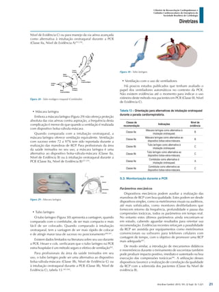 Arq Bras Cardiol: 2013; 101, (2 Supl. 3): 1-221
Diretrizes
I Diretriz de Ressuscitação Cardiopulmonar e
Cuidados Cardiovasculares de Emergência da
Sociedade Brasileira de Cardiologia
Nível de Evidência C) ou para manejo da via aérea avançada
como alternativa à intubação orotraqueal durante a PCR
(Classe IIa, Nível de Evidência A)255,256
.
•	Ventilação com o uso de ventiladores
Há poucos estudos publicados que tenham avaliado o
papel dos ventiladores automáticos no contexto da PCR.
Não existem evidências até o momento para indicar o uso
rotineiro deste método nos pacientes em PCR (Classe III, Nível
de Evidência C).
Tabela 13 – Orientação para alternativas de intubação orotraqueal
durante a parada cardiorrepiratória.
Classe de
recomendação
Indicações
Nível de
evidência
Classe IIa
Máscara laríngea como alternativa à
intubação orotraqueal.
B
Classe IIa
Máscara laríngea como alternativa ao
dispositivo bolsa-valva-máscara.
B
Classe IIb
Tubo laríngeo como alternativa à
intubação orotraqueal.
C
Classe IIb
Tubo laríngeo como alternativa ao
dispositivo bolsa-valva-máscara.
C
Classe IIa
Combitube como alternativa à
intubação orotraqueal.
A
Classe IIa
Combitube como alternativa ao
dispositivo bolsa-valva-máscara.
C
5.3. Monitorização durante a PCR
Parâmetros mecânicos
Dispositivos mecânicos podem auxiliar a realização das
manobras de RCP com boa qualidade. Estes podem ser desde
dispositivos simples, como os metrônomos visuais ou auditivos,
até mais sofisticados, como monitores desfibriladores que
fornecem retorno da frequência, profundidade e pausa das
compressões torácicas, todos os parâmetros em tempo real.
No entanto estes últimos parâmetros ainda encontram-se
em estudo, cabendo aguardar resultados para orientar sua
recomendação. Evidências recentes reforçam a possibilidade
da RCP ser assistida por equipamentos como metrônomos
convencionais ou softwares para telefones celulares com
contagem de tempo, com o objetivo de promover uma RCP
mais adequada265
.
De modo similar, a introdução de mecanismos didáticos
e mnemônicos durante o treinamento de socorristas também
pode produzir impacto positivo, imediato e sustentado na boa
execução das compressões torácicas266
. A utilização desses
dispositivos favorece a realização de correlação da qualidade
da RCP com a sobrevida dos pacientes (Classe IIa Nível de
evidência B).
Figura 28 - Tubo esofágico traqueal (Combitube).
Figura 30 - Tubo laríngeo.
Figura 29 - Máscara laríngea.
•	Máscara laríngea
Embora a máscara laríngea (Figura 29) não ofereça proteção
absoluta das vias aéreas contra aspiração, a frequência desta
complicação é menor do que quando a ventilação é realizada
com dispositivo bolsa-válvula-máscara.
Quando comparada com a intubação orotraqueal, a
máscara laríngea oferece ventilação equivalente. Ventilação
com sucesso entre 72 a 97% tem sido reportada durante a
realização das manobras de RCP. Para profissionais da área
da saúde treinados no seu uso, a máscara laríngea é uma
alternativa ao dispositivo bolsa-válvula-máscara (Classe IIa,
Nível de Evidência B) ou à intubação orotraqueal durante a
PCR (Classe IIa, Nível de Evidência B)257-259
.
•	Tubo laríngeo
O tubo laríngeo (Figura 30) apresenta a vantagem, quando
comparado com o combitube, de ser mais compacto e mais
fácil de ser colocado. Quando comparado à intubação
orotraqueal, tem a vantagem de ser mais rápido de colocar
e de atingir maior taxa de sucesso no posicionamento260,261
.
Existem dados limitados na literatura sobre seu uso durante
a PCR. Heuer e cols. verificaram que o tubo laríngeo na PCR
extra-hospitalar é um método seguro e efetivo de ventilação262
.
Para profissionais da área da saúde treinados em seu
uso, o tubo laríngeo pode ser uma alternativa ao dispositivo
bolsa-válvula-máscara (Classe IIb, Nível de Evidência C) ou
à intubação orotraqueal durante a PCR (Classe IIb, Nível de
Evidência C), tabela 13 263,264
.
21
 
