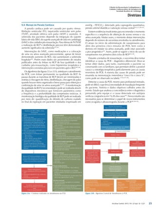 Arq Bras Cardiol: 2013; 101, (2 Supl. 3): 1-221
Diretrizes
I Diretriz de Ressuscitação Cardiopulmonar e
Cuidados Cardiovasculares de Emergência da
Sociedade Brasileira de Cardiologia
5.4. Manejo da Parada Cardíaca
A parada cardíaca pode ser causada por quatro ritmos:
fibrilação ventricular (FV), taquicardia ventricular sem pulso
(TVSP), atividade elétrica sem pulso (AESP) e assistolia. A
sobrevida dos pacientes depende da integração do suporte
básicodevida(SBV),dosuporteavançadodevidaemcardiologia
(SAVC)edoscuidadospós-ressuscitação.ParavítimasdeFV/TVSP,
a realização de RCP e desfibrilação precoce têm demonstrado
aumento significativo da sobrevida225,283
.
Intervenções do SAVC, como medicações e a colocação
de uma via aérea avançada precocemente, apesar de terem
demonstrado aumento do RCE, não aumentaram a sobrevida
hospitalar284
. Porém esses dados são provenientes de estudos
publicados antes da ênfase na RCP de boa qualidade e dos
cuidados pós-ressuscitação, como hipotermia terapêutica e
intervenções coronárias precoces em pacientes após o RCE285-289
.
Osalgoritmosdasfiguras33ae33b,sintetizamoatendimento
da PCR, com ênfase permanente na qualidade da RCP. As
pausas durante as manobras de RCP devem ser minimizadas e
restritas à checagem de ritmo, desfibrilação, checagem de pulso
quando houver ritmo organizado e breve pausa para obtenção e
confirmação de uma via aérea avançada225,283
. A monitorização
daqualidadedaRCPérecomendadaepodeserrealizadaatravés
de dispositivos mecânicos que fornecem parâmetros como
a frequência e a profundidade das compressões torácicas. A
monitorizaçãofisiológicadaqualidadedeRCPpodeserrealizada
por meio de: quantificação do dióxido de carbono exalado
no final da expiração em pacientes intubados (expressado em
mmHg - PETCO2
), detectado pela capnografia quantitativa,
pressão arterial diastólica e saturação venosa central243,275,290-293
.
Existem evidênciasinsuficientespararecomendaromomento
específico e a sequência de obtenção de acesso venoso e via
aérea avançada. Muitas vezes, o momento destas intervenções
depende do número de socorristas envolvidos no atendimento.
O atraso no início da administração de vasopressores para
além dos primeiros cinco minutos de PCR, bem como a
demora em instalar via aérea avançada, pode estar associado
a pior prognóstico225
. Assim, pode-se sugerir o início do uso de
vasopressores nos primeiros dois ciclos de RCP294-296
.
Durante a tentativa de ressuscitação, o socorrista deve tentar
identificar a causa da PCR - diagnóstico diferencial. Deve-se
tentar obter dados, para tanto, examinando o paciente ou
conversando com os familiares, que permitam definir a possível
causa e a estratégia terapêutica particularmente para as causas
reversíveis de PCR. A maioria das causas de parada pode ser
resumida na memorização mnemônica “cinco Hs e cinco Ts”,
como pode ser observado na tabela 15158,297,298
.
Detectar a causa da PCR, mesmo para profissional treinado,
podeserdifícil,oquelevaànecessidadedereavaliaçãofrequente
do paciente, história e dados objetivos colhidos antes do
evento. Estudo que analisou a concordância entre o diagnóstico
presumido pela equipe e a causa detectada em autópsia
verificou congruência em 74,4% dos casos299
. Novos estudos são
necessários para se determinar o papel de novos instrumentos
como ecografia e ultrassonografia durante a PCR280,300-302
.
Figura 33a - Condutas realizadas no atendimento da PCR. Figura 33b - Algoritmo Central de Atendimento à PCR.
23
 