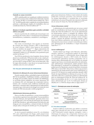 Arq Bras Cardiol: 2013; 101, (2 Supl. 3): 1-221
Diretrizes
I Diretriz de Ressuscitação Cardiopulmonar e
Cuidados Cardiovasculares de Emergência da
Sociedade Brasileira de Cardiologia
Tratando as causas reversíveis
AESPeassistoliapodemsercausadasporcondiçõesreversíveise
tratadascomsucessoseestascondiçõesforemdetectadas.Durante
os 2 minutos de RCP, os socorristas devem lembrar dos “5Hs e
5Ts”. Na AESP, quando existe a suspeita de um tromboembolismo
pulmonar, a administração empírica de trombolíticos deve ser
considerada (Classe IIa, Nível de Evidência B)297,348
.
Retorno à circulação espontânea após assistolia e atividade
elétrica sem pulso
Iniciam-se protocolos de cuidados pós-ressuscitação com
reavaliação de exame clínico e monitorização de parâmetros
hemodinâmicos, ventilatórios, metabólicos e neurológicos.
Cessação de esforços
Não existe recomendação clara quanto ao momento
de cessação dos esforços durante a RCP. A determinação
de cessar esforços é difícil e deve basear-se em consenso
entre os membros da equipe349-353
. Alguns instrumentos de
monitorização, como ecografia durante a RCP e o valor da
capnografia, podem vir a ser utilizados como parâmetros para
auxiliar tal decisão270,354,355
.
Para PCR de atendimento intra-hospitalar, diversos fatores
devem ser considerados: PCR presenciada ou não; estado pré-
PCR; se RCE ocorreu em algum ponto do atendimento; tempo
até iniciar RCP e tempo de RCP; ritmo inicial detectado. Não
há regras determinadas e estas devem ser prospectivamente
validadas antes de serem adotadas356.
5.6. Vias para administração de medicamento
Momento de obtenção de acesso intravenoso/intraósseo
Duranteaparadacardíaca,aprioridadesempreseráadministrar
RCP de boa qualidade e desfibrilação imediata; a administração
de drogas será secundária. Depois da tentativa de desfibrilação,
os socorristas devem estabelecer um acesso intravenoso (IV)
ou intraósseo (IO), sem interrupção das compressões torácicas.
Existem, até o momento atual, evidências insuficientes para
determinar o momento ideal a administração de medicamentos,
mas parece que o início precoce de drogas (com menos de cinco
minutos de PCR) está associado à melhor prognóstico225
.
Administração intravenosa periférica
Deve-se escolher, de preferência, o acesso venoso periférico
nos membros superiores (veia antecubital). O acesso periférico
é de fácil obtenção, fácil aprendizado, apresenta menor risco
de complicações e não necessita de interrupção das manobras
de RCP. Recomenda-se, após administração (em bolus) de cada
droga por uma veia periférica, a infusão em bolus de 20ml de
solução salina e elevação do membro por 10 a 20 segundos357
.
Administração intraóssea
Se não for possível estabelecer acesso IV, a via intraóssea
(IO), para administração de drogas, pode proporcionar
concentrações plasmáticas adequadas, similares às alcançadas
pelo acesso intravenoso. Embora o maior número de estudos
publicados incluíram pacientes com perfusão normal
ou choque hipovolêmico, é aceitável que os socorristas
estabeleçam um acesso IO quando não é possível a obtenção
de um acesso IV (Classe IIa, Nível de Evidência C)358-361
.
Acesso intravenoso central
A administração de medicamentos por um acesso central
pode ser considerada se não houver nenhuma contraindicação
(Classe IIb, Nível de Evidência C). Essa via de administração
de medicamentos oferece a vantagem de viabilizar maior
concentração plasmática e menor tempo de circulação, além
de permitir a determinação da saturação venosa central e
estimar a pressão de perfusão coronariana durante a RCP.
Esses dois últimos parâmetros são preditores de RCE. A
obtenção de acesso venoso central é contraindicação relativa
para administração de trombolíticos e requer treinamento
específico362-364
.
Acesso endotraqueal
Estudos relatam que drogas como lidocaína, adrenalina,
atropina, naloxone e vasopressina podem ser absorvidas
por via endotraqueal. A administração dessas drogas pela
via endotraqueal, durante a RCP, resulta em menores
concentrações plasmáticas quando comparadas com as
mesmas doses administradas por via IV. Estudos em animais
sugerem que baixas concentrações plasmáticas de adrenalina,
após administração endotraqueal, podem produzir efeitos
beta-adrenérgicos, resultando em vasodilatação. Esses efeitos
podem provocar hipotensão, pressão de perfusão coronariana
(PPC) baixa e menor RCE. Dessa forma, embora seja possível a
administração de medicamentos pelo acesso endotraqueal, os
acessos IV e IO devem ser sempre preferidos durante a RCP.
Diante da impossibilidade da obtenção de acessos IV ou IO,
adrenalina, lidocaína e vasopressina podem ser administradas
pela via endotraqueal (Classe IIb, Nível de Evidência B). As
doses recomendadas são de 2 a 2,5 vezes maiores que as
doses administradas por via IV. As medicações devem ser
diluídas em 5 a 10ml de solução salina ou água estéril365-368
.
Tabela 21 – Orientação para acesso de medicações
Classe de
recomendação
Indicações
Nível de
evidência
Classe IIa
Acesso IO, se IV não disponível
durante RCP.
C
Classe IIb
Inserção de acesso venoso central
durante RCP, se não houver
contraindicações.
C
Classe IIb
Uso da via endotraqueal na
impossibilidade de acesso IV ou IO.
B
5.7. Via aérea avançada
Existem evidências insuficientes para definir o momento
ótimo para colocação de uma via aérea avançada durante
a RCP. Entretanto existem algumas vantagens, como a
eliminação de pausas das compressões torácicas para
realização das ventilações e a melhora da oxigenação e da
29
 