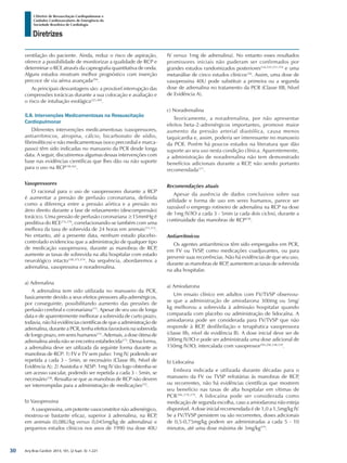 Arq Bras Cardiol: 2013; 101, (2 Supl. 3): 1-221
Diretrizes
I Diretriz de Ressuscitação Cardiopulmonar e
Cuidados Cardiovasculares de Emergência da
Sociedade Brasileira de Cardiologia
ventilação do paciente. Ainda, reduz o risco de aspiração,
oferece a possibilidade de monitorizar a qualidade de RCP e
determinar o RCE através da capnografia quantitativa de onda.
Alguns estudos mostram melhor prognóstico com inserção
precoce de via aérea avançada294
.
As principais desvantagens são: a provável interrupção das
compressões torácicas durante a sua colocação e avaliação e
o risco de intubação esofágica225,369
.
5.8. Intervenções Medicamentosas na Ressuscitação
Cardiopulmonar
Diferentes intervenções medicamentosas (vasopressores,
antiarrítmicos, atropina, cálcio, bicarbonato de sódio,
fibrinolíticos) e não medicamentosas (soco precordial e marca-
passo) têm sido indicadas no manuseio da PCR desde longa
data. A seguir, discutiremos algumas dessas intervenções com
base nas evidências científicas que lhes dão ou não suporte
para o uso na RCP158,161
.
Vasopressores
O racional para o uso de vasopressores durante a RCP
é aumentar a pressão de perfusão coronariana, definida
como a diferença entre a pressão aórtica e a pressão no
átrio direito durante a fase de relaxamento (descompressão)
torácico. Uma pressão de perfusão coronariana ≥15mmHg é
preditiva do RCE274,370
, correlacionando-se também com uma
melhora da taxa de sobrevida de 24 horas em animais371,372
.
No entanto, até a presente data, nenhum estudo placebo-
controlado evidenciou que a administração de qualquer tipo
de medicação vasopressora, durante as manobras de RCP,
aumente as taxas de sobrevida na alta hospitalar com estado
neurológico intacto158,373,374
. Na sequência, abordaremos a
adrenalina, vasopressina e noradrenalina.
a) Adrenalina
A adrenalina tem sido utilizada no manuseio da PCR,
basicamente devido a seus efeitos pressores alfa-adrenérgicos,
por conseguinte, possibilitando aumento das pressões de
perfusão cerebral e coronariana375
. Apesar de seu uso de longa
data e de aparentemente melhorar a sobrevida de curto prazo,
todavia, não há evidências científicas de que a administração de
adrenalina, durante a PCR, tenha efeitos favoráveis na sobrevida
de longo prazo, em seres humanos374
. Ademais, a dose ótima de
adrenalina ainda não se encontra estabelecida373
. Dessa forma,
a adrenalina deve ser utilizada da seguinte forma durante as
manobras de RCP: 1) FV e TV sem pulso: 1mg IV, podendo ser
repetida a cada 3 - 5min, se necessário (Classe IIb, Nível de
Evidência A); 2) Assistolia e AESP: 1mg IV tão logo obtenha-se
um acesso vascular, podendo ser repetida a cada 3 - 5min, se
necessário158
. Ressalta-se que as manobras de RCP não devem
ser interrompidas para a administração de medicações332
.
b) Vasopressina
A vasopressina, um potente vasoconstritor não adrenérgico,
mostrou-se bastante eficaz, superior à adrenalina, na RCP,
em animais (0,08U/kg versus 0,045mg/kg de adrenalina) e
pequenos estudos clínicos nos anos de 1990 (na dose 40U
IV versus 1mg de adrenalina). No entanto esses resultados
promissores iniciais não puderam ser confirmados por
grandes estudos randomizados posteriores334,335,337,376
e uma
metanálise de cinco estudos clínicos336
. Assim, uma dose de
vasopressina 40U pode substituir a primeira ou a segunda
dose de adrenalina no tratamento da PCR (Classe IIB, Nível
de Evidência A).
c) Noradrenalina
Teoricamente, a noradrenalina, por não apresentar
efeitos beta-2-adrenérgicos importantes, promove maior
aumento da pressão arterial diastólica, causa menos
taquicardia e, assim, poderia ser interessante no manuseio
da PCR. Porém há poucos estudos na literatura que dão
suporte ao seu uso nesta condição clínica. Aparentemente,
a administração de noradrenalina não tem demonstrado
benefícios adicionais durante a RCP, não sendo portanto
recomendada377
.
Recomendações atuais
Apesar da ausência de dados conclusivos sobre sua
utilidade e forma de uso em seres humanos, parece ser
razoável o emprego rotineiro de adrenalina na RCP na dose
de 1mg IV/IO a cada 3 - 5min (a cada dois ciclos), durante a
continuidade das manobras de RCP158
.
Antiarrítmicos
Os agentes antiarrítmicos têm sido empregados em PCR,
em FV ou TVSP, como medicações coadjuvantes, ou para
prevenir suas recorrências. Não há evidências de que seu uso,
durante as manobras de RCP, aumentem as taxas de sobrevida
na alta hospitalar.
a) Amiodarona
Um ensaio clínico em adultos com FV/TVSP observou-
se que a administração de amiodarona 300mg ou 5mg/
kg melhorou a sobrevida à admissão hospitalar quando
comparada com placebo ou administração de lidocaína. A
amiodarona pode ser considerada para FV/TVSP que não
responde à RCP, desfibrilação e terapêutica vasopressora
(classe IIb, nível de evidência B). A dose inicial deve ser de
300mg IV/IO e pode ser administrada uma dose adicional de
150mg IV/IO, intercalada com vasopressor295,296,338,339
.
b) Lidocaína
Embora indicada e utilizada durante décadas para o
manuseio da FV ou TVSP refratárias às manobras de RCP,
ou recorrentes, não há evidências científicas que mostrem
seu benefício nas taxas de alta hospitalar em vítimas de
PCR296,378,379
. A lidocaína pode ser considerada como
medicação de segunda escolha, caso a amiodarona não esteja
disponível. A dose inicial recomendada é de 1,0 a 1,5mg/kg IV.
Se a FV/TVSP persistem ou são recorrentes, doses adicionais
de 0,5-0,75mg/kg podem ser administradas a cada 5 - 10
minutos, até uma dose máxima de 3mg/kg379
.
30
 