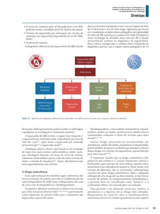 Arq Bras Cardiol: 2013; 101, (2 Supl. 3): 1-221
Diretrizes
I Diretriz de Ressuscitação Cardiopulmonar e
Cuidados Cardiovasculares de Emergência da
Sociedade Brasileira de Cardiologia
•	O atraso da condução pelo nó AV pode levar a um BAV,
podendo revelar a atividade atrial (TA, Flutter) não sinusal.
•	Término da taquicardia por interrupção do circuito de
reentrada, nas taquicardias dependentes do nó AV (TRN,
TRAV).
•	Ausência de resposta.
O diagnóstico diferencial das taquiarritmias de QRS estreito
deve ser de forma mandatória e feito com um registro de ECG
de 12 derivações e tira de ritmo longa. Algoritmos que levam
em consideração os dados eletrocardiográficos de regularidade
do intervalo RR, presença ou ausência de onda P, frequência
atrial, morfologia de atividade atrial, intervalo RP e relação
atrioventrículo auxiliam no diagnóstico da taquiarritmia.
Para o clínico emergencista, a conduta clínica independe do
diagnóstico preciso, mas o registro eletrocardiográfico de 12
Figura 38 - Algoritmo para diagnóstico diferencial das taquicardias com QRS estreito de acordo com a resposta à infusão de adenosina.
derivações obtido previamente poderá auxiliar o cardiologista
a programar as investigações e tratamento posterior.
A taquicardia de QRS estreito e regular mais frequente é
a taquicardia por reentrada nodal, respondendo por mais de
50% dos casos434
. Após, temos a taquicardia por reentrada
atrioventricular435
e taquicardia atrial436
.
A fibrilação atrial e o flutter atrial situam-se em um grupo
de maior risco para eventos cardioembólicos, tendo, assim,
suas abordagens baseadas em horas do início da arritmia,
tratamento antitrombótico prévio e decisão entre reversão do
ritmo e controle de frequência437
. Assim, abordaremos este
tema separadamente mais à frente.
E) Drogas antiarrítmicas
Caso, após realização de manobras vagais e adenosina, não
houver resolução da arritmia, procede-se à administração de
outros bloqueadores do NAV, como os bloqueadores de canal
de cálcio não di-idropiridínicos e betabloqueadores.
Verapamil e diltiazem mostraram-se efetivos em reversão
para ritmo sinusal em diversos trials425-428,438-442
e permanecem
como tratamento de primeira linha para o tratamento das
taquicardias supraventriculares.
Betabloqueadores, como nadolol, metoprolol ou esmolol,
também, podem ser usados, porém poucos estudos clínicos
randomizados embasam o efeito de reversão para ritmo
sinusal441,443,444
.
Outras drogas antiarrítmicas recomendadas são
amiodarona, sotalol, flecainida, propafenona e disopiramida,
porém também são poucos os estudos que assinalam a eficácia
dessas drogas em reversão de taquiarritmia supraventricular
para ritmo sinusal444-446
.
É importante ressaltar que as drogas antiarrítmicas têm
potencial pró-arrítmico e causam hipotensão arterial e
bradicardias após reversão de uma arritmia, quando vários
antiarrítmicos são utilizados em sequência. Desse modo, com
exceção da adenosina, não se recomenda a administração
sucessiva de várias drogas antiarrítmicas. Após a adequada
utilização de uma droga até sua dose máxima, se não houver
reversão da arritmia ou comprometimento hemodinâmico,
o paciente deve ser considerado como “instável”, e a
cardioversão elétrica sincronizada deve ser realizada.
Para pacientes com disfunção ventricular sistólica, a
amiodarona e a digoxina são as drogas mais utilizadas.
Bloqueadores de canal de cálcio e betabloqueadores
intravenosos devem ser evitados quando houver esta suspeita
39
 