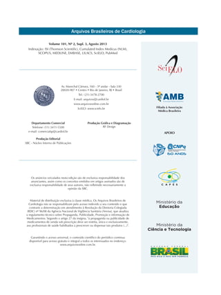 Arquivos Brasileiros de Cardiologia
Filiada à Associação
Médica Brasileira
Volume 101, Nº 2, Supl. 3, Agosto 2013
Indexação: ISI (Thomson Scientific), Cumulated Index Medicus (NLM),
SCOPUS, MEDLINE, EMBASE, LILACS, SciELO, PubMed
Os anúncios veiculados nesta edição são de exclusiva responsabilidade dos
anunciantes, assim como os conceitos emitidos em artigos assinados são de
exclusiva responsabilidade de seus autores, não refletindo necessariamente a
opinião da SBC.
Material de distribuição exclusiva à classe médica. Os Arquivos Brasileiros de
Cardiologia não se responsabilizam pelo acesso indevido a seu conteúdo e que
contrarie a determinação em atendimento à Resolução da Diretoria Colegiada
(RDC) nº 96/08 da Agência Nacional de Vigilância Sanitária (Anvisa), que atualiza
o regulamento técnico sobre Propaganda, Publicidade, Promoção e informação de
Medicamentos. Segundo o artigo 27 da insígnia, "a propaganda ou publicidade de
medicamentos de venda sob prescrição deve ser restrita, única e exclusivamente,
aos profissionais de saúde habilitados a prescrever ou dispensar tais produtos (...)".
Garantindo o acesso universal, o conteúdo científico do periódico continua
disponível para acesso gratuito e integral a todos os interessados no endereço:
www.arquivosonline.com.br.
Av. Marechal Câmara, 160 - 3º andar - Sala 330
20020-907 • Centro • Rio de Janeiro, RJ • Brasil
Tel.: (21) 3478-2700
E-mail: arquivos@cardiol.br
www.arquivosonline.com.br
SciELO: www.scielo.br
Departamento Comercial
Telefone: (11) 3411-5500
e-mail: comercialsp@cardiol.br
Produção Editorial
SBC - Núcleo Interno de Publicações
Produção Gráfica e Diagramação
RF Design
APOIO
 