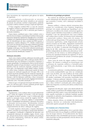 Arq Bras Cardiol: 2013; 101, (2 Supl. 3): 1-221
Diretrizes
I Diretriz de Ressuscitação Cardiopulmonar e
Cuidados Cardiovasculares de Emergência da
Sociedade Brasileira de Cardiologia
Esses mecanismos são responsáveis pela gênese da injúria
de reperfusão.
A autorregulação cerebrovascular se encontra
comprometida nessa fase inicial, notando-se um aumento
da pressão de perfusão cerebral compensatória, podendo
exacerbar o edema cerebral e acentuar a injúria de reperfusão.
O fluxo sanguíneo cerebral (FSC) e a taxa de consumo
de oxigênio cerebral se apresentam reduzidos nas primeiras
24 - 48 horas, entretanto o FSC é suficiente para manter a
demanda metabólica.
Outros fatores contribuem para o dano cerebral, como a
lesão da microcirculação, ocasionada por trombose intravascular,
hipoxemia, hipotensão, hipertermia, hiperglicemia e convulsões.
Cuidadoscomahipertermiadevemserinstituídosprecocemente,
pois há intensificação do dano cerebral pós-PCR quando a
temperatura corpórea ultrapassa 37°C. Estudos comprovaram
que ocorre um aumento do risco de morte cerebral em pacientes
com temperatura >39°C nas primeiras 72 horas, após PCR extra-
hospitalar, sendo que o risco de eventos adversos aumenta para
cada 1°C acima de 37°C, consequentemente, a hipertermia deve
ser precocemente identificada e tratada505,506
.
Disfunção miocárdica
Assim como a injúria cerebral, a disfunção miocárdica pode
ser evidenciada minutos após o RCE, sendo que estudos clínicos
demonstram que esse fenômeno é reversível e responsivo a
terapias apropriadas. As manifestações clínicas iniciais incluem
taquicardia, queda na fração de ejeção e aumento da pressão
diastólica final do ventrículo esquerdo, podendo evoluir,
horas após, com hipotensão e baixo débito cardíaco. Estudos
em suínos nestas condições evidenciaram queda da fração
de ejeção do ventrículo esquerdo de 55% para 20% e um
aumento da pressão diastólica final do ventrículo esquerdo de
8 a 10mmHg para 20 a 22mmHg após 30 minutos do RCE.
Durante a fase de disfunção ventricular, o fluxo coronariano
não se mostrou reduzido, favorecendo a hipótese do fenômeno
conhecido como “miocárdio atordoado”507,508
.
Estima-se que a recuperação da função miocárdica ocorra
entre 24 a 48 horas após o evento, podendo persistir algum
grau de comprometimento permanente.
Resposta sistêmica
Seguidamente, a uma condição clínica na qual subitamente
cessa a oferta de oxigênio aos tecidos, a taxa de extração
de oxigênio tecidual aumenta, o que é evidenciado pela
queda na saturação venosa central de oxigênio (SvO2
)509
.
Mesmo após o RCE, a oferta de oxigênio é comprometida
devido à instabilidade hemodinâmica, disfunção miocárdica
e alterações microvasculares. Manifestações incluem
depleção do volume intravascular, alterações vasomotoras,
comprometimento da oferta e utilização de oxigênio.
O insulto isquêmico desencadeia a resposta inflamatória
sistêmica, ativando vias imunológicas, propiciando distúrbios
de coagulação e facilitando o surgimento de infecções com
consequente disfunção de múltiplos órgãos. Ocorre, nesta
fase, ativação de leucócitos e injúria endotelial, com produção
de citocinas inflamatórias, moléculas de adesão celular,
P-selectinas e E-selectinas510
.
Persistência da patologia precipitante
No contexto da síndrome pós-PCR, frequentemente,
ocorre sobreposição das alterações relacionadas à patologia
que ocasionou o evento, com a disfunção secundária à
reperfusão.
Doença cardíaca: a doença arterial coronariana deve
sempre ser considerada como hipótese diagnóstica
principal. Um estudo realizado por Spaulding e cols.288
analisaram a incidência de oclusão coronariana aguda em
oitenta e quatro indivíduos ressuscitados no ambiente extra-
hospitalar e que não apresentavam uma causa evidente
não cardíaca para o evento. Os mesmos foram submetidos
a cateterismo cardíaco. Nessa série de exames, foi
evidenciado que 60 pacientes (71%) apresentavam doença
coronariana significativa, sendo diagnosticada oclusão
arterial coronária em 40 (48%). Angioplastia transluminal
percutânea foi realizada em 37 desses pacientes, com
sucesso em 28 deles. A sobrevida intra-hospitalar nesse
grupo foi de 38%, sendo que o sucesso na ATC foi um
preditor independente de melhora da sobrevida (p=0,04).
A ocorrência de dor torácica ou eletrocardiograma com
presença de supradesnivelamento do segmento ST não se
mostraram bons preditores de oclusão coronariana aguda
para esse grupo288
.
Outra causa de morte de origem cardíaca é trauma
cardíaco. No entanto a condução na ressuscitação com
a utilização de expansão volêmica e hemoderivados
difere significativamente, o que limita uma abordagem
comparativa.
Acometimento pulmonar: o tromboembolismo pulmonar
é um evento tromboembólico que deve ser considerado
como causa de PCR, com uma incidência de morte súbita
que varia de 2% a 10%, porém não há disponibilidade
de estudos controlados com pacientes reanimados nesta
condição. A doença pulmonar obstrutiva crônica, asma e
pneumopatias, como causas desencadeantes de PCR, sugerem
que o dano cerebral é acentuado pela asfixia pregressa,
sendo mais frequente a ocorrência de edema cerebral nesses
sobreviventes.
Surgimento de infecções: sepse como desencadeante do
evento cardíaco e insuficiência de múltiplos órgãos acentuam
a síndrome pós-PCR, sendo a causa mais frequente de óbito
entre aqueles reanimados no ambiente hospitalar quando
comparados às admisões extra-hospitalares, evidenciando o
fator facilitador pela infeção.
Outras situações clínicas, ao exemplo das intoxicações
exógenas, deverão ser conduzidas individualmente,
oferecendo suporte avançado de vida específico.
6.3. Cuidados com o Paciente Crítico
Uma abordagem multidisciplinar cerca o paciente vítima
de PCR mesmo antes da sua chegada ao ambiente hospitalar
e/ou da terapia intensiva. O reconhecimento dos fatores
desencadeantes e das comorbidades que levaram à condição
crítica atual deve ser feito prontamente a fim de oferecer um
tratamento adequado.
46
 