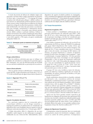 Arq Bras Cardiol: 2013; 101, (2 Supl. 3): 1-221
Diretrizes
I Diretriz de Ressuscitação Cardiopulmonar e
Cuidados Cardiovasculares de Emergência da
Sociedade Brasileira de Cardiologia
A morte decorrente de falência de múltiplos órgãos está
associada a um baixo índice cardíaco persistente nas primeiras
24 horas após a ressuscitação503,515
. O emprego de drogas
vasoativas está indicado para adequar o débito cardíaco, as
quais devem ser administradas preferencialmente através de
acesso venoso central. Existem poucas evidências em relação
à qual seria a droga de escolha inical, portanto o médico deve
estar familiarizado com todas elas para tomar a sua decisão.
Estas (por exemplo, norepinefrina e dobutamina) devem
ser tituladas, conforme o necessário, para otimizar pressão
arterial, débito cardíaco e perfusão sistêmica. Embora os
estudos em humanos não tenham estabelecido metas ideais,
admite-se que uma pressão arterial média (PAM) ≥65mmHg
e uma SvO2
superior a 70% sejam, em geral, consideradas
adequadas (Tabela 32).
Tabela 32 – Orientações quanto ao tratamento da hipotensão
Classe de
recomendação
Indicação
Nível de
evidência
I
Uso de drogas inotrópicas e vasopressores
para para otimizar pressão arterial, débito
cardíaco e perfusão sistêmica.
B
Drogas antiarrítmicas
Não há evidência suficiente para que se indique uso
profilático de amiodarona ou lidocaína em pacientes após o
RCE. Entretanto, nos casos de PCR decorrente de FV/TVSP,
seu uso está bem-estabelecido na prevenção de recorrência.
Fatores desencadeantes
Deve-se prestar atenção à identificação e tratamento de
causas de PCR. A regra mnemônica de revisão dos 5 “H”s e 5
“T”s é útil na identificação de alguns desses fatores (Quadro 6).
Quadro 5 – Regra dos 5 ”H”s e 5 “T”s
5 "H"s 5 "T"s
Hipovolemia Tensão no tórax (pneumotórax)
Hipóxia Tamponamento cardíaco
Hipocalemia (ou hipercalemia) Tóxicos (drogas)
Hidrogênio (acidose)
Trombose pulmonar
(embolia pulmonar)
Hipotermia Trombose coronária
Suporte Circulatório Mecânico
Se a perfusão orgânica não for restaurada após a
ressuscitação volêmica e uso de drogas vasoativas, o
emprego de assistência circulatória deve ser considerado. Os
dispositivos têm como finalidade oferecer suporte na fase da
disfunção ventricular transitória (24 a 72 horas) após o RCE503
.
O balão intra-aórtico (BIA) é o dispositivo de uso mais
difundido e pode requerer ou não radioscopia na passagem,
viabilizando seu uso à beira do leito. Adicionalmente, outros
dispositivos de suporte circulatório poderão ser empregados,
comoamembranadeoxigenaçãoextracorpóreaedispositivosde
assistênciatranstorácicos287
.Ousorotineirodesuportecirculatório
mecânico em pacientespós-PCR que apresentam disfunção
cardiovascular não dispõe ainda de evidência suficiente.
6.4. Terapia Neuroprotetora
Hipotermia terapêutica (HT)
A lesão cerebral e a instabilidade cardiovascular são as
principais determinantes de sobrevida após PCR504
. Pelo
fato da HT ser a única intervenção que indicou melhora
da recuperação neurológica, ela deve ser considerada para
qualquer paciente que seja incapaz de obedecer comandos
verbais após o RCE285,286,499,500
.
Uma análise consistente da indicação e do uso da HT em
sobreviventes de PCR nos ritmos de TVSP/FV foi publicada
pelo grupo HACA (Hipothermia After Cardiac Arrest), que
randomizou 273 pacientes em nove centros europeus, com
idades de 18 e 75 anos, atendidos entre cinco e 15 minutos
após o início do evento, com tempo de RCE inferior a 60
minutos, em grupos hipotermia e controle. O desfecho
primário foi bom status neurológico à alta hospitalar499
. Após
a randomização, no grupo hipotermia, 55% dos pacientes
apresentaram bom status neurológico na alta hospitalar,
comparados a 39% no grupo de tratamento tradicional
(p<0,05, IC: 1,09 - 1,82). Uma análise de subgrupos revelou
que a taxa de mortalidade foi significativamente menor
no grupo HT (14%, p<0,05, IC: 0,58 - 0,95). Com isso,
constatou-se que o NNT foi de 7, ou seja, é necessário tratar
sete pacientes para se evitar um óbito.
O grupo HT teve uma incidência maior de infecção,
porém sem diferença estatística significativa em termos de
mortalidade. Os autores concluíram ser benéfica a HT para
este grupo de pacientes499.
Estudo multicêntrico desenvolvido na Austrália, realizado
por Bernard e cols., considerou critérios de inclusão
semelhantes. A randomização incluiu 77 pacientes e assinalou
uma redução de risco de sequela neurológica, (49% no grupo
controle versus 26% no grupo HT, p=0,046)500
. Portanto,
evidências indicam que pacientes adultos comatosos, ou
seja, que não expressem respostas adequadas aos comandos
verbais e que apresentem RCE, após PCR, no ritmo de TV/FV,
fora do ambiente hospitalar, devem ser resfriados a 32° a 34°C,
por 12 a 24 horas (Classe I, Nível de evidência B) (Tabela 33).
Apesar de não haver grandes estudos específicos de
hipotermia em subgrupos de pacientes que apresentam PCR
em ritmo não chocável, a hipotermia induzida também pode
beneficiar pacientes adultos em coma, com RCE após PCR
fora do hospitala partir de outros ritmos, como assistolia ou
atividade elétrica sem pulso, ou nas paradas cardíacas intra-
hospitalares (Classe IIb, Nível de evidência B)285-287,504,516-519
.
Indução da Hipotermia Terapêutica
A temperatura central do paciente deve ser monitorada
continuamente através de termômetro esofágico, cateter
vesical ou cateter de artéria pulmonar. A temperatura
48
 