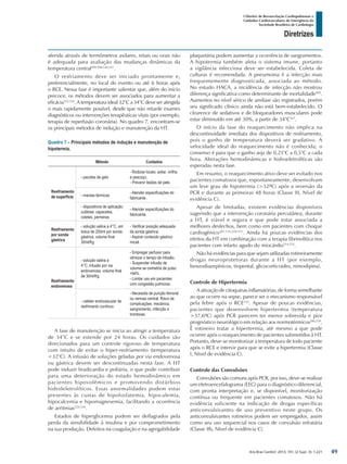 Arq Bras Cardiol: 2013; 101, (2 Supl. 3): 1-221
Diretrizes
I Diretriz de Ressuscitação Cardiopulmonar e
Cuidados Cardiovasculares de Emergência da
Sociedade Brasileira de Cardiologia
aferida através de termômetros axilares, retais ou orais não
é adequada para avaliação das mudanças dinâmicas da
temperatura central499,500,520,521
.
O resfriamento deve ser iniciado prontamente e,
preferencialmente, no local do evento ou até 6 horas após
o RCE. Nessa fase é importante salientar que, além do início
precoce, os métodos devem ser associados para aumentar a
eficácia522-524
. A temperatura ideal 32°C a 34°C deve ser atingida
o mais rapidamente possível, desde que não retarde exames
diagnósticos ou intervenções terapêuticas vitais (por exemplo,
terapia de reperfusão coronária). No quadro 7, encontram-se
os principais métodos de indução e manutenção da HT.
Quadro 7 – Principais métodos de indução e manutenção de
hipotermia.
Método Cuidados
Resfriamento
de superfície
- pacotes de gelo
- Rodiziar locais: axilar, virilha
e pescoço.
- Prevenir lesões de pele.
- mantas térmicas
- Atender especificações do
fabricante.
- dispositivos de aplicação
cutânea: capacetes,
coletes, perneiras
- Atender especificações do
fabricante.
Resfriamento
por sonda
gástrica
- solução salina a 4°C, em
bolus de 250ml por sonda
gástrica, volume final
30ml/Kg
- Verificar posição adequada
da sonda gástrica.
- Aspirar conteúdo gástrico
inicial.
Resfriamento
endovenoso
- solução salina a
4°C, infusão por via
endovenosa, volume final
de 30ml/Kg
- Empregar perfusor para
otimizar o tempo de infusão.
- Suspender infusão de
volume se oximetria de pulso
<94%
- Limitar uso em pacientes
com congestão pulmonar.
- cateter endovascular de
resfrimanto contínuo
- Necessita de punção femoral
ou venosa central. Risco de
complicações: mecânica,
sangramento, infecção e
trombose.
A fase de manutenção se inicia ao atingir a temperatura
de 34°C e se estende por 24 horas. Os cuidados são
direcionados para um controle rigoroso de temperatura
com intuito de evitar o hiper-resfriamento (temperatura
<32°C). A infusão de soluções geladas por via endovenosa
ou gástrica devem ser descontinuadas nesta fase. A HT
pode induzir bradicardia e poliúria, o que pode contribuir
para uma deterioração do estado hemodinâmico em
pacientes hipovolêmicos e promovendo distúrbios
hidroleletrolíticos. Essas anormalidades podem estar
presentes às custas de hipofosfatemia, hipocalemia,
hipocalcemia e hipomagnesemia, facilitando a ocorrência
de arritmias524-526
.
Estados de hiperglicemia podem ser deflagrados pela
perda da sensibilidade à insulina e por comprometimento
na sua produção. Defeitos na coagulação e na agregabilidade
plaquetária podem aumentar a ocorrência de sangramentos.
A hipotermia também afeta o sistema imune, portanto
a vigilância infecciosa deve ser estabelecida. Coleta de
culturas é recomendada. A pneumonia é a infecção mais
frequentemente diagnosticada, associada ao método.
No estudo HACA, a incidência de infecção não mostrou
diferença significativa como determinante de mortalidade499
.
Aumentos no nível sérico de amilase são registrados, porém
seu significado clínico ainda não está bem-estabelecido. O
clearence de sedativos e de bloqueadores musculares pode
estar diminuído em até 30%, a partir de 34°C527
.
O início da fase do reaquecimento não implica na
descontinuidade imediata dos dispositivos de resfriamento,
pois o ganho de temperatura deverá ser gradativo. A
velocidade ideal do reaquecimento não é conhecida; o
consenso é para que o ganho seja de 0,25°C a 0,5°C a cada
hora. Alterações hemodinâmicas e hidroeletrolíticas são
esperadas nesta fase.
Em resumo, o reaquecimento ativo deve ser evitado nos
pacientes comatosos que, espontaneamente, desenvolvam
um leve grau de hipotermia (>32ºC) após a reversão da
PCR e durante as primeiras 48 horas (Classe III, Nível de
evidência C).
Apesar de limitadas, existem evidências disponíveis
sugerindo que a intervenção coronária percutânea, durante
a HT, é viável e segura e que pode estar associada a
melhores desfechos, bem como em pacientes com choque
cardiogênico287,514,528-531
. Ainda há poucas evidências dos
efeitos da HT em combinação com a terapia fibrinolítica nos
pacientes com infarto agudo do miocárdio514,532
.
Não há evidências para que sejam utilizadas rotineiramente
drogas neuroprotetoras durante a HT (por exemplo,
benzodiazepínicos, tiopental, glicocorticoides, nimodipina).
Controle de Hipertermia
A ativação de citoquinas inflamatórias, de forma semelhante
ao que ocorre na sepse, parece ser o mecanismo responsável
pela febre após o RCE533
. Apesar de poucas evidências,
pacientes que desenvolvem hipertermia (temperatura
>37,6ºC) após PCR parecem ter menor sobrevida e pior
prognóstico neurológico em relação aos normotérmicos506,534
.
É rotineiro tratar a hipertermia, até mesmo a que pode
ocorrer após o reaquecimento de pacientes submetidos à HT.
Portanto, deve-se monitorizar a temperatura de todo paciente
após o RCE e intervir para que se evite a hipertermia (Classe
I, Nível de evidência C).
Controle das Convulsões
Convulsões são comuns após PCR, por isso, deve-se realizar
um eletroencefalograma (EEG) para o diagnóstico diferencial,
com pronta interpretação e, se disponível, monitorização
contínua ou frequente em pacientes comatosos. Não há
evidência suficiente na indicação de drogas específicas
anticonvulsivantes de uso preventivo neste grupo. Os
anticonvulsivantes rotineiros podem ser empregados, assim
como seu uso sequencial nos casos de convulsão refratária
(Classe IIb, Nível de evidência C).
49
 
