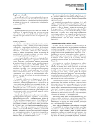 Arq Bras Cardiol: 2013; 101, (2 Supl. 3): 1-221
Diretrizes
I Diretriz de Ressuscitação Cardiopulmonar e
Cuidados Cardiovasculares de Emergência da
Sociedade Brasileira de Cardiologia
Terapia com esteroides
No período após o RCE, ocorre uma insuficiência adrenal
relativa quando comparada às demandas metabólicas basais,
porém não há evidências suficientes até o momento para que
se indique ou não o uso de corticosteroides rotineiramente
nesta condição535,536
.
Hemodiálise
Seu emprego tem sido proposto como um método de
modificação da resposta humoral, que ocorre a partir das
lesões de isquemia de reperfusão. Entretanto não há evidência
suficiente para que se indique ou não seu uso precoce após
o RCE537
.
Disfunção pulmonar
É frequente e pode estar associada a diversos mecanismos
fisiopatológicos, como a presença de edema pulmonar
cardiogênico, consequência da disfunção do ventrículo
esquerdo e congestão pulmonar não cardiogênica de origem
inflamatória. Outras lesões pulmonares, como atelectasias
e infecção, podem se desenvolver durante as manobras de
ressuscitação (por exemplo, ventilação com baixo volume
corrente e aspiração do conteúdo gástrico).
A ocorrência de distúrbios regionais de ventilação/perfusão
também pode contribuir para o surgimento de hipoxemia.
Em tais condições, o risco da lesão pulmonar aguda pode
ser avaliado através da relação pressão arterial de oxigênio
e fração de oxigênio inspirado (PaO2
/FIO2
≤300). Outra
condição clínica importante e comum que se apresenta com
hipoxemia (PaO2
/FIO2
≤200) é a síndrome do desconforto
respiratório do adulto, caracterizada por um infiltrado
pulmonar bilateral na ausência de características de origem
cardiogênica, isto é, pressão de artéria pulmonar (PAP)
≤18mmHg ou falta de evidência de aumento da pressão no
átrio esquerdo538,539
.
É necessário estabelecer um diagnóstico da causa da
insuficiência respiratória, que poderá ser obtido a partir do
exame físico, da história pregressa e das circunstâncias do
evento, assim como da obtenção de radiografia do tórax e de
gasometria arterial. A realização de exames de imagem orienta
o diagnóstico de outras causas possíveis, que podem ter sido
desencadeadas durante a reanimação, como pneumotórax,
fraturas de arcos costais - com instabilidade da parede torácica
- e aspiração de corpo estranho.
Naquelessobventilaçãomecânica,devemsermonitoradosos
seguintes parâmetros: frequência respiratória, volume corrente,
sincronia com o respirador e a gasometria arterial. A oferta da
FIO2
deve ser balanceada para conter os efeitos deletérios da
produção de radicais livres do oxigênio que se instalam durante a
fasedereperfusão.Estudosevidenciamqueventilaçãocomoferta
de FIO2 100% gera, em 15 a 60 minutos após a reanimação,
uma PaO2
>350mmHg, aumentando a peroxidação lipídica
cerebral e desencadeando disfunções metabólicas, promovendo
degeneração neuronal com piora funcional, quando comparada
com a ventilação com valores do ar ambiente ou quando se
oferece oxigênio suficiente para atingir saturação de oxigênio
entre 94% e 96% no oxímetro de pulso226,540,541
.
Deve ser considerada outra situação importante no pós-
PCR, a acidose metabólica. Esta condição gera hiperventilação,
cuja reversão efetiva será possível através de uma perfusão
orgânica adequada.
Na suspeita de tromboembolismo pulmonar (TEP), após
o RCE, a terapia fibrinolítica associada à heparina pode ser
considerada, apesar de poucas evidências (Classe IIb, Nível de
evidência C), uma vez que a RCP não leva ao aumento do risco
de sangramentos542,543
. A embolectomia cirúrgica, também,
pode ser considerada para o tratamento do TEP em pacientes,
após o RCE. Há poucos dados sobre tromboembolectomia
mecânica percutânea, mas ela pode ser benéfica e deve
ser ponderada naqueles que apresentam PCR induzida por
embolia pulmonar e que não sejam candidatos à terapia
fibrinolítica544
.
Cuidados com o sistema nervoso central
Pacientes sem drive respiratório ou sem recuperação da
consciência após PCR devem ser intubados e mantidos sob
ventilação mecânica por um período de tempo, submetidos
à sedação intermitente ou contínua e/ou analgesia. Agentes
hipnótico-sedativos e opioides devem ser usados, com a
finalidade de aumentar a interação ventilador-paciente e
diminuir a liberação de catecolaminas endógenas relacionadas
ao estresse, facilitar a indução de HT, quando indicada,
e controlar tremores (Classe IIb, Nível de evidência C)501
(Tabela 36).
Em circunstâncias específicas, drogas com ação sedativa
e propriedades tranquilizantes/antipsicóticas poderão ser
utilizadas. O manejo destas medicações deve ser realizado
através de mensuração de escalas de sedação e de
atividade motora, existentes em terapia intensiva. Naqueles
cuja agitação cause ameaça à vida, agentes de bloqueio
neuromuscular devem ser usados por um curto período,
associado à sedação adequada. Esses pacientes demandam
a utilização de monitorização eleroencefalográfica contínua
pelo elevado risco de crises convulsivas545,546
.
A meta ideal para pacientes recuperados de PCR é que eles
voltem ao seu nível funcional pré-evento. Entretanto muitos
falecem, permanecem arresponsivos permanentemente ou se
tornam dependentes para realizar suas atividades de rotina.
Por isso, a busca por ferramentas de prognóstico neurológico
e funcional é incessante, mas nenhum estudo conseguiu que
dados de exame físico ou de estudo diagnóstico se mostrassem
preditores de pior resultado neurológico em sobreviventes
comatosos nas primeiras 24 horas após o RCE.
Após essas 24 horas, potenciais somatosensoriais evocados
e determinados achados no exame físico neurolólgico
(parâmetro mais intensamente estudado) são específicos para
predizer piora da resposta final nesses pacientes, desde que
não sejam submetidos à hipotermia.
Ausênciadereflexofotomotorecórneopalpebral,commaisde
72 horas pós-PCR, são preditores úteis de evolução neurológica,
enquantoqueaausênciadereflexovestíbuloocular,após24horas
do evento ou Glasgow <5 após 72 horas, são menos confiáveis
porque foram estudados em limitado número de pacientes. Estes
parâmetros descritos devem ser considerados, desde que não
haja fatores de confusão, por exemplo: hipotensão, hipotermia,
51
 