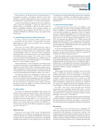 Arq Bras Cardiol: 2013; 101, (2 Supl. 3): 1-221
Diretrizes
I Diretriz de Ressuscitação Cardiopulmonar e
Cuidados Cardiovasculares de Emergência da
Sociedade Brasileira de Cardiologia
Nesta Diretriz de Ressuscitação Cardiopulmonar e
Emergências Cardíacas, decidimos abordar o tema SCA
voltando a atenção particularmente para a primeira hora
de atendimento, especialmente, no contexto pré-hospitalar.
Cientes da velocidade de surgimentos de novas evidências
neste campo da cardiologia, o grupo de autores fez um
grande esforço em abordar o que há de mais atual na
prática cardiológica brasileira. Como qualquer diretriz, as
recomendações aqui sugeridas devem levar em conta as
múltiplas realidades dos distintos serviços das regiões deste
imenso país.
7.2. Epidemiologia da Doença Arterial Coronariana
A doença arterial coronariana (DAC) continua sendo
a principal causa de morte e incapacidade em países
desenvolvidos551
, bem como em países com a economia
menos desenvolvida552
.
Com base no estudo ARIC (Atherosclerosis Risk in
Communities Study), as taxas de incidência de doença cardíaca
coronariana por 1000 pessoas-ano, ajustada para a idade,
nos participantes entre 45 e 64 anos, foram as seguintes,
respectivamente, nos homens brancos, nos homens negros,
nas mulheres brancas e negras: 12,5; 10,6; 4,0 e 5,1. Já as
taxas de incidência de IAM ajustado para a idade foram: 4,2
nos homens brancos, 3,9 nos homens negros, 1,7 nas mulheres
brancas e 2,8 nas mulheres negras553-555
.
Aproximadamente, a cada 25 segundos, um americano terá
um evento coronariano, e aproximadamente a cada minuto
alguém irá morrer deste evento. Estimativas sugerem que a
cada 34 segundos um americano terá um IAM e que cerca de
15% destes irão morrer desta patologia. A estimativa média de
anos de vida perdida após um ataque cardíaco é 16,6 anos556
.
A tendência temporal de mortalidade por DAC tem sido
diversa em diferentes países557
. Nos EUA, aparentemente,
ocorre uma redução nesta mortalidade, em parte, explicada
por uma redução na apresentação de IAM com supra-ST558
.
Em um futuro breve, esperamos possuir dados concretos
brasileiros através de registros em desenvolvimento pela
Sociedade Brasileira de Cardiologia.
7.3. Morte Súbita
Com base nos dados do Framingham Heart Study e do
National Heart, Lung and Blood Institute, 50% dos homens
e 64% da mulheres que morrem subitamente de doenças
cardiovasculares não apresentam sintomas prévios. A
incidência anual de morte súbita é 3 a 4 vezes maior em
homens do que em mulheres, contudo esta disparidade
diminui com a idade. Pessoas que tiveram um IAM têm 4 a
6 vezes maior risco de morte súbita comparada com aqueles
que não o tiveram559,560
.
Fatores de risco
Fatores de risco para DAC atuam sinergicamente
aumentando o risco de doença. De acordo com estudo caso-
controle realizado em 52 países (INTERHEART), intervenção
em fatores de risco potencialmente modificáveis e facilmente
medidos pode resultar em uma redução do risco de 90% de
um IAM inicial. O efeito destes fatores de risco foi consistente
entre homens e mulheres, em diferentes grupos étnicos e
regiões geográficas, o que torna este estudo aplicável no
mundo todo561
.
7.4. Síndrome Coronária Aguda
O percentual de SCA varia muito nos registros e nos
bancos de dados. Conforme o National Registry of Myocardial
Infarct 4 (NRMI-4), aproximadamente, 29% dos pacientes
com IAM têm elevação do segmento ST(50). O registro
americano GRACE (Global Registry of Acute Coronary Events)
identificou 38% de IAMCSST, enquanto o EHS-ACS-II (Euro
Heart Survey on ACS II) reportou aproximadamente 47% de
SCA com elevação do segmento ST562
. Dados parciais do
Registro Brasileiro ACCEPT, sob a organização da Sociedade
Brasileira de Cardiologia, parecem demonstrar frequências
aproximadamente semelhantes de IAM com supra-ST, IAM
sem supra-ST e Angina Instável.
O uso do marcador bioquímico troponina, que se iniciou
por volta do ano 2000, levando ao diagnóstico de infartos
pequenos, poderia potencialmente mascarar a redução da
incidência de IAM ao longo do tempo563
.
Porém as estatísticas mais recentes apontam que os casos de
IAMCST vêm declinando ao longo dos anos. Em uma análise
de 46.086 hospitalizações por SCA, o percentual de casos de
IAMCST diminuiu de 48,5% para 24% – de 1999 para 2008556
.
Modificações na abordagem de tratamento farmacológica e
intervencionista têm diminuído as taxas de mortalidade intra-
hospitalar, reinfarto e choque cardiogênico564
.
Diagnóstico
Infarto agudo do miocárdio é definido como um evento
clínico causado por isquemia miocárdica, no qual existe
evidência de injúria ou necrose miocárdica565
. O critério é
preenchido quando existe um aumento dos biomarcadores
cardíacos, diante da presença de ao menos, um dos
seguintes critérios: sintomas típicos (isquêmicos), alterações
eletrocardiográficas sugestivas de isquemia ou evidência
em exames de imagem de perda de miocárdio viável ou
anormalidade no movimento da parede regional do coração.
Em 2007, uma força tarefa apoiada por diversas
organizações de cardiologia definiu IAM como o evento
clínico consequente da morte dos miócitos cardíacos (necrose
miocárdica), que é causado por isquemia (contrário a outras
etiologias como trauma e miocardite)566
.
Angina instável é considerada quando pacientes apresentam
sintomas isquêmicos sugestivos de uma SCA, sem elevação
dos biomarcadores de necrose miocárdica, na presença ou
não de alterações eletrocardiográficas indicativas de isquemia.
Dor torácica
A dor torácica não é necessária para o diagnóstico de
IAM, mas, quando presente, particularmente se de forma
característica (dor opressiva ou tipo peso, intensa, com
irradiação para membro superior esquerdo, pescoço, dorso ou
região do abdômen superior, podendo vir associado ou não com
sudorese, tonturas e vômitos), influencia no processo de decisão
e pode exclusivamente definir a SCA. Naqueles pacientes que
53
 