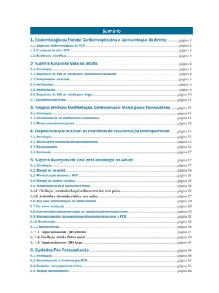 1. Epidemiologia da Parada Cardiorrespiratória e Apresentação da diretriz..............página 3
1.1. Aspectos epidemiológicos da PCR........................................................................................................página 3
1.2. O sucesso de uma RCP.........................................................................................................................página 3
1.3. Evidências científicas............................................................................................................................página 4
2. Suporte Básico de Vida no adulto..........................................................................................página 4
2.1. Introdução.............................................................................................................................................página 4
2.2. Sequência do SBV do adulto para profissionais da saúde......................................................................página 4
2.3. Compressões torácicas.........................................................................................................................página 5
2.4. Ventilações............................................................................................................................................página 6
2.5. Desfibrilação.........................................................................................................................................página 8
2.6. Sequência do SBV do adulto para leigos.............................................................................................página 10
2.7. Considerações finais............................................................................................................................página 11
3. Terapias elétricas: Desfibrilação, Cardioversão e Marca-passo Transcutâneo........página 11
3.1. Introdução...........................................................................................................................................página 11
3.2. Características do desfibrilador/cardioversor......................................................................................página 11
3.3. Marca-passo transcutâneo..................................................................................................................página 13
4. Dispositivos que auxiliam as manobras de ressuscitação cardiopulmonar.........página 15
4.1. Introdução...........................................................................................................................................página 15
4.2. Técnicas em ressuscitação cardiopulmonar........................................................................................página 15
4.3. Equipamentos.....................................................................................................................................página 16
4.4. Conclusão...........................................................................................................................................página 17
5. Suporte Avançado de Vida em Cardiologia no Adulto.................................................página 17
5.1. Introdução...........................................................................................................................................página 17
5.2. Manejo da via aérea............................................................................................................................página 18
5.3. Monitorização durante a PCR..............................................................................................................página 21
5.4. Manejo da parada cardíaca.................................................................................................................página 23
5.5. Tratamento da PCR conforme o ritmo.................................................................................................página 24
5.5.1. Fibrilação ventricular/taquicardia ventricular sem pulso................................................................página 24
5.5.2. Assistolia e atividade elétrica sem pulso.........................................................................................página 27
5.6. Vias para administração de medicamento..........................................................................................página 29
5.7. Via aérea avançada.............................................................................................................................página 29
5.8. Intervenções medicamentosas na ressuscitação cardiopulmonar.......................................................página 30
5.9. Intervenções não recomendadas rotineiramente durante a PCR.........................................................página 31
5.10. Bradicardia.......................................................................................................................................página 32
5.11. Taquiarritmias...................................................................................................................................página 36
5.11.1. Taquicardias com QRS estreito.....................................................................................................página 37
5.11.2. Fibrilação atrial e flutter atrial.......................................................................................................página 40
5.11.3. Taquicardias com QRS largo.........................................................................................................página 41
6. Cuidados Pós-Ressuscitação..................................................................................................página 44
6.1. Introdução...........................................................................................................................................página 44
6.2. Reconhecendo a síndrome pós-PCR....................................................................................................página 45
6.3. Cuidados com o paciente crítico..........................................................................................................página 46
6.4. Terapia neuroprotetora........................................................................................................................página 48
Sumário
 