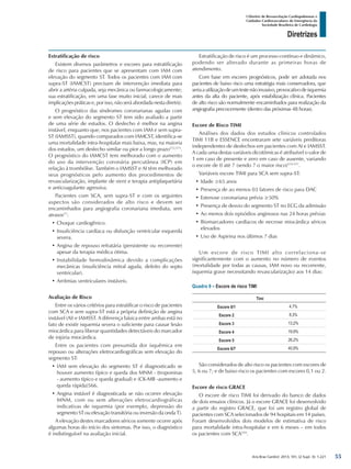 Arq Bras Cardiol: 2013; 101, (2 Supl. 3): 1-221
Diretrizes
I Diretriz de Ressuscitação Cardiopulmonar e
Cuidados Cardiovasculares de Emergência da
Sociedade Brasileira de Cardiologia
Estratificação de risco
Existem diversos parâmetros e escores para estratificação
de risco para pacientes que se apresentam com IAM com
elevação do segmento ST. Todos os pacientes com IAM com
supra-ST (IAMCST) precisam de intervenção imediata para
abrir a artéria culpada, seja mecânica ou farmacologicamente;
sua estratificação, em uma fase muito inicial, carece de mais
implicações práticas e, por isso, não será abordada nesta diretriz.
O prognóstico das síndromes coronarianas agudas com
e sem elevação do segmento ST tem sido avaliado a partir
de uma série de estudos. O desfecho é melhor na angina
instável, enquanto que, nos pacientes com IAM e sem supra-
ST (IAMSST), quando comparados com IAMCST, identifica-se
uma mortalidade intra-hospitalar mais baixa, mas, na maioria
dos estudos, um desfecho similar ou pior a longo prazo572,573
.
O prognóstico do IAMCST tem melhorado com o aumento
do uso da intervenção coronária percutânea (ICP) em
relação à trombólise. Também o IAMSST e AI têm melhorado
seus prognósticos pelo aumento dos procedimentos de
revascularização, implante de stent e terapia antiplaquetária
e anticoagulante agressiva.
Pacientes com SCA, sem supra-ST e com os seguintes
aspectos são considerados de alto risco e devem ser
encaminhados para angiografia coronariana imediata, sem
atrasos17
:
•	Choque cardiogênico.
•	Insuficiência cardíaca ou disfunção ventricular esquerda
severa.
•	Angina de repouso refratária (persistente ou recorrente)
apesar da terapia médica ótima.
•	Instabilidade hemodinâmica devido a complicações
mecânicas (insuficiência mitral aguda, defeito do septo
ventricular).
•	Arritmias ventriculares instáveis.
Avaliação de Risco
Entre os vários critérios para estratificar o risco de pacientes
com SCA e sem supra-ST está a própria definição de angina
instável (AI) e IAMSST. A diferença básica entre ambas está no
fato de existir isquemia severa o suficiente para causar lesão
miocárdica para liberar quantidades detectáveis do marcador
de injúria miocárdica.
Entre os pacientes com presumida dor isquêmica em
repouso ou alterações eletrocardiográficas sem elevação do
segmento ST:
•	IAM sem elevação do segmento ST é diagnosticado se
houver aumento típico e queda dos MNM - (troponinas
- aumento típico e queda gradual) e (CK-MB -aumento e
queda rápida)566.
•	Angina instável é diagnosticada se não ocorrer elevação
MNM, com ou sem alterações eletrocardiográficas
indicativas de isquemia (por exemplo, depressão do
segmento ST ou elevação transitória ou inversão da onda T).
A elevação destes marcadores séricos somente ocorre após
algumas horas do início dos sintomas. Por isso, o diagnóstico
é indistinguível na avaliação inicial.
Estratificação de risco é um processo contínuo e dinâmico,
podendo ser alterado durante as primeiras horas de
atendimento.
Com base em escores prognósticos, pode ser adotada nos
pacientes de baixo risco uma estratégia mais conservadora, que
seriaautilizaçãodeumtestenãoinvasivo,provocativodeisquemia
antes da alta do paciente, após estabilização clínica. Pacientes
de alto risco são normalmente encaminhados para realização da
angiografia precocemente (dentro das próximas 48 horas).
Escore de Risco TIMI
Análises dos dados dos estudos clínicos controlados
TIMI 11B e ESSENCE encontraram sete variáveis preditoras
independentes de desfechos em pacientes com AI e IAMSST.
A cada uma destas variáveis dicotômicas é atribuível o valor de
1 em caso de presente e zero em caso de ausente, variando
o escore de 0 até 7 (sendo 7 o maior risco)574-577
.
Variáveis escore TIMI para SCA sem supra-ST:
•	Idade ≥65 anos
•	Presença de ao menos 03 fatores de risco para DAC
•	Estenose coronariana prévia ≥50%
•	Presença de desvio do segmento ST no ECG da admissão
•	Ao menos dois episódios anginosos nas 24 horas prévias
•	Biomarcadores cardíacos de necrose miocárdica séricos
elevados
•	Uso de Aspirina nos últimos 7 dias
Um escore de risco TIMI alto correlaciona-se
significantemente com o aumento no número de eventos
(mortalidade por todas as causas, IAM novo ou recorrente,
isquemia grave necessitando revascularização) aos 14 dias:
Quadro 9 – Escore de risco TIMI
Timi
Escore 0/1 4,7%
Escore 2 8,3%
Escore 3 13,2%
Escore 4 19,9%
Escore 5 26,2%
Escore 6/7 40,9%
São considerados de alto risco os pacientes com escores de
5, 6 ou 7; e de baixo risco os pacientes com escores 0,1 ou 2.
Escore de risco GRACE
O escore de risco TIMI foi derivado do banco de dados
de dois ensaios clínicos. Já o escore GRACE foi desenvolvido
a partir do registro GRACE, que foi um registro global de
pacientes com SCA selecionados de 94 hospitais em 14 países.
Foram desenvolvidos dois modelos de estimativa de risco
para mortalidade intra-hospitalar e em 6 meses – em todos
os pacientes com SCA559
.
55
 