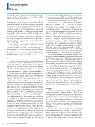 Arq Bras Cardiol: 2013; 101, (2 Supl. 3): 1-221
Diretrizes
I Diretriz de Ressuscitação Cardiopulmonar e
Cuidados Cardiovasculares de Emergência da
Sociedade Brasileira de Cardiologia
Events) e Euro Heart Survey ACS617
(Euro Heart Survey of Acute
Coronary Syndromes) referem que a incorporação na prática
clínica ainda merece ser otimizada.
Ensaios clínicos randomizados apontam para redução
de mortalidade quando o AAS (75-325mg) é utilizado em
pacientes portadores de SCA hospitalizados. Contudo a
utilização precoce do AAS, antes da hospitalização, ainda não
está devidamente comprovada612,618
.E, até o momento, porém,
não temos evidências que contraindiquem o seu uso em
ambiente extra-hospitalar619,620
. Sendo assim, o AAS deve ser
administrado a todos os pacientes com SCA, tão rápido quanto
possível, após o diagnóstico ser considerado provável, na dose
de 160-325mg/dia, devendo a primeira dose ser mastigada
para facilitar sua absorção, evitando formulação de liberação
entérica. A terapia deve ser mantida sem interrupção, na dose
diária de 100mg por dia615
.
Existem poucas contraindicações à utilização do AAS
no cenário da SCA, destacando-se as seguintes condições:
hipersensibilidade conhecida, úlcera péptica ativa,
discrasia sanguínea ou hepatopatia grave. Outros AINEs são
contraindicados e devem ser interrompidos em pacientes com
SCA devido ao risco aumentado de mortalidade, reinfarto,
hipertensão arterial e ruptura miocárdica593,594,621
.
Clopidogrel
É um derivado da tienopiridina, antagonista seletivo e
irreversível dos receptores de difosfato de adenosine de
superfície de membrana, bloqueando a ligação induzida
por difosfato de adenosina do fibrinogênio ao complexo IIb/
IIIa. Observa-se que, apesar da inibição da cicloxigenase
pelo AAS, a ativação plaquetária continua a ocorrer por vias
independentes levando à agregação plaquetária e formação
de trombina. Atualmente, a administração do clopidogrel, em
adição à terapêutica padrão (aspirina, anticoagulação e/ou
reperfusão), para pacientes que se apresentam com SCA sem
supra de ST e SCA com supra de ST é altamente recomendada.
Dois ensaios clínicos randomizados, com clopidogrel
adicionado à aspirina e a outras terapias-padrão para infarto
agudo do miocárdio com elevação do segmento ST, indicaram
importantes benefícios da terapia antiplaquetária dupla
(AAS com clopidogrel) em pacientes com IAMCST elegíveis
para terapia fibrinolítica. O primeiro deles, publicado em
2005, foi o estudo CLARITY622
– Clopidogrel as Adjunctive
Reperfusion Therapy (n = 3.491), que incluiu pacientes com
sintomas iniciados em até 12 horas, sendo randomizados de
forma duplo-cega para placebo ou clopidogrel (dose inicial
de 300mg e dose de manutenção de 75mg/dia) até o dia da
angiografia. O tratamento com clopidogrel promoveu uma
redução de 36% do desfecho combinado de revascularização
do vaso-alvo, morte ou IAM recorrente (p <0,001), com
baixa taxa de sangramento em ambos os grupos. No estudo
COMMIT/CCS-2623
– Clopidogrel and Metoprolol in Myocardial
Infarction Trial (n = 45.852), realizado apenas na China, foram
incluídos pacientes com IAMCST e sintomas iniciados nas 24
horas antecedentes à inclusão. Os pacientes incluídos foram
randomizados para clopidogrel 75mg por dia (sem dose de
ataque) ou placebo. O tratamento com clopidogrel reduziu
em 9% o desfecho primário combinado de morte, IAM ou
AVC. Os desfechos de segurança (sangramento intracraniano,
sangramento com necessidade de transfusão e sangramento
fatal) não diferiram de forma significativa entre os grupos
(clopidogrel 0,58% versus placebo 0,55%; p = 0,59).
Já no contexto de SCA sem supradesnivelamento do
segmento ST, o estudo CURE624
(Clopidogrel in Unstable
angina to prevent Recurrent Events) testou o papel do
clopidogrel em adição ao AAS em mais de 12.000 pacientes,
acompanhados por 3 a 12 meses (média de 9 meses). Ao
final do seguimento, individuou-se uma diminuição de 20%
(RR 0,80; 95% IC 0,72-0,89; p=0,00005) na incidência
dos eventos (óbito cardiovascular, IAM e acidente vascular
cerebral), a favor do grupo clopidogrel + AAS, em relação ao
grupo AAS + placebo, à custa de um aumento na incidência
de sangramento (RR 1,38, P=0,001). Análises subsequentes
demonstraram que existe benefício adicional com a utilização
do clopidogrel após o primeiro mês e até 1 ano após o evento
agudo625
, que o clopidogrel é particularmente útil no subgrupo
submetido à intervenção coronária percutânea durante o
período de internação hospitalar626 e que o aumento de
sangramento com a utilização de aspirina + clopidogrel ocorre
fundamentalmente com o uso de doses maiores de AAS627.
Até o momento, entretanto, não dispomos de ensaio clínico
randomizado que tenha testado a administração pré-hospitalar
do clopidogrel em pacientes com SCA. Está bem-demonstrado
que a adição do clopidogrel à terapêutica padrão em SCA
melhora o prognóstico a longo prazo. Sendo assim, com base
nesses achados, devemos administrar clopidogrel em adição
ao tratamento padrão para pacientes portadores de SCA
sem supradesnivelamento do segmento ST com moderado
a alto risco e naqueles com IAMCST. Nos pacientes com
idade menor do que 75 anos, uma dose de carga deverá
ser guiada pela estratégia de reperfusão adotada: 600mg
naqueles que serão submetidos à estratégia intervencionista
e 300mg quando a estratégia adotada é não invasiva ou o
uso de fibrinolíticos. A dose ideal para pacientes com idade
maior do que 75 anos ainda não está definida, mas devem ser
utilizadas doses entre 75mg a 600mg. É razoável administrar
300mg para pacientes intolerantes a AAS ou com problemas
gastrointestinais em substituição ao ácido acetilsalicílico.
Prasugrel
Não existe evidência para a utilização do prasugrel no
cenário pré-hospitalar. Extrapolando ensaios clínicos de uso
intra-hospitalar, foi observado que o acréscimo de prasugrel
à terapêutica padrão está associado a uma redução na taxa
de eventos combinados (morte cardiovascular, infarto não
fatal e AVC não fatal) sem nenhum benefício na mortalidade
em comparação com clopidogrel, porém com um aumento
global na taxa de sangramento quando administrado após
angiografia em pacientes com SCA sem supradesnivelamento
do segmento ST628-630
.
Prasugrel poderá ser utilizado em portadores de SCA
sem supradesnivelamento do segmento ST, após angiografia,
quando indicado intervenção coronária percutânea em lesões
factíveis para colocação de endopróteses, quando da não
utilização de clopidogrel. São consideradas contraindicações
ao seu uso: peso <60kg, idade >75 anos e história de
58
 
