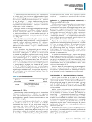 Arq Bras Cardiol: 2013; 101, (2 Supl. 3): 1-221
Diretrizes
I Diretriz de Ressuscitação Cardiopulmonar e
Cuidados Cardiovasculares de Emergência da
Sociedade Brasileira de Cardiologia
A administração de bloqueadores beta-adrenérgicos
no cenário das SCA é controversa. Vários estudos relatam
que a administração precoce dos betabloqueadores estaria
relacionada à redução da mortalidade650,651
e à redução
da área do infarto652,653
. Embora a administração precoce
do betabloqueador possa ajudar a prevenir ocorrências de
taquiarritmias e reduzir reinfarto é observado aumento da
incidência de choque cardiogênico651,653-655
.
Evidências recentes não indicam benefícios do uso precoce
dos betabloqueadores na mortalidade, redução do tamanho
do infarto, prevenção de arritmias ou reinfarto656-662
. Entretanto
foi observada uma redução, estatisticamente significativa, a
curto prazo, quando do uso venoso em pacientes de baixo
risco (Killip 1)658
.
São consideradas contraindicações para o uso dos
betabloqueadores: disfunção moderada a severa do ventrículo
esquerdo e edema pulmonar, bradicardia (FC <60bpm),
hipotensão (PAS <100mmHg), hipoperfusão periférica,
bloqueio atrioventricular de 2° e 3° graus e hiper-reatividade
das vias aéreas.
Até o momento não há evidência para apoiar a
administração rotineira de betabloqueadores no cenário de
atendimento pré-hospitalar ou durante a avaliação inicial
na unidade de emergência. Porém a utilização desta terapia
pode ser considerada razoável em situações específicas, tais
como hipertensão grave ou na presença de taquiarritmias
em pacientes sem contraindicações (Classe IIa, Nível de
Evidência B). Na ausência de contraindicações, devemos
iniciar o uso de betabloqueadores por via oral nas primeiras
24 horas a todos os pacientes com suspeita de SCA (Classe
I, Nível de Evidência A). Pacientes com contraindicações
iniciais devem ser reavaliados periodicamente. Considera-se
razoável iniciar betabloqueador em baixa dose por via oral,
após estabilização inicial, antes da alta hospitalar (Classe IIa,
Nível de Evidência A).
Tabela 45 – Uso de betabloqueadores
Classe de
recomendação
Indicação
Nível de
evidência
Classe IIa
Uso de betabloqueadores orais em
pacientes com SCA e estabilidade
hemodinâmica.
A
Antagonistas de Cálcio
Existem poucas evidências sugerindo que os antagonistas
dos canais de cálcio possam ser utilizados com segurança
como uma alternativa segura ou terapia adicional aos
betabloqueadores, quando estes são contraindicados ou sua
dose máxima atingida.
Não existem evidências de efeito benéfico na redução
do tamanho do infarto ou taxa de reinfarto. Os resultados
são similares nos estudos de fase aguda e em estudos a
longo prazo. Não existem evidências de heterogeneidade
entre as diferentes classes de antagonistas do cálcio em
qualquer desfecho. Antagonistas dos canais de cálcio não
demonstraram redução de mortalidade após o infarto agudo
do miocárdio, e em determinados pacientes portadores de
doença cardiovascular existem dados sugerindo que são
deletérios664,665
. Portanto, o seu uso rotineiro não é indicado.
Inibidores da Enzima Conversora de Angiotensina e
Bloqueadores da Angiotensina
Inibidores do sistema renina angiotensina orais reduzem
mortalidade após o infarto agudo do miocárdio, com e
sem terapias de reperfusão. Seus efeitos benéficos são mais
pronunciados em pacientes acometidos de infarto anterior,
congestão pulmonar e fração de ejeção <40%. Em pacientes
intolerantes, devem ser utilizados os BRAs. Não devem
ser utilizados se a pressão arterial sistólica for menor que
100mmHg na admissão. O seu uso intravenoso demonstrou
uma tendência a maior mortalidade quando iniciado nas
primeiras 24 hs do início dos sintomas666
.
Apesar de vários estudos terem demonstrado redução
de mortalidade e remodelamento do Ventrículo Esquerdo
(VE) com o uso de inibidores da enzima conversora
de angiotensina(IECA) e bloqueadores dos receptores
da angiotensina (BRA) nos pacientes acometidos de
infarto agudo do miocárdio, nenhum estudo avaliou
especificamente seu uso no ambiente pré-hospitalar ou na
chegada ao pronto-socorro.
A redução da dilatação do VE é um dos mecanismos
propostos para redução da mortalidade. Uma metanálise667
avaliou três estudos randomizados placebo-controlados com o
uso de IECA nas primeiras horas do infarto, seguido do uso de
trombolíticos. Não foi detectada redução do remodelamento
do VE após três meses do evento. Hipotensão arterial esteve
mais associada ao grupo IECA.
Portanto, apesar da comprovada redução de mortalidade
com estes medicamentos, ainda é insuficiente as evidências
que apoiam o seu início rotineiro no ambiente pré-hospitalar
e nas primeiras horas da chegada ao pronto-socorro668.
HMG Inibidores da Coenzima A Reductase (estatinas)
As estatinas reduzem a incidência de eventos
cardiovasculares maiores quando iniciada nos primeiros dias
após início da SCA669,670
. Seu início deve ser considerado nas
primeiras 24 horas, a não ser que contraindicada, com uma
meta de redução do LDL colesterol para valores <70mg/dl.
Se os pacientes estiverem em uso de estatinas, esta não deve
ser interrompida.
Vários estudos documentam a redução de eventos
cardiovasculares maiores a curto e longo prazo com o
uso de estatinas nas primeiras 24 horas após admissão na
emergência669-675
. Muitos estudos demonstraram redução da
mortalidade a curto prazo e redução da incidência de óbito
e infarto não fatal durante os primeiros 30 dias, com o início
e manutenção de estatinas, comparado com a interrupção
de estatinas na admissão após SCA676,677
. Um aumento da
mortalidade a curto prazo e maior incidência de eventos
cardíacos são observados com a interrupção da estatina na
internação por SCA678
.
Também foi observada redução dos marcadores de necrose
ou inflamação nos pacientes que recebem estatina e são
submetidos à intervenção percutânea coronária, bem como
infarto agudo do miocárdio679
.
61
 