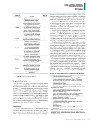 Arq Bras Cardiol: 2013; 101, (2 Supl. 3): 1-221
Diretrizes
I Diretriz de Ressuscitação Cardiopulmonar e
Cuidados Cardiovasculares de Emergência da
Sociedade Brasileira de Cardiologia
Classe de
recomendação
Indicação
Nível de
evidência
Classe IIb
Estratégia conservadora inicial (ou
seja, invasiva seletiva) pode ser
considerada como uma estratégia de
tratamento para pacientes com AI/IMSST
(sem comorbidades importantes ou
contraindicações para tais procedimentos),
com risco elevado de eventos clínicos,
incluindo aqueles que são troponina
positiva (Grau de recomendação B).
A decisão de implementar uma estratégia
conservadora inicial naqueles pacientes
(vs. invasiva inicial) pode considerar a
preferência do médico e do paciente.
C
Classe IIb
Estratégia invasiva pode ser razoável em
pacientes com insuficiência renal crônica.
C
Classe III
Estratégia invasiva precoce (ou
seja, diagnóstico de angiografia com
intenção de realizar revascularização)
não é recomendada em pacientes
com comorbidades extensas (por
exemplo, insuficiência hepática ou
pulmonar, câncer), nos quais os riscos
da revascularização e as condições
de comorbidades são maiores do que
benefícios da revascularização.
C
Classe III
Uma estratégia invasiva precoce (ou seja,
diagnóstico de angiografia com intenção
de realizar revascularização) não é
recomendada em pacientes com dor torácica
aguda e baixa probabilidade de SCA.
C
Classe III
Estratégia invasiva precoce (ou seja,
diagnóstico de angiografia com intenção
de realizar revascularização), não deve
ser realizada em pacientes que não
concordem com a revascularização,
independentemente dos achados
angiográficos.
C
7.5.2. IAM com supradesnível de ST
Terapias de Reperfusão
Em pacientes com IAMST, a terapia de reperfusão usando
o tratamento com fibrinolíticos ou intervenção coronária
percutânea primária (ICCP) restaura o fluxo na artéria relacionada
ao infarto696,697
. Enquanto a fibrinólise restaura o fluxo coronário
normal (TIMI 3) em 50% a 60% de indivíduos, a ICCP é capaz de
restaurarofluxoem90%dossujeitos.Astaxasdepatênciaobtidas
comICCPsetraduzememreduçãodamortalidadeedastaxasde
reinfartoemrelaçãoàterapiafibrinolítica684
.Estebenefícioéainda
maior em pacientes com choque cardiogênico. ICCP também
produz uma diminuição do risco de hemorragia intracraniana e
AVE, tornando a estratégia de reperfusão de escolha em idosos e
naqueles com risco de complicações hemorrágicas.
Fibrinolíticos
A terapia fibrinolítica precoce é uma modalidade de
tratamento bem-estabelecida para pacientes com IAMCST
que se apresentem no prazo de 12 horas do início dos
sintomas e que não tem contraindicações para seu uso697,698-701
.
Reperfusãoprecocetraduz-seemmortalidadereduzidae,quanto
menor o tempo de reperfusão, maior o benefício. Uma redução
de47%namortalidadefoiobservadaquandoaterapiafibrinolítica
foi realizada na primeira hora, após o início dos sintomas697,701
.
Os maiores determinantes do salvamento miocárdico
e prognóstico de longo prazo são o curto período para
reperfusão698,701
, patência completa e sustentada na artéria
relacionada ao infarto com fluxo normal (TIMI Grau 3)702,703
e perfusão microvascular normal704-707
.
Na ausência de contraindicações, a terapêutica fibrinolítica
é recomendada para IAMCST se o início dos sintomas for
inferior a 12 horas de apresentação e ICPP não estiver
disponível no prazo de 90 minutos do primeiro contato
médico (Classe I, Nível de Evidência A). Os pacientes são
avaliados em relação ao risco e benefício, as contraindicações
absoluta e relativa para terapêutica (Quadro 10).
Se a fibrinólise é escolhida para a reperfusão, o médico
deve administrar fibrinolíticos aos pacientes elegíveis tão cedo
quanto possível de acordo com um protocolo predeterminado
de cuidados desenvolvido pela equipe de cardiologia (Classe I,
Nível de Evidência A). A meta é um tempo porta-agulha inferior
a 30 minutos, com esforço concentrado na redução do tempo
de terapia. Pacientes tratados nos primeiros 70 minutos do
início dos sintomas apresentam redução de 50% no tamanho
do infarto e 75% de redução na taxa de mortalidade708
. Para a
terapia fibrinolítica, estima-se que 65 vidas serão salvas para cada
1.000 pacientes tratados se os fibrinolíticos forem administrados
na primeira hora, com um total combinado de 131 vidas salvas
por 1.000 pacientes tratados se os fibrinolíticos forem usados
nas primeiras três horas do início dos sintomas709
. Embora
fibrinolíticos possam ser benéficos, se dados dentro de 12 horas
após o início dos sintomas, em casos que permaneçam com dor
ou sinais e isquemia, a mortalidade é proporcional ao retardo
para administração. Menores intervalos, menor mortalidade.
Quadro 10 – Terapia Fibrinolítica ─ Contraindicações absolutas
•	 Qualquer hemorragia intracraniana prévia
•	 Conhecida lesão vascular cerebral estrutural (por exemplo, MAV)
•	 Conhecida neoplasia maligna intracraniana (primária ou metastática)
•	 AVC isquêmico dentro de 3 meses, salvo acidente vascular cerebral
isquêmico em até 3 horas
•	 Suspeita de dissecção aórtica
•	 Sangramento ativo ou diátese hemorrágica (excluída menstruação)
•	 Traumatismo craniano significativo ou traumatismo facial nos últimos 3 meses
Contraindicações relativas
•	 História da hipertensão arterial crônica, grave, malcontrolada
•	 Hipertensão arterial grave não controlada, na apresentação (PAS
180mmHg ou PAD 110mmHg)**
•	 História de AVC isquêmico prévio de 3 meses, demência, ou patologia
intracraniana conhecida não abrangida nas contraindicações
•	 Ressuscitação cardiopulmonar traumática ou prolongada (10 minutos) ou
cirurgia de grande porte (3 semanas)
•	 Hemorragia interna recente (dentro de 2 a 4 semanas)
•	 Punções vasculares não compreensíveis
•	 Para estreptoquinase/anistreplase: exposição prévia (5 dias antes) ou
reação alérgica prévia a estes agentes
•	 Gravidez
•	 Úlcera péptica ativa
•	 O uso atual de anticoagulantes: quanto maior o INR, maior o risco de
sangramento.
RCP, ressuscitação cardiopulmonar; MAV indica malformação arteriovenosa, PAS,
pressão arterial sistólica; PAD, pressão arterial diastólica; INR, Razão Normalizada
Internacional. ** Poderia ser uma contraindicação absoluta em pacientes de baixo risco
com infarto do miocárdio.
63
 
