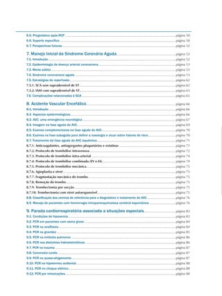 6.5. Prognóstico após RCP.........................................................................................................................página 50
6.6. Suporte específico...............................................................................................................................página 50
6.7. Perspectivas futuras............................................................................................................................página 52
7. Manejo Inicial da Síndrome Coronária Aguda.................................................................página 52
7.1. Introdução...........................................................................................................................................página 52
7.2. Epidemiologia da doença arterial coronariana.....................................................................................página 53
7.3. Morte súbita........................................................................................................................................página 53
7.4. Síndrome coronariana aguda..............................................................................................................página 53
7.5. Estratégias de reperfusão....................................................................................................................página 62
7.5.1. SCA sem supradesnível de ST.........................................................................................................página 62
7.5.2. IAM com supradesnível de ST.........................................................................................................página 63
7.6. Complicações relacionadas à SCA.......................................................................................................página 65
8. Acidente Vascular Encefálico..................................................................................................página 66
8.1. Introdução...........................................................................................................................................página 66
8.2. Aspectos epidemiológicos...................................................................................................................página 66
8.3. AVC: uma emergência neurológica......................................................................................................página 67
8.4. Imagem na fase aguda do AVC...........................................................................................................página 69
8.5. Exames complementares na fase aguda do AVC.................................................................................página 70
8.6. Exames na fase subaguda para definir a nosologia e atuar sobre fatores de risco..............................página 70
8.7. Tratamento da fase aguda do AVC isquêmico......................................................................................página 71
8.7.1. Anticoagulantes, antiagregantes plaquetários e estatinas..............................................................página 71
8.7.2. Protocolo de trombólise intravenosa..............................................................................................página 72
8.7.3. Protocolo de trombólise intra-arterial............................................................................................página 74
8.7.4. Protocolo de trombólise combinada (EV e IA)................................................................................página 74
8.7.5. Protocolo de trombólise mecânica.................................................................................................página 75
8.7.6. Agioplastia e stent...........................................................................................................................página 75
8.7.7. Fragmentação mecânica do trombo................................................................................................página 75
8.7.8. Remoção do trombo........................................................................................................................página 75
8.7.9. Trombectomia por sucção...............................................................................................................página 75
8.7.10. Trombectomia com stent autoexpansível......................................................................................página 75
8.8. Classificação dos centros de referência para o diagnóstico e tratamento do AVC................................página 76
8.9. Manejo de pacientes com hemorragia intraparenquimatosa cerebral espontânea.............................página 76
9. Parada cardiorrespiratória associada a situações especiais...................................página 83
9.1. Condições de hipoxemia.....................................................................................................................página 83
9.2. PCR em pacientes com asma grave....................................................................................................página 84
9.3. PCR na anafilaxia................................................................................................................................página 84
9.4. PCR na gravidez..................................................................................................................................página 85
9.5. PCR na embolia pulmonar..................................................................................................................página 86
9.6. PCR nos distúrbios hidroeletrolíticos...................................................................................................página 86
9.7. PCR no trauma....................................................................................................................................página 87
9.8. Commotio cordis.................................................................................................................................página 87
9.9. PCR no quase-afogamento..................................................................................................................página 87
9.10. PCR na hipotermia acidental.............................................................................................................página 88
9.11. PCR no choque elétrico.....................................................................................................................página 88
9.12. PCR por intoxicações.........................................................................................................................página 88
 