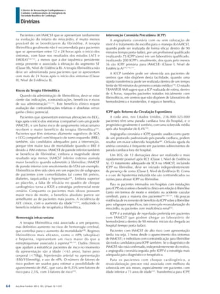Arq Bras Cardiol: 2013; 101, (2 Supl. 3): 1-221
Diretrizes
I Diretriz de Ressuscitação Cardiopulmonar e
Cuidados Cardiovasculares de Emergência da
Sociedade Brasileira de Cardiologia
Pacientes com IAMCST que se apresentam tardiamente
na evolução do infarto do miocárdio, é muito menos
provável de se beneficiarem da fibrinólise. A terapia
fibrinolítica geralmente não é recomendada para pacientes
que se apresentam entre 12 e 24 horas após o início dos
sintomas, com base nos resultados dos estudos LATE e
EMERAS710-712
, a menos que a dor isquêmica persistente
esteja presente e associada à elevação do segmento ST
(Classe IIb, Nível de Evidência B). A terapia fibrinolítica não
deve ser administrada para pacientes que se apresentam
com mais de 24 horas após o início dos sintomas (Classe
III, Nível de Evidência B).
Riscos da Terapia Fibrinolítica
Quando da administração de fibrinolíticos, deve-se estar
ciente das indicações, contraindicações, benefícios e riscos
de sua administração711,712
. Este benefício clínico requer
avaliação das contraindicações relativas e absolutas versus
ganho clínico potencial.
Pacientes que apresentam extensas alterações no ECG,
logo após o início dos sintomas (compatível com um grande
IAMCST), e um baixo risco de sangramento intracraniano
recebem o maior benefício da terapia fibrinolítica554
.
Pacientes que têm sintomas altamente sugestivos de SCA
e ECG compatível com bloqueio de ramo esquerdo (BRE),
também, são candidatos adequados para a intervenção,
porque têm maior taxa de mortalidade quando o BRE é
devido à IAM extenso. IAMCST de parede inferior também
se beneficia de fibrinólise, embora a magnitude deste
resultado seja menor. IAMCST inferior extenso assinala
maior benefício quando submetido à fibrinólise; IAMCST
de parede inferior com envolvimento do VD é um exemplo.
Fibrinolíticos têm sido úteis em um espectro de subgrupos
de pacientes com comorbidades tal como IM prévio,
diabetes, taquicardia e hipertensão698
. Embora superior
ao placebo, a falta de eficácia no quadro de choque
cardiogênico torna a ICCP, a estratégia preferencial neste
cenário. Conquanto os pacientes mais idosos possuam
maior risco de morte, o benefício absoluto parece ser
semelhante ao de pacientes mais jovens. A incidência de
AVE cresce, com o aumento da idade713,714
, reduzindo o
benefício relativo de terapêutica fibrinolítica.
Hemorragia intracraniana
A terapia fibrinolítica está associada a um pequeno,
mas definitivo aumento no risco de hemorragia cerebral,
que contribui para o aumento da mortalidade698
. Regimes
fibrinolíticos mais eficazes, como o rtPA (alteplase)
e heparina, representam um risco maior do que a
estreptoquinase associada à aspirina709,715
. Dados clínicos
que ajudam a estratificar pacientes de risco no momento
da apresentação são a idade (<65 anos), baixo peso
corporal (<70kg), hipertensão arterial na apresentação
(180/110mmHg), e uso de rtPA. O número de fatores de
risco podem ser usados para estimar a possibilidade de
aparecimento de AVC, que varia de 0,25% sem fatores de
risco para 2,5%, com 3 fatores de risco570
.
Intervenção Coronária Percutânea (ICPP)
A angioplastia coronária com ou sem colocação de
stent é o tratamento de escolha para o manejo do IAMCST,
quando pode ser realizada de forma eficaz dentro de 90
minutos (tempo porta-balão), por um profissional qualificado
(realizando 75 ICPP’s/ano) em um laboratório qualificado.
(realizando 200 ICPP’s anualmente, dos quais pelo menos
36 são ICPP primária para IAMCST) (Classe I, Nível de
Evidência A)570,716,717
.
A ICCP também pode ser oferecida aos pacientes de
centros que não dispõem desta facilidade, quando uma
rápida transferência pode ser realizada dentro de um tempo
limite de 90 minutos do primeiro contato médico718
. O estudo
TRANSFER AMI sugere que a ICP realizada de rotina, dentro
de 6 horas, naqueles pacientes tratados inicialmente com
fibrinolíticos, em centros que não dispõem de laboratório de
hemodinâmica e transferidos, é segura e benéfica.
ICPP após Retorno da Circulação Espontânea
A cada ano, nos Estados Unidos, 236.000-325.000
pacientes têm uma parada cardíaca fora do hospital, e o
prognóstico geralmente é sombrio, com uma sobrevida média
após alta hospitalar de 8,4%719
.
Angiografia coronária e ICPP, quando usados como parte
de um protocolo padronizado pós-parada cardíaca, podem
resultar em maior sobrevida hospitalar287
. Oclusão aguda da
artéria coronária é frequente em pacientes sobreviventes de
parada cardíaca fora do hospital.
Um ECG de 12 derivações deve ser realizado o mais
rapidamente possível após RCE (Classe I, Nível de Evidência
A). O tratamento adequado da SCA ou IAMCST, incluindo
ICPP ou fibrinólise, deve ser iniciado independentemente
da presença de coma (Classe I, Nível de Evidência B). Coma
e o uso de hipotermia induzida não são contraindicados ou
razões para atrasar ICPP ou fibrinólise.
Para os pacientes internados em hospitais com instalações
para ICPP, esta confere o benefício clínico em relação à fibrinólise
(tanto em termos de morte e reinfarto ou acidente vascular
cerebral), para a maioria dos pacientes684,720,721
. Há poucas
evidênciasdeincrementodebenefíciodaICPPsobreafibrinólise
para subgrupos específicos, tais como pós-revascularização do
miocárdio, ou pacientes com insuficiência renal722
.
ICPP é a estratégia de reperfusão preferida em pacientes
com IAMCST que podem chegar ao laboratório de
hemodinâmica dentro de 90 minutos iniciais da chegada ao
hospital (tempo porta-balão).
Pacientes com IAMCST de alto risco com apresentação
tardia (ou seja, 3 horas desde o aparecimento dos sintomas
de IAMCST), e indivíduos com contraindicação para fibrinólise
são todos candidatos para ICPP também. Se o diagnóstico de
IAMCST não está confirmado, independentemente do motivo,
a angiografia coronária seguida pelo ICPP é a estratégia mais
adequada para diagnóstico e terapêutica.
Para os pacientes com choque cardiogênico, a
revascularização precoce está associada com melhora da
sobrevida em seis meses, especialmente em pacientes com
idade inferior a 75 anos de idade723
. Transferência para ICPP,
64
 