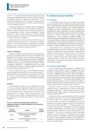 Arq Bras Cardiol: 2013; 101, (2 Supl. 3): 1-221
Diretrizes
I Diretriz de Ressuscitação Cardiopulmonar e
Cuidados Cardiovasculares de Emergência da
Sociedade Brasileira de Cardiologia
e 26%726,727
. É mais frequentemente observada em pacientes
com grandes infartos transmurais, sem boa circulação colateral,
sem passado de IAM ou hipertrofia ventricular728,729
. Essa
incidência é reduzida com o uso de aspirina, β-bloqueadores
e terapia de reperfusão precoce, melhor controle pressórico
e uso de inibidores de ECA730
.
A ruptura incompleta ocorre quando o orifício é tamponado
por um trombo organizado ou pelo próprio pericárdio. A
ruptura completa de parede livre do VE leva rapidamente
ao tamponamento cardíaco, choque cardiogênico, parada
cardíaca em AESP e morte súbita. Essa situação necessita
tratamento intensivo imediato com drenagem do pericárdio
e cirurgia cardíaca de emergência.
Aproximadamente 0,5% das vítimas de IAM evolui com
ruptura do septo interventricular559
, com pico de incidência
entre o 3º e o 5º dia. É mais comum em pacientes com infartos
extensos, com acometimento da descendente anterior e
principalmente no primeiro episódio de IAM731-734
.
Choque cardiogênico
O choque cardiogênico secundário às SCA se desenvolve nos
pacientes com grande extensão de necrose miocárdica (mais
de 40% do VE acometido) e é mais comum nos pacientes com
IAMCST735
. Esses pacientes apresentam índices de mortalidade
superioresa50%736,737
.Paraospacientesemchoquecardiogênico
e IAMCST, a trombolise não é contraindicada, todavia a melhor
estratégia de reperfusão é a angioplastia primária, que pode
ser realizada até 36h após o início dos sintomas, mas deve ser
preferencialmente realizada até 18h567,736-738
.
Existem evidências de que a revascularização precoce
aumenta as taxas de sobrevida em 6 meses nesses pacientes738
,
esses benefícios são mais evidentes em pacientes com menos
de 75 anos738
. O uso de balão de contrapulsação aórtica deve
ser considerado em associação a uma estratégia de reperfusão
precoce739,740
.
Arritmias
As taquiarritmias complexas, como a fibrilação ventricular
(FV), são as principais responsáveis pelas mortes ocorridas
nas primeiras horas de SCA736
. O tratamento profilático
com antiarrítmicos não é indicado para os pacientes que
apresentam SCA737
. Alguns estudos mostraram que o uso
de lidocaína na SCA reduz não significativamente as taxas
de ocorrência de FV, porém, sem alterar os índices de alta
hospitalar741-743
.
Tabela 48 – Nível de recomendação para realização de
angioplastia primária no choque cardiogênico e uso rotineiro de
antiarrítmico na SCA.
Classe de
recomendação
Indicação
Nível de
evidência
Classe I
Angioplastia primária o mais precocemente
possível para pacientes em choque
cardiogênico.
A
Classe III
Uso rotineiro de antiarrítmico em pacientes
com SCA.
A
8. Acidente Vascular Encefálico
8.1. Introdução
O atendimento ao paciente na fase aguda do Acidente
Vascular Encefálico (AVE) ou Acidente Vascular Cerebral (AVC)
deve ser individualizado. Depende fundamentalmente do perfil
demográfico e clínico do paciente, das condições logísticas e
tecnológicas do local de atendimento e do conhecimento e
experiência do médico responsável, contudo são indispensáveis
diretrizes com recomendações baseadas em níveis de evidência
para que, no Brasil, os seguintes conceitos e regras sejam
estabelecidos: 1 - AVC é uma grave emergência médica; 2- A
populaçãobrasileira,independentedacondiçãosocial,idade,sexo
ou raça, deve receber a melhor conduta possível de acordo com
ospostuladosdamedicinabaseadaemevidência;3-Osmédicos,
particularmenteosneurologistas,responsáveispelamissão,devem
perseguir as condições adequadas para atender seus pacientes.
Estas diretrizes são o resultado de vários encontros da
Sociedade Brasileira de Doenças Cerebrovasculares - SBDCV,
website www.sbdcv.org.br, que representa o departamento
científico de Doenças Cerebrovasculares da Academia
Brasileira de Neurologia, responsável pelos pareceres
técnicos e projetos educacionais relacionados às doenças
cerebrovasculares. O texto final tem o objetivo de guiar
especialistas e não especialistas na assistência a pacientes com
AVC isquêmico agudo.
8.2. Aspectos epidemiológicos
Entre os 58 milhões de óbitos mundiais, 5,7 milhões foram
causados por AVC. Portanto, o AVC foi a segunda maior causa
de óbitos, respondendo por 10% da mortalidade mundial744
.
Entretanto a distribuição global destes óbitos é heterogênea,
pois cerca de 85% ocorreram em países não desenvolvidos ou
em desenvolvimento e um terço desses eventos atingiu pessoas
economicamente ativas744,745
. Este impacto deverá ampliar-se nas
próximas décadas, porque se espera um aumento de 300% na
população idosa em países em desenvolvimento, nos próximos
30 anos, especialmente, na América Latina e na Ásia746
.
Em 2005, no Brasil, o AVC foi a causa de 10% dos óbitos
(90.006 mortes) e responsável por 10% das internações
hospitalares públicas746,747
. Nesse período, estima-se que o
Brasil tenha gasto US$2,7 bilhões com doença cardíaca, AVC
e diabetes melito (DM)746,747
.
Na América Latina, as taxas de incidência de AVC ajustadas
por idade variam entre 35 e 183 por 100.000 habitantes748
e; no Brasil, entre 137 e 168 por 100.000 habitantes749-751
.
Em dois recentes estudos de mortalidade foi possível
demonstrar, em todas as regiões do Brasil, uma queda das
taxas nas duas últimas décadas752,753
. Entretanto quais seriam
os motivos da queda da mortalidade nas últimas décadas,
no Brasil? Classicamente, considera-se que a mortalidade
está relacionada diretamente às taxas de incidência e de
letalidade754
. Por sua vez, a incidência é influenciada pelas
condições socioeconômicas e qualidade da prevenção
primária, enquanto a letalidade é dependente da gravidade
da amostra e da qualidade da assistência intra-hospitalar754
.
Qualquer combinação desses fatores pode ter melhorado no
Brasil, no período focado.
66
 