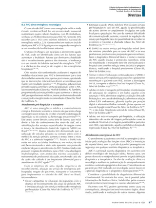 Arq Bras Cardiol: 2013; 101, (2 Supl. 3): 1-221
Diretrizes
I Diretriz de Ressuscitação Cardiopulmonar e
Cuidados Cardiovasculares de Emergência da
Sociedade Brasileira de Cardiologia
8.3. AVC: Uma emergência neurológica
O conceito de AVC como uma emergência médica ainda
é muito precário no Brasil. Em um recente estudo transversal
realizado em quatro cidades brasileiras, com 814 indivíduos,
verificou-se 29 diferentes nomes para AVC755. Somente 35%
reconheciam o 192 como número telefônico nacional de
emergência médica, 22% não reconheciam nenhum sinal de
alerta para AVC e 51% ligaria para um resgate de emergência
se um membro da família tivesse sintomas.
O atraso em chegar a um local para o atendimento agudo
do AVC pode ser identificado como um dos fatores que
aumentam a letalidade. Fatores que diminuem a letalidade
são o reconhecimento precoce dos sintomas, a lembrança
e o uso correto do telefone nacional de emergência “192”
e a eficiência dos serviços de resgate e das emergências
hospitalares747,756
.
Oito estudos não randomizados avaliaram o impacto de
medidas educacionais para AVC e demonstraram que a taxa
de trombólise aumenta, mas, apenas por 6 meses, apontando
que as intervenções educacionais devem ser contínuas para
manter um resultado positivo757-764
. Programas educacionais
periódicos para aumentar o alerta da população sobre o AVC
são recomendados (Classe IIa, Nível de Evidência A). Também,
programas educacionais periódicos para aumentar o alerta ao
AVC para profissionais médicos, outros profissionais da saúde
e serviços de emergência são recomendados (Classe IIa, Nível
de Evidência A).
Atendimento pré-hospitalar e transporte
AVC é uma emergência médica e eventualmente
cirúrgica. Entretanto somente a minoria dos pacientes chega
à emergência em tempo de receber o benefício da terapia de
reperfusão ou do controle da hemorragia intracerebral765,766
.
Este atraso ocorre devido a uma série de fatores, que inclui
desde a falta de conhecimento dos sinais de AVC até a
subutilização dos serviços especializados de resgate como
o Serviço de Atendimento Móvel de Urgência (SAMU) no
Brasil755,763,767-769
. Muitos estudos têm demonstrado que a
utilização de veículos privados ou contato prévio com o
médico da atenção primária aumenta o tempo entre o início
do AVC e a admissão hospitalar770-774
. Todavia o SAMU não
existe em todas as cidades brasileiras e, em muitas, ele não
está bem-estruturado e ainda não apresenta um protocolo
estabelecido para o atendimento do AVC. Muitas cidades não
possuem hospitais de referência para o AVC. Uma abordagem
multidisciplinar, com protocolos escritos associados a
treinamento de profissionais da saúde, envolvendo cada elo
da cadeia de cuidado é um importante diferencial para o
atendimento do AVC agudo775-778
.
Com o objetivo de uma rápida sequência de
reconhecimento, ativação do serviço de emergência pré-
hospitalar, resgate do paciente, transporte e tratamento
para implementar o cuidado do AVC ideal no Brasil,
recomendamos:
•	Iniciar campanhas de educação da população com o
objetivo de reconhecimento dos sinais de alerta do AVC
e imediata ativação dos serviços médicos de emergência
pré-hospitalar (Classe IIa, Nível de Evidência A)755,763,767-
769,775,779
.
•	Estimular o uso do SAMU (telefone 192) ou outro serviço
pré-hospitalar no caso do AVC agudo. As possibilidades
de acesso devem ser amplamente divulgadas em cada
local para a população. No caso da eventual dificuldade
de comunicação do paciente, a central de regulação do
serviço pré-hospitalar deve ter possibilidade de reconhecer
o número e localizar a chamada (Classe IIa, Nível de
Evidência A).755,770,771,773,775
.
•	O SAMU ou outro serviço pré-hospitalar móvel deve
dar máxima prioridade para os casos de AVC e os seus
profissionais precisam estar preparados para reconhecer,
fazer o diagnóstico diferencial básico e iniciar o manejo
do AVC usando escalas e protocolos específicos. Uma
vez estabilizado, o transporte deve ser priorizado para o
hospital com a melhor relação entre distância e preparo
técnico, notificando o hospital previamente (Classe IIb,
Nível de Evidência A).
•	Treinar e oferecer educação continuada para o SAMU e
outros serviços pré-hospitalares para que eles rapidamente
reconheçam o paciente com AVC, iniciem a abordagem
inicial, transporte e destino final no hospital (Classe IIa,
Nível de Evidência A)763,775,776
.
•	Adotar, em todo o transporte pré-hospitalar: monitorização
de saturação de oxigênio e em todos aqueles com
saturação <95% administrar oxigênio; avaliação clínica de
hidratação e, em caso de desidratação, administrar solução
salina 0,9% endovenosa; glicemia capilar por punção
digital e administrar fluidos contendo glicose apenas em
caso de hipoglicemia (Classe IIa, Nível de Evidência A)780-
785
; e não tratar hipertensão arterial de rotina (Classe IIb,
Nível de Evidência B)785
.
•	Adotar, em todo o transporte pré-hospitalar, a utilização
sistemática de escalas de triagem pré-hospitalar como as
escalas de Cincinnati e Los Angeles para identificar pacientes
com AVC, especialmente, aqueles candidatos à terapia de
repercussão (Classe IIa, Nível de Evidência A)777,778
.
Atendimento emergencial do AVC
O atendimento a pacientes com AVC na emergência deve
iniciar pela avaliação das funções vitais (ABC) e instituição
do suporte básico, sem o qual não é possível prosseguir com
segurança em qualquer conduta diagnóstica ou terapêutica.
AVC é a principal suspeita diagnóstica em pacientes com
déficit neurológico de instalação súbita. Nesses casos, um
protocolo escrito e multiprofissional permite a rápida definição
diagnóstica e terapêutica. Escalas de avaliação clínica e
neurológica auxiliam na padronização do acompanhamento
evolutivo e estimativa prognóstica dos casos. O atendimento ao
paciente por AVC realizado por neurologista parece favorecer
a precisão diagnóstica e o prognóstico destes pacientes786-796
.
Considerar a possibilidade de diagnósticos diferenciais
é fundamental. Na maioria das vezes, isso é possível pelas
informações da história clínica, fortalecidas pelos exames
complementares (neuroimagem e exames laboratoriais)797,798
.
Pacientes com AVC podem apresentar, como causa ou
consequência, alteração funcional em outros órgãos, desse
modo, justificando a realização de outros exames. Algumas
67
 