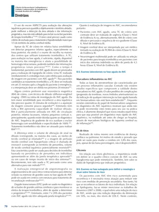Arq Bras Cardiol: 2013; 101, (2 Supl. 3): 1-221
Diretrizes
I Diretriz de Ressuscitação Cardiopulmonar e
Cuidados Cardiovasculares de Emergência da
Sociedade Brasileira de Cardiologia
O uso do escore ASPECTS para avaliação das alterações
isquêmicasprecocesquantificaobjetivamenteoterritórioafetado,
pode melhorar a detecção da área afetada e dar informação
prognóstica,masnãoestávalidadoparaincluirouexcluirpacientes
de terapia trombolítica775,838
. O único sinal precoce usado como
critériodeexclusãoparaotratamentoéhipodensidademaiorque
1/3 do território da artéria cerebral média.
Apesar da TC de crânio ter relativa baixa sensibilidade
em detectar pequenos infartos agudos, especialmente na
fossa posterior, ela ainda é o exame de escolha na maioria
dos centros que utilizam tratamento trombolítico. A TC,
para avaliação na fase aguda, é suficiente, rápida, disponível
na maioria das emergências e afasta a possibilidade de
hemorragia intracraniana, podendo também dar informações
prognósticas (sinais precoces)798,829
. Como o tempo é
fundamental, pacientes com AVC agudo devem ser priorizados
para a realização de topografia de crânio. Uma TC realizada
imediatamente é a estratégia mais custo-efetiva para avaliação
de imagem em pacientes com AVC agudo839
. Nos pacientes
candidatos ao tratamento trombolítico, a TC deve ser realizada
em até 25 minutos após a chegada do paciente à emergência,
e a interpretação deve ser obtida nos próximos 20 minutos839
.
Alguns centros preferem usar ressonância magnética
(RM) de crânio, com técnica de difusão (diffusion-weighted
imaging - DWI) na rotina de investigação do AVC agudo. Ela
tem maior sensibilidade para reconhecer a área isquêmica
(tão precoce quanto 35 minutos de evolução) e a aquisição
da imagem consome poucos segundos840
. Entretanto nem
toda a RM apresenta capacidade de realizar difusão.
RM é particularmente utilizada em AVC de circulação
posterior, infartos lacunares, infartos pequenos corticais e,
principalmente, quando existir dúvidas quanto ao diagnóstico
de AVC. Sequência de gradiente de eco auxiliam a excluir
hemorragia com sensibilidade e especificidade de 100% 841
.
Tratamento trombolítico não deve ser atrasado para realizar
RM842,843
.
A diferença entre o volume de alteração de sinal na
difusão (corresponde, na maioria dos casos, ao núcleo de
tecido cerebral já infartado)844
e a imagem de perfusão
(tecido cerebral com hipoperfusão crítica) é chamada de
mismatch (corresponde ao território de penumbra, volume
de tecido cerebral isquêmico potencialmente reversível)845
.
Esta característica pode ser usada para decisões de trombólise
baseada na persistência de penumbra em indivíduos
apresentando-se além da janela terapêutica aprovada846
ou em casos de tempo incerto de início dos sintomas847
.
Recentemente, tem sido usada a TC percussão como uma
alternativa para este método848,849
.
A realização emergencial de angiotomografia ou
angioressonância de vasos intra e extracranianos para detectar
oclusão ou estenose de grandes vasos na fase aguda do AVC
pode ser usada em centros com estrutura para tratamento de
recanalização endovascular850,851
.
Doppler transcraniano (DTC) pode ser usado no diagnóstico
de oclusões de grandes artérias cerebrais e para monitorar os
efeitos da terapia trombolítica, além de ajudar a determinar
o prognóstico852-854
. Entretanto, entre 7 e 20% dos pacientes
com AVC agudo não têm adequada janela terapêutica855,856
.
Quanto à realização de imagens no AVC, recomendamos
portanto:
•	Pacientes com AVC agudo, uma TC de crânio sem
contraste deve ser realizada de urgência (Classe I, Nível
de Evidência A) ou, alternativamente, RM de crânio com
difusão e percussão e sequência de eco gradiente (Classe
II, Nível de Evidência B).
•	Imagem cerebral deve ser interpretada por um médico
treinado na avaliação de TC/RM de crânio (Classe II, Nível
de Evidência B).
•	Neuroimagem multimodal pode ser utilizada na seleção
de pacientes para terapia trombolítica em pacientes com
início dos sintomas indefinido ou além de janela de 4,5
horas (Classe II, Nível de Evidência B).
8.5. Exames laboratoriais na fase aguda do AVC
Marcadores inflamatórios no AVC
Todas as fases da aterotrombose são caracterizadas por
um processo inflamatório vascular. Contudo não existem
estudos específicos que comprovem a validade destes
marcadores no AVC agudo. O valor preditivo de complicações
(progressão da trombose, novos êmbolos arterioarteriais) ou
da indicação de qualquer intervenção na fase aguda baseada
em biomarcadores não está bem-estabelecido857
. Enquanto
revisões sistemáticas do papel de biomarcadores sanguíneos
no diagnóstico do AVC isquêmico mostram que ainda não
se pode recomendar estes testes para seu uso na prática
clínica, é altamente desejável que novos estudos sejam feitos
para que seja possível um diagnóstico mais rápido do AVC
isquêmico, na realidade até antes de chegar ao hospital,
através de marcadores biológicos de isquemia cerebral ou
de inflamação858
.
RX de tórax
Realizado de rotina mesmo sem evidências de doença
cardíaca ou pulmonar, foi motivo de estudo e provado que
pode ser razão para mudar a conduta em 3,8% dos casos,
pois, apesar de tão baixa porcentagem, não é desprezível859.
Glicemia
Em relação aos níveis glicêmicos, a importância reside
em definir se o quadro clínico consiste de AVC ou uma
hipoglicemia que pode mimetizá-lo. Também, tem valor os
dados de hiperglicemia que indicam prognóstico.
8.6. Exames na fase subaguda para definir a nosologia e
atuar sobre fatores de risco
Os pacientes com AVC têm risco aumentado para
recorrência e é necessária nossa atuação para reduzir este
risco com medidas de prevenção secundária. Para tanto, há
que se reconhecer os fatores de risco individuais. Em relação
ao lipidograma, faz-se mister mencionar os trabalhos de
Amarenco (2007 e 2008), o qual refere uma redução do risco
de AVC, sendo que esta redução dependeu da diminuição
em 50%, ou mais, dos níveis de LDL-C. Neste contexto,
70
 