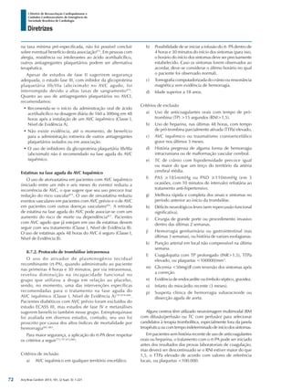 Arq Bras Cardiol: 2013; 101, (2 Supl. 3): 1-221
Diretrizes
I Diretriz de Ressuscitação Cardiopulmonar e
Cuidados Cardiovasculares de Emergência da
Sociedade Brasileira de Cardiologia
na taxa mínima pré-especificada, não foi possível concluir
sobre eventual benefício desta associação873
. Em pessoas com
alergia, resistência ou intolerantes ao ácido acetilsalicílico,
outros antiagregantes plaquetários podem ser alternativa
terapêutica.
Apesar de estudos de fase II sugerirem segurança
adequada, o estudo fase III, com inibidor da glicoproteina
plaquetária IIb/IIIa (abciximab) no AVC agudo, foi
interrompido devido a altas taxas de sangramento874
.
Quanto ao uso de antiagregantes plaquetários no AVCI,
recomendamos:
•	Recomenda-se o início da administração oral de ácido
acetilsalicílico na dosagem diária de 160 a 300mg em 48
horas após a instalação de um AVC isquêmico (Classe I,
Nível de Evidência A).
•	Não existe evidência, até o momento, de benefício
para a administração rotineira de outros antiagregantes
plaquetários isolados ou em associação.
•	O uso de inibidores da glicoproteina plaquetária IIb/IIIa
(abciximab) não é recomendado na fase aguda do AVC
isquêmico.
Estatinas na fase aguda do AVC Isquêmico
O uso de atorvastatina em pacientes com AVC isquêmico
(iniciado entre um mês e seis meses do evento) reduziu a
recorrência de AVC, o que sugere que seu uso precoce traz
redução do risco vascular875
. O uso de sinvastatina reduziu
eventos vasculares em pacientes com AVC prévio e o de AVC
em pacientes com outras doenças vasculares876
. A retirada
de estatina na fase aguda do AVC pode associar-se com um
aumento do risco de morte ou dependência877
. Pacientes
com AVC agudo que já estejam em uso de estatinas devem
seguir com seu tratamento (Classe I, Nível de Evidência B).
O uso de estatinas após 48 horas do AVC é seguro (Classe I,
Nível de Evidência B).
8.7.2. Protocolo de trombólise intravenosa
O uso do ativador de plasminogênio tecidual
recombinante (rt-PA), quando administrado ao paciente
nas primeiras 4 horas e 30 minutos, por via intravenosa,
revelou diminuição na incapacidade funcional no
grupo que utilizou a droga em relação ao placebo,
sendo, no momento, uma das intervenções específicas
recomendadas para o tratamento na fase aguda do
AVC isquêmico (Classe I, Nível de Evidência A)797,878-880
.
Pacientes diabéticos com AVC prévio foram excluídos do
estudo ECASS III, mas estudos de fase IV e metanálises
sugerem benefício também nesse grupo. Estreptoquinase
foi avaliada em diversos estudos, contudo, seu uso foi
proscrito por causa dos altos índices de mortalidade por
hemorragia881-883
.
Para maior segurança, a aplicação do rt-PA deve respeitar
os critérios a seguir775,797,872,880
:
Critérios de inclusão
a)	 AVC isquêmico em qualquer território encefálico.
b)	 Possibilidade de se iniciar a infusão do rt- PA dentro de
4 horas e 30 minutos do início dos sintomas (para isso,
o horário do início dos sintomas deve ser precisamente
estabelecido. Caso os sintomas forem observados ao
acordar, deve-se considerar o último horário no qual
o paciente foi observado normal).
c)	 Tomografia computadorizada do crânio ou ressonância
magnética sem evidência de hemorragia.
d)	 Idade superior a 18 anos.
Critérios de exclusão
a)	 Uso de anticoagulantes orais com tempo de pró-
trombina (TP) >15 segundos (RNI>1,5).
b)	 Uso de heparina, nas últimas 48 horas, com tempo
de pró-trombina parcialmente ativada (TTPa) elevado,
c)	 AVC isquêmico ou traumatismo cranioencefálico
grave nos últimos 3 meses.
d)	 História pregressa de alguma forma de hemorragia
intracraniana ou de malformação vascular cerebral.
e)	 TC de crânio com hipodensidade precoce igual
ou maior do que um terço do território da artéria
cerebral média.
f)	 PAS ≥185mmHg ou PAD ≥110mmHg (em 3
ocasiões, com 10 minutos de intervalo) refratária ao
tratamento anti-hipertensivo.
g)	 Melhora rápida e completa dos sinais e sintomas no
período anterior ao início da trombólise.
h)	 Déficits neurológicos leves (sem repercussão funcional
significativa).
i)	 Cirurgia de grande porte ou procedimento invasivo
dentro das últimas 2 semanas.
j)	 Hemorragia geniturinária ou gastrointestinal (nas
últimas 3 semanas), ou história de varizes esofagianas.
k)	 Punção arterial em local não compressível na última
semana.
l)	 Coagulopatia com TP prolongado (INR>1,5), TTPa
elevado, ou plaquetas <100000/mm3
.
m)	 Glicemia <50mg/dl com reversão dos sintomas após
a correção.
n)	 Evidência de endocardite ou êmbolo séptico, gravidez.
o)	 Infarto do miocárdio recente (3 meses).
p)	 Suspeita clínica de hemorragia subaracnoide ou
dissecção aguda de aorta.
Alguns centros têm utilizado neuroimagem multimodal (RM
com difusão/perfusão ou TC com perfusão) para selecionar
candidatos à terapia trombolítica, especialmente fora da janela
terapêuticaoucomtempoindeterminadodeiníciodossintomas.
Em pacientes sem história recente de uso de anticoagulantes
orais ou heparina, o tratamento com o rt-PA pode ser iniciado
antes dos resultados das provas laboratoriais de coagulação,
mas deverá ser descontinuado se o RNI estiver maior do que
1,5, o TTPa elevado de acordo com valores de referência
locais, ou plaquetas <100.000.
72
 