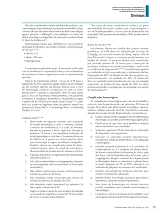 Arq Bras Cardiol: 2013; 101, (2 Supl. 3): 1-221
Diretrizes
I Diretriz de Ressuscitação Cardiopulmonar e
Cuidados Cardiovasculares de Emergência da
Sociedade Brasileira de Cardiologia
Não são considerados critérios absolutos de exclusão, caso
o neurologista responsável pelo tratamento trombolítico esteja
convicto de que não estão relacionados ao déficit neurológico
agudo: glicemia >400mg/dl, crise epiléptica no início do
déficit neurológico e diagnóstico de aneurisma cerebral (Classe
II, Nível de Evidência C).
Determinados fatores que interferem no risco-benefício
da terapia trombolítica, não sendo, contudo, contraindicação
de seu uso797,884
:
•	NIHSS >22
•	Idade >80 anos
•	Hiperglicemia
Consentimento pós-informação - É necessária a discussão
com os familiares ou responsáveis sobre os riscos-benefícios
do tratamento e fazer o registro por escrito no prontuário do
paciente.
Manejo da hipertensão arterial - O uso de rt-PA para o
tratamento do AVC isquêmico agudo implica na necessidade
de um controle rigoroso da pressão arterial, pois o risco
de hemorragia cerebral correlaciona-se com os níveis
pressóricos884
. Durante o tratamento, deve-se estar alerta
para o risco de hipotensão medicamentosa. Em pacientes
candidatos à terapêutica trombolítica, recomenda-se seguir
o protocolo do NINDS rt-PA Stroke Study Group797,884
, pelo
qual são aceitos os seguintes níveis de pressão arterial nas
primeiras 24 horas: PAD <=105mmHg e PAS <=180mmHg
(Tabelas 53 e 54).
Cuidados gerais797,884
1.	 Deve haver um rigoroso controle, com avaliações
do estado neurológico a cada 15 minutos, durante
a infusão do trombolítico; e a cada 30 minutos,
durante as primeiras 6 horas. Após isso, durante as
primeiras 24 horas, é recomendável avaliações do
estado neurológico a cada hora. O aumento do escore
do NIHSS em 4 pontos ou mais é sinal de alerta
para hemorragia e sugere reavaliação tomográfica.
Também, devem ser considerados sinais de alerta:
cefaleia intensa, piora do nível de consciência,
elevação súbita da pressão arterial, náuseas e vômitos.
2.	 A pressão arterial deve ser rigorosamente monitorizada,
conforme tabela 54.
3.	 Não utilizar antitrombóticos (antiagregantes, heparina
ou anticoagulante oral) nas próximas 24 horas pós-
trombolítico.
4.	 Não realizar cateterização venosa central ou punção
arterial nas primeiras 24 horas.
5.	 Não introduzir sonda vesical até pelo menos 30
minutos do término da infusão do rt-PA.
6.	 Não introduzir sonda nasoenteral nas primeiras 24
horas após a infusão do rt-PA.
7.	 Sugere-se realizar exame de neuroimagem (tomografia
ou ressonância magnética) ao final de 24 horas antes
de iniciar a terapia antitrombótica.
*Em casos de asma, insuficiência cardíaca ou grave
anormalidade da função cardíaca que contraindiquem o
uso de betabloqueadores, ou em casos de hipertensão não
controlada. PAS: pressão arterial sistólica; PAD: pressão arterial
diastólica.
Rotina de uso do rt-PA
Inicialmente, devem ser obtidos dois acessos venosos
periféricos. O rt-PA deve ser administrado na dose de
0,9mg/kg, até um total máximo de 90mg. Injetar 10% da
dose EV em até 1 minuto, e o restante em 60 minutos, em
bomba de infusão. O paciente deverá estar monitorado
por período mínimo de 24 horas para a detecção de
quaisquer mudanças no quadro neurológico, sinais vitais
ou evidência de sangramento797,884
. A monitoração poderá
ser realizada em leito reservado para o tratamento da fase
hiperaguda do AVC, localizado na sala de emergência ou,
preferencialmente, em unidades de AVC. O tratamento
deve ser realizado preferencialmente por um neurologista
experiente na terapia da fase aguda do AVC ou outro
profissional médico orientado por neurologista com auxílio
da telemedicina885
.
Complicações hemorrágicas
As complicações hemorrágicas pelo uso de trombolítico
ocorrem mais frequentemente nas primeiras 24 horas da
terapia. Ficar alerta para deterioração neurológica, náuseas,
vômitos, cefaleia, piora do nível de consciência e elevação
abrupta da pressão arterial. Nesta situação, recomenda-se:
a.	 Cessar a infusão frente a qualquer sinal de deterioração
neurológica ou evidência de hemorragia significativa.
b.	 Certificar-se de que duas veias periféricas estejam
sendo infundidas com cristaloides.
c.	 Submeter o paciente a TC de crânio para a confirmação
do diagnóstico de sangramento.
d.	 Solicitar os seguintes exames laboratoriais:
hematócrito, tempo de protrombina, TTPa, plaquetas
e fibrinogênio.
e.	 Infundir preferencialmente 6 a 8 unidades de
crioprecipitado ou 2-3 unidades de plasma fresco.
Se houver continuidade da deterioração clínica após
4-6 horas, utilizar hemoderivados de acordo com o
coagulograma. Repetir a infusão de crioprecipitado
se fibrinogênio baixo, ou administrar o plasma fresco
se existir alteração de TP ou TTPa. Infundir 6 a 8
unidades de plaquetas se estiverem em nível baixo.
f.	 Infundir concentrado de hemácias suficiente para
manter o hematócrito adequado.
g.	 Infundir fluidos e/ou drogas vasoativas para tratar a
hipotensão, evitando soluções hipotônicas.
h.	 Nos casos de hemorragia no sistema nervoso
central, considerar uma consulta neurocirúrgica e
hematológica.
i.	 Considerar o reinício da infusão do trombolítico caso
a tomografia não demonstre hemorragia intracraniana.
73
 
