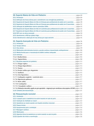 10. Suporte Básico de Vida em Pediatria..............................................................................página 89
10.1. Introdução.........................................................................................................................................página 89
10.2. Definição das faixas etárias para o atendimento nas emergências pediátricas.................................página 89
10.3. Sequência de Suporte Básico de Vida em Crianças para profissionais de saúde com 1 socorrista........página 90
10.4. Sequência de Suporte Básico de Vida em Crianças para profissionais de saúde com 2 socorristas......página 92
10.5. Utilização do desfibrilador externo automático (DEA)........................................................................página 93
10.6. Sequência de Suporte Básico de Vida em Lactentes para profissionais de saúde com 1 socorrista......página 93
10.7. Sequência de Suporte Básico de Vida em Lactentes para profissionais de saúde com 2 socorristas..... página 94
10.8. RCP com via aérea avançada ...........................................................................................................página 94
10.9. Atendimento a PCR por público leigo................................................................................................página 95
10.10. Atendimento à obstrução de vias aéreas por corpo estranho..........................................................página 95
11. Suporte Avançado de Vida em Pediatria........................................................................página 96
11.1. Introdução........................................................................................................................................página 96
11.2. Terapia elétrica.................................................................................................................................página 97
11.3. Vias aéreas.......................................................................................................................................página 99
11.4. Medicações administradas durante a parada cardíaca/ressuscitação cardiopulmonar..................página 100
11.5. Medicamentos para a manutenção do débito cardíaco adequado..................................................página 103
11.6. Arritmias.........................................................................................................................................página 104
11.6.1. Bradiarritmias..............................................................................................................................página 104
11.6.2. Taquiarritmias.............................................................................................................................página 108
11.7. Situações especiais em pediatria....................................................................................................página 113
11.7.1. Choque séptico...........................................................................................................................página 113
11.7.2. Choque hipovolêmico.................................................................................................................página 113
11.7.3. Trauma........................................................................................................................................página 113
11.7.4. Parada cardíaca por afogamento................................................................................................página 114
11.7.5. Anafilaxia.....................................................................................................................................página 115
11.7.6. Crise hipoxêmica.........................................................................................................................página 116
11.7.7. Cardiopatia congênita – ventrículo único...................................................................................página 117
11.7.8. Hipertensão pulmonar................................................................................................................página 117
11.7.9. Morte súbita................................................................................................................................página 117
11.7.10. Canalopatias..............................................................................................................................página 117
11.7.11. Transplante cardíaco.................................................................................................................página 118
11.7.12. Disfunção miocárdica aguda em pós-operatório - oxigenação por membrana extracorpórea (ECMO).página 118
11.8. Cuidados pós-ressuscitação............................................................................................................página 121
12. Ressuscitação neonatal.......................................................................................................página 122
12.1. Introdução.......................................................................................................................................página 122
12.2. O preparo para a assistência do recém-nascido em sala de parto...................................................página 122
12.3. Avaliação da vitalidade ao nascer...................................................................................................página 123
12.4. Assistência ao recém-nascido com líquido amniótico meconial......................................................página 123
12.5. Passos iniciais.................................................................................................................................página 123
12.6. Equipamentos para a ventilação.....................................................................................................página 124
12.7. Massagem cardíaca........................................................................................................................página 125
12.8. Medicações.....................................................................................................................................página 126
12.9. Aspectos éticos da assistência ao recém-nascido na sala de parto.................................................página 126
12.10. Quando não iniciar a reanimação.................................................................................................página 126
 