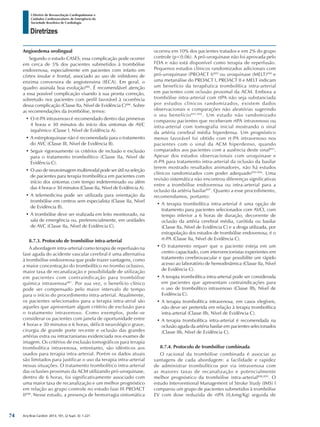 Arq Bras Cardiol: 2013; 101, (2 Supl. 3): 1-221
Diretrizes
I Diretriz de Ressuscitação Cardiopulmonar e
Cuidados Cardiovasculares de Emergência da
Sociedade Brasileira de Cardiologia
Angioedema orolingual
Segundo o estudo CASES, essa complicação pode ocorrer
em cerca de 5% dos pacientes submetidos à trombólise
endovenosa, especialmente em pacientes com infarto em
córtex insular e frontal, associado ao uso de inibidores de
enzima conversora de angiotensina (IECA). Em geral, o
quadro assinala boa evolução886
. É recomendável atenção
a essa possível complicação visando à sua pronta correção,
sobretudo nos pacientes com perfil favorável à ocorrência
dessa complicação (Classe IIa, Nível de Evidência C)886
. Sobre
as recomendações da trombólise, temos:
•	O rt-PA intravenoso é recomendado dentro das primeiras
4 horas e 30 minutos do início dos sintomas de AVC
isquêmico (Classe I, Nível de Evidência A).
•	A estreptoquinase não é recomendada para o tratamento
do AVC (Classe III, Nível de Evidência B).
•	Seguir rigorosamente os critérios de inclusão e exclusão
para o tratamento trombolítico (Classe IIa, Nível de
Evidência C).
•	O uso de neuroimagem multimodal pode ser útil na seleção
de pacientes para terapia trombolítica em pacientes com
início dos sintomas com tempo indeterminado ou além
das 4 horas e 30 minutos (Classe IIa, Nível de Evidência A).
•	A telemedicina pode ser utilizada para orientação da
trombólise em centros sem especialista (Classe IIa, Nível
de Evidência B).
•	A trombólise deve ser realizada em leito monitorado, na
sala de emergência ou, preferencialmente, em unidades
de AVC (Classe IIa, Nível de Evidência C).
8.7.3. Protocolo de trombólise intra-arterial
A abordagem intra-arterial como terapia de reperfusão na
fase aguda do acidente vascular cerebral é uma alternativa
à trombólise endovenosa que pode trazer vantagens, como
a maior concentração do trombolítico no trombo oclusivo,
maior taxa de recanalização e possibilidade de utilização
em pacientes com contraindicação para trombólise
química intravenosa887
. Por sua vez, o benefício clínico
pode ser compensado pelo maior intervalo de tempo
para o início do procedimento intra-arterial. Atualmente,
os pacientes selecionados para a terapia intra-atrial são
aqueles que apresentam algum critério de exclusão para
o tratamento intravenoso. Como exemplos, pode-se
considerar os pacientes com janela de oportunidade entre
4 horas e 30 minutos e 6 horas, déficit neurológico grave,
cirurgia de grande porte recente e oclusão das grandes
artérias extra ou intracranianas evidenciada nos exames de
imagem. Os critérios de exclusão tomográficos para terapia
trombolítica intravenosa, entretanto, são idênticos aos
usados para terapia intra-arterial. Porém os dados atuais
são limitados para justificar o uso da terapia intra-arterial
nessas situações. O tratamento trombolítico intra-arterial
das oclusões proximais da ACM utilizando pró-uroquinase,
dentro de 6 horas, foi significativamente associado com
uma maior taxa de recanalização e um melhor prognóstico
em relação ao grupo controle no estudo fase III PROACT
II888
. Nesse estudo, a presença de hemorragia sintomática
ocorreu em 10% dos pacientes tratados e em 2% do grupo
controle (p<0.06). A pró-uroquinase não foi aprovada pelo
FDA e não está disponível como terapia de reperfusão.
Pequenos estudos clínicos randomizados adicionais com
pró-uroquinase (PROACT I)889
ou uroquinase (MELT)890
e
uma metanálise do PROACT I, PROACT II e MELT indicam
um benefício da terapêutica trombolítica intra-arterial
em pacientes com oclusão proximal da ACM. Embora a
trombólise intra-arterial com rtPA não seja substanciada
por estudos clínicos randomizados, existem dados
observacionais e comparações não aleatórias sugerindo
o seu benefício891,892
. Um estudo não randomizado
comparou pacientes que receberam rtPA intravenoso ou
intra-arterial com tomografia inicial mostrando o sinal
da artéria cerebral média hiperdensa. Um prognóstico
menos favorável foi obtido com rt-PA intravenoso nos
pacientes com o sinal da ACM hiperdenso, quando
comparados aos pacientes com a ausência deste sinal893
.
Apesar dos estudos observacionais com uroquinase e
rt-PA para tratamento intra-arterial da oclusão da basilar
terem mostrado resultados animadores, não há estudos
clínicos randomizados com poder adequado894-896
. Uma
revisão sistemática não encontrou diferenças significativas
entre a trombólise endovenosa ou intra-arterial para a
oclusão da artéria basilar897
. Quanto a esse procedimento,
recomendamos, portanto:
•	A terapia trombolítica intra-arterial é uma opção de
tratamento para pacientes selecionados com AVCI, com
tempo inferior a 6 horas de duração, decorrente de
oclusão da artéria cerebral média, carótida ou basilar
(Classe IIa, Nível de Evidência C) e a droga utilizada, por
extrapolação dos estudos de trombólise endovenosa, é o
rt-PA (Classe IIa, Nível de Evidência C).
•	O tratamento requer que o paciente esteja em um
centro capacitado, com intervencionistas experientes em
tratamento cerebrovascular e que possibilite um rápido
acesso ao laboratório de hemodinâmica (Classe IIa, Nível
de Evidência C).
•	A terapia trombolítica intra-arterial pode ser considerada
em pacientes que apresentam contraindicações para
o uso de trombolítico intravenoso (Classe IIb, Nível de
Evidência C).
•	A terapia trombolítica intravenosa, em casos elegíveis,
não deve ser preterida em relação à terapia trombolítica
intra-arterial (Classe IIb, Nível de Evidência C).
•	A terapia trombolítica intra-arterial é recomendada na
oclusão aguda da artéria basilar em pacientes selecionados
(Classe IIb, Nível de Evidência C).
8.7.4. Protocolo de trombólise combinada
O racional da trombólise combinada é associar as
vantagens de cada abordagem: a facilidade e rapidez
de administrar trombolíticos por via intravenosa com
as maiores taxas de recanalização e potencialmente
melhor prognóstico da trombólise intra-arterial898,899
. O
estudo Interventional Management of Stroke Study (IMS) I
comparou um grupo de pacientes submetidos à trombólise
EV com dose reduzida de rtPA (0,6mg/Kg) seguida de
74
 