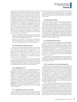 Arq Bras Cardiol: 2013; 101, (2 Supl. 3): 1-221
Diretrizes
I Diretriz de Ressuscitação Cardiopulmonar e
Cuidados Cardiovasculares de Emergência da
Sociedade Brasileira de Cardiologia
arteriografia e trombólise IA quando fosse identificada uma
oclusão persistente900
. Como não existiu grupo controle, os
pacientes desse estudo foram comparados com os pacientes
do estudo NINDS, apresentando resultados funcionais
semelhantes ao grupo de pacientes trombolizados EV
e resultados superiores ao grupo placebo. A taxa de
hemorragias foi semelhante ao estudo NINDS (6,6%). Esses
resultados foram confirmados no estudo IMS II901. Mais
recentemente, outro grupo de investigadores utilizou um
protocolo com dose plena de trombolítico EV, seguido de
trombolítico IA, para aqueles que não recanalizaram901
.
O uso do doppler transcraniano nesta situação tem sido
sugerido como método de triagem902,903
. Atualmente, o
IMS III está em andamento comparando trombólise EV
com trombólise combinada na janela de 3 horas. Quanto
a esse protocolo, recomenda-se:
•	O uso da trombólise combinada não apresenta nível de
evidência suficiente para ser recomendado como primeira
linha (Classe IIb, Nível de Evidência C).
•	Pacientes submetidos à trombólise combinada,
preferencialmente, devem ser estudados em ensaios
clínicos controlados (Classe IIb, Nível de Evidência C).
8.7.5. Protocolo de trombólise mecânica
Inúmeras intervenções endovasculares estão em fase
de estudos para o tratamento das oclusões extracranianas
e oclusão de grandes vasos intracranianos904-908
. As
opções incluem angioplastia de emergência e stent, a
fragmentação mecânica do trombo e remoção deste
através de novos dispositivos. Em alguns casos, o
procedimento é combinado com a infusão intravenosa
ou intra-arterial de trombolítico.
Uma metanálise comparando a evolução natural do AVC
isquêmico (sem tratamento) com diferentes formas de terapia
de reperfusão apresentou que a recanalização foi o preditor
mais importante de boa evolução, com uma forte associação
com independência funcional e menor mortalidade909
.
8.7.6. Angioplastia e stent
Os dados referentes ao uso de angioplastia e stent na
fase aguda do acidente vascular cerebral são limitados910-912
.
Angioplastia com stent foi usada para tratar pacientes com
acidente vascular cerebral agudo decorrente de dissecção
carotídea913
. Em uma série de casos, angioplastia carotídea
com stent de emergência foi realizada em conjunto com
trombolítico intra-arterial em pacientes com acidente vascular
cerebral decorrente de embolia artéria-artéria. Esse estudo
mostrou um prognóstico favorável no grupo tratado com
angioplastia e stent, quando comparado ao grupo controle914
.
Angioplastia com ou sem stent, combinada com o uso de
trombolítico, também, foi utilizada em pacientes com oclusão
da artéria basilar915,916
.
8.7.7. Fragmentação mecânica do trombo
Em um estudo, 16 pacientes com oclusão da artéria
cerebral média e 16 pacientes com oclusão da artéria carótida
interna foram tratados com trombólise mecânica associada
ou não à administração local de trombolítico917
. Um estudo
suíço demonstrou maior recanalização com a fragmentação
mecânica do trombo em pacientes submetidos a trombolítico
intra-arterial918
.
8.7.8. Remoção do trombo
Diversos dispositivos foram usados para remoção de
trombos de artérias ocluídas919,920
. No estudo MERCI, a
recanalização arterial foi obtida através de um dispositivo que
removia o trombo da luz das artérias ocluídas921
. Em 48% dos
pacientes em que o dispositivo foi utilizado, dentro de 8 horas
após o início de sintomas de AVC, obteve-se recanalização.
Não estão disponíveis estudos clínicos randomizados com
dados de prognóstico para qualquer dispositivo utilizado para
recanalização intra-arterial. Embora o FDA tenha aprovado
o uso do dispositivo MERCI para recanalização das artérias
intracranianas, sua utilidade clínica não está estabelecida. O
MERCI não está disponível no Brasil.
8.7.9. Trombectomia por sucção
O system Penumbra para o AVC usa um cateter de aspiração
para lisar o trombo no AVC isquêmico922
. Todos os estudos
prospectivos (braço único) e retrospectivos reportaram taxas
de recanalização de 83% a 100% em pacientes tratados até 8
horas do início dos sintomas908,922
. Hemorragia intracraniana
e perfuração ou dissecção do vaso ocorreram em 0 a 5%
dos pacientes908. Apesar das altas taxas de recanalização,
somente 25 a 30% dos pacientes atingiram independência
funcional922,923
, provavelmente, por causa da recanalização
tardia em muitos casos.
O FDA aprovou o sistema Penumbra para recanalização de
artérias intracranianas nos Estados Unidos. A Agência Nacional
de Vigilância Sanitária (ANVISA) aprovou o sistema Penumbra
para utilização no Brasil.
8.7.10. Trombectomia com stent autoexpansível
Dispositivos com stent autoexpansível são uma combinação
de stents cerebrais removíveis e lisadores do trombo para ser
usados até 8 horas do início dos sintomas. Exemplos incluem
os dispositivos Solitaire e Trevo. Uma recente metanálise
de 30 estudos observacionais com 262 pacientes com AVC
agudo tratados com o Solitaire apresentou recanalização
em 90% dos casos (média de 67 a 100%). As taxas de
complicações hemorrágicas sintomáticas e mortalidade foram
7 e 11% respectivamente, e independência funcional (escore
de Rankin modificado de 0 a 2) foi atingida em 47% dos
pacientes. O dispositivo Solitaire foi aprovado para tratamento
do AVC no Brasil, em 2012.
Embora o dispositivo MERCI seja uma intervenção aceitável
para remoção de um trombo intra-arterial em pacientes
cuidadosamente selecionados, a sua utilidade em melhorar
o prognóstico dos pacientes após AVC é incerta (Classe IIb,
Nível de Evidência B), o dispositivo deve ser avaliado em novos
estudos clínicos para que o seu papel, na fase emergencial do
AVC, seja melhor definido. Outros dispositivos disponíveis no
Brasil podem ser utilizados para trombectomia na tentativa de
atingir a reperfusão nos pacientes com AVC isquêmico agudo,
75
 