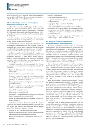 Arq Bras Cardiol: 2013; 101, (2 Supl. 3): 1-221
Diretrizes
I Diretriz de Ressuscitação Cardiopulmonar e
Cuidados Cardiovasculares de Emergência da
Sociedade Brasileira de Cardiologia
até 8 horas do início dos sintomas, e que forem inelegíveis
para terapia trombolítica endovenosa ou quando esta tenha
falhado (Classe IIb, Nível de Evidência B).
8.8. Classificação dos centros de referência para o
diagnóstico e tratamento do AVC
A Sociedade Brasileira de Doenças Cardiovasculares
propôs, na Opinião Nacional em AVC924
, uma classificação
dos centros de referência para o diagnóstico e tratamento
do AVC agudo. Esta classificação foi atualizada em 2009,
incluindo centros com orientação por telemedicina e hospitais
de retaguarda.
Recomendações para classificação das unidades
hospitalares em níveis de complexidade para o atendimento
do AVC quanto aos recursos disponíveis:
Unidades hospitalares de retaguarda - Hospitais sem
recursos para realizar trombólise, que assumem o papel de
retaguarda para internações de pacientes com AVC de baixa
complexidade, fora da janela terapêutica para trombólise e
pacientes com AVC hemorrágico de evolução favorável.
Unidades hospitalares de complexidade C - Hospitais com
a estrutura mínima para a realização de trombólise, mas sem
neurologista disponível 24 horas por dia. Nestes hospitais,
médicos clínicos ou emergencistas realizarão trombólise
orientados por telemedicina por um neurologista de uma
unidade hospitalar de maior complexidade.
Unidades hospitalares de complexidade B - Devem
possuir pela menos a estrutura mínima para a realização de
trombólise:
-- Equipe de AVC organizada e capacitada, coordenada por
neurologista.
-- Protocolos clínicos e assistenciais escritos.
-- Cobertura em tempo integral de neurologia, disponível
em até 30 minutos da admissão do paciente (plantão
presencial ou sobreaviso a distância).
-- Enfermagem treinada em emergência e atendimento de
pacientes com AVC.
-- Serviçodeemergênciacom capacidadeparamonitorização
contínua cardiovascular e respiratória.
-- Unidade de terapia intensiva.
-- Laboratório em tempo integral.
-- Tomografia computadorizada disponível em tempo
integral para atendimento emergencial.
-- Equipe Neurocirúrgica 24 horas (disponível em 2 horas).
-- Banco de sangue.
Unidades hospitalares de complexidade A – Centro
capacitado para prestar atendimento global ao paciente com
AVC agudo e que, portanto, deve apresentar, além do descrito
para o Nível B, todos os seguintes recursos:
-- Unidade de AVC com área física determinada.
-- Equipe multidisciplinar qualificada para o atendimento de
pacientes com AVC de maior complexidade.
-- Ressonância magnética, com técnicas para difusão e
perfusão.
-- Doppler transcraniano.
-- Ecocardiografia transesofágica,.
-- Angioressonância magnética ou angiotomografia
computadorizada.
-- Angiografia digital por cateter diagnóstica
-- Neurorradiologia Intervencionista em tempo integral.
-- Capacidade de oferecer cuidados de reabilitação precoce
ao paciente com AVC e integração com hospitais de
reabilitação e hospitais secundários através de referência
e contrarreferência.
-- Capacidade de prestar suporte por telemedicina em
tempo integral a outros hospitais da rede.
8.9. Manejo de pacientes com hemorragia
intraparenquimatosa cerebral espontânea
As doenças cerebrovasculares, como já enunciado
anteriormente, são a segunda causa de mortalidade no
mundo, sendo responsáveis por 9,7% dos óbitos em 2004925
.
Estimativas recentes da Organização Mundial da Saúde (OMS)
revelam uma tendência ao aumento progressivo do número
de óbitos atribuídos às doenças cerebrovasculares, que
provavelmente alcançarão 12,1% da mortalidade mundial até
2030925
. No Brasil, onde existe uma alarmante desinformação
sobre seu tratamento, o AVC é principal causa de óbito,
ultrapassando as doenças coronarianas755,926,927
.
Entre as doenças cerebrovasculares, o AVC hemorrágico
é causado pela ruptura espontânea (não traumática) de um
vaso, com extravasamento de sangue para o interior do
cérebro (hemorragia intraparenquimatosa), para o sistema
ventricular (hemorragia intraventricular) e/ou espaço
subaracnoideo (hemorragia subaracnoide). A hemorragia
intraparenquimatosa cerebral (HIC) é o subtipo de
AVC de pior prognóstico, com até 65% de mortalidade
em 1 ano928,929
.
A HIC é uma doença comum, responsável por 10-20%
dos acidentes vasculares encefálicos. A incidência média
anual varia entre 10 e 20 casos por 100.000 habitantes930,931
.
Além de mais incidente em idosos e indivíduos do gênero
masculino, é também influenciada por fatores raciais,
sendo mais frequente em afrodescendentes, hispânicos,
latinos e asiáticos, quando comparados à população
caucasiana932
. Em registros japoneses, a incidência
anual de HIC chega a 55 por 100.000 habitantes933
. Em
geral, a mortalidade em 30 dias dos pacientes com HIC
varia entre 30 e 45,4% e a mortalidade em 1 ano é de
até 63,6%934
.
No Brasil, como as doenças cerebrovasculares não são
consideradas agravos de notificação compulsória, a maioria
dos dados de morbidade e mortalidade é proveniente de
registros hospitalares ou do processamento dos formulários
de autorização de internação hospitalar de hospitais públicos
e privados conveniados ao Sistema Único de Saúde. Estudos
populacionais realizados em Joinville-SC e Matão-SP
observaram que casos de HIC foram responsáveis por 12 e
19% dos casos de AVC, com uma incidência ajustada de 15
a 20 por 100.000 habitantes750,751,935
.
76
 