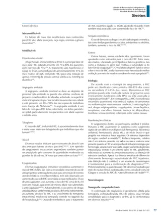 Arq Bras Cardiol: 2013; 101, (2 Supl. 3): 1-221
Diretrizes
I Diretriz de Ressuscitação Cardiopulmonar e
Cuidados Cardiovasculares de Emergência da
Sociedade Brasileira de Cardiologia
Fatores de risco
Não modificáveis
Os fatores de risco não modificáveis mais conhecidos
para HIC são: idade avançada, raça negra, orientais e gênero
masculino934
.
Modificáveis
Hipertensão arterial
A hipertensão arterial sistêmica (HAS) é o principal fator de
risco para HIC, estando presente em 70 a 80% dos pacientes
com este tipo de AVC934
. O tratamento anti-hipertensivo é
capaz de levar a uma redução de aproximadamente 41% do
risco relativo de AVC (incluindo HIC) para uma redução de
apenas 10mmHg da pressão arterial sistólica ou 5mmHg da
diastólica936
.
Angiopatia amiloide
A angiopatia amiloide cerebral se deve ao depósito de
proteína beta-amiloide na parede das artérias cerebrais de
pequeno e médio calibre, localizadas, sobretudo, na superfície
cortical e leptomeníngea. Sua incidência aumenta com a idade
e está presente em 80 a 98% das necropsias de indivíduos
com doença de Alzheimer937
. A angiopatia amiloide é um
fator de risco para HIC lobar, sobretudo, nos lobos parietal e
occipital, particularmente nos pacientes com idade superior
a setenta anos.
Tabagismo
O risco de AVC, incluindo HIC, é aproximadamente duas
e meia vezes maior em tabagistas do que indivíduos que não
fumam938,939
.
Álcool
Diversos estudos indicam que o consumo de álcool é um
dos principais fatores de risco para HIC940-945
. Um episódio
de sangramento intracraniano espontâneo também parece
ser precipitado pelo consumo de quantidades moderadas ou
grandes de álcool nas 24 horas que antecedem ao íctus946,947
.
Coagulopatias
Diversas coagulopatias primárias e secundárias aumentam o
risco de HIC (Tabela 52). Com a necessidade crescente do uso de
antiagregantes e anticoagulantes orais para prevenção de eventos
aterotrombóticos e tromboembólicos, tem sido observado um
aumentodoscasosdeHICsecundáriasaessasmedicações.Ouso
de anticoagulantes orais aumenta o risco de HIC cerca de 8 a 10
vezes em relação a pacientes de mesma idade não submetidos
à anticoagulação948,949
. Adicionalmente, o uso prévio de drogas
antiplaquetáriastambémestáassociado,deformaindependente,
ao aumento do risco de HIC e ao crescimento do hematoma
intracerebral, medido na tomografia controle no segundo dia
de hospitalização950
. O uso de trombolíticos para o tratamento
de AVC isquêmico agudo ou infarto agudo do miocárdio (IAM)
também está associado a um aumento do risco de HIC951
.
Simpaticomiméticos
Ousodefármacosoudrogascomatividadesimpaticomimética,
tais como fenilpropanolamina, cocaína, anfetaminas ou efedrina,
também, aumenta o risco de HIC952-954
.
Outros
Outros fatores, menos estabelecidos, igualmente, foram
apontados como relevantes para o risco de HIC. Entre esses,
são citados: obesidade, perfil lipídico e fatores genéticos, tais
como a mutação no gene que codifica a subunidade α do
fator XIII da coagulação955
. O real efeito do perfil lipídico sérico
sobre o risco de HIC ainda é controverso e necessita de melhor
avaliação por meio de estudos com desenho mais apropriado956
.
Etiologia
De acordo com a etiologia do sangramento, a HIC
pode ser classificada como primária (80-85% dos casos)
ou secundária (15-25% dos casos). Denomina-se HIC
primária quando esta resulta da ruptura de pequenos vasos
cronicamente danificados pela HAS, ou está associada à
angiopatia amiloide957
. Em contrapartida, a HIC é considerada
secundária quando está relacionada à ruptura de aneurismas
ou malformações arteriovenosas cerebrais, à anticoagulação
oral, drogas antiplaquetárias, coagulopatias, cirrose hepática,
neoplasias, vasculites, trauma, doença de Moya-Moya,
trombose venosa cerebral, eclampsia, entre outras causas.
Manifestações clínicas
O sangramento dentro do parênquima cerebral é indolor.
Portanto a HIC usualmente se apresenta como surgimento
rápido de um déficit neurológico focal (hemiparesia, hipoestesia
unilateral, hemianopsia, afasia, etc.), de início brusco e que
progride nos minutos e horas seguintes. Os sintomas dependem
da região cerebral acometida958
. Embora frequente, cefaleia
não é um sintoma presente em todos os casos e costuma estar
presente quando a HIC se acompanha de irritação meníngea por
hemorragia subaracnoide associada, ou por aumento da pressão
intracraniana. Vômito é um sintoma típico de HIC, geralmente,
relacionado ao aumento da pressão intracraniana ou distorção de
estruturas cerebrais. Apesar das diversas tentativas de diferenciar
clinicamente hemorragia supratentorial de AVC isquêmico,
esta distinção não é confiável, e um exame de neuroimagem
é fundamental para a confirmação do diagnóstico959-961
.
Preferencialmente,ospacientescomHICdevemseravaliadospor
meio de escalas clínicas padronizadas, como a escala de coma de
Glasgow e a escala de AVC do National Institutes of Health962-965
.
Neuroimagem
Tomografia computadorizada
A confirmação do diagnóstico é geralmente obtida pela
tomografia computadorizada (TC) de crânio, cuja elevada
sensibilidade para o diagnóstico de HIC já foi demonstrada
em diversos estudos966-968
.
77
 