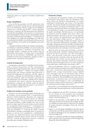 Arq Bras Cardiol: 2013; 101, (2 Supl. 3): 1-221
Diretrizes
I Diretriz de Ressuscitação Cardiopulmonar e
Cuidados Cardiovasculares de Emergência da
Sociedade Brasileira de Cardiologia
medicação parece ser capaz de normalizar rapidamente
o INR1010-1012
.
Drogas antiepilépticas
Cerca de 8% dos pacientes com HIC apresentam crises
epilépticas nos primeiros 30 dias do ictus; são principalmente
casos com hematomas lobares. Estado de mal epiléptico
acontece em 1 a 2% dos casos de HIC1013
. Entre os pacientes
torporosos e comatosos, até 28% apresentam crises subclínicas
ou estado de mal epiléptico não convulsivo na monitorização
eletroencefalográfica contínua; de fato, esta atividade ictal está
associada com deterioração neurológica1014
. O tratamento de
crises epilépticas ou estado de mal epiléptico por HIC deve
ser prontamente instituído com medicações intravenosas, de
forma semelhante ao do estado de mal epiléptico por outras
etiologias.
A despeito da falta de evidência por estudos randomizados,
recomenda-se o tratamento profilático com anticonvulsivantes
em pacientes torporosos e comatosos, em pacientes com
hemorragias lobares e naqueles em que existam sinais de
hipertensão intracraniana. As drogas mais recomendadas
para este fim são fenitoína e fenobarbital, que devem ser
mantidas em níveis séricos terapêuticos, durante um mês, e,
posteriormente, retiradas de forma gradual1013
.
Controle da temperatura
A temperatura corporal deve ser mantida em níveis normais.
Febre é comum em pacientes com HIC, principalmente
quando há hemorragia intraventricular, e deve ser investigada
e tratada agressivamente1015
. Embora não existam estudos
randomizados que tenham avaliado especificamente o
controle da temperatura em pacientes com HIC, sugere-se
usualmente a utilização de acetaminofeno ou dipirona. Em
casos mais refratários, pode ser necessária a associação de
anti-inflamatórios não esteroidais, métodos físicos externos
e resfriamento ativo interno (cateteres intravasculares de
resfriamento), conquanto tais métodos ainda não tenham
sido investigados adequadamente quanto à sua eficácia e
segurança nesta condição clínica1001
.
Profilaxia de trombose venosa profunda
Pacientes com AVC hemorrágico estão sob elevado risco
de trombose venosa profunda (TVP) e tromboembolismo
pulmonar. Preferencialmente, dispositivos de compressão
pneumática de membros inferiores devem ser utilizados
desde a admissão1016
. O uso da heparina não fracionada
subcutânea profilática (5.000 unidades três vezes ao dia)
parece ser seguro após 48 horas do evento vascular cerebral
em um pequeno estudo prospectivo1017
. A enoxaparina na
dose de 40mg/dia parece uma alternativa comparável, mas
ainda não estudada994,1018
. A decisão de manter a terapia
antitrombótica profilática prolongada deve ser pesada em
relação ao risco de novo sangramento e individualizada
de acordo com a idade do paciente, causa da hemorragia
(angiopatia amiloide aponta maiores taxas de recorrência
precoce), controle da hipertensão arterial e condições
associadas (por exemplo, fibrilação atrial).
Tratamento cirúrgico
As indicações de tratamento cirúrgico para drenagem
do hematoma intracerebral ainda são divergentes entre
vários centros de referência. Recentemente, um estudo
multicêntrico-randomizado, que incluiu 1.033 pacientes
com HIC. não mostrou benefício no tratamento cirúrgico nas
primeiras 72 horas, em relação ao tratamento clínico1019
. Em
sua maioria, estes pacientes devem ser tratados clinicamente
e encaminhados à cirurgia, caso apresentem deterioração
do quadro neurológico. Pacientes jovens, com pontuação
na escala de coma de Glasgow entre nove e doze, com
hematomas lobares volumosos e em até 1cm da superfície
do córtex cerebral, são aparentemente mais beneficiados
por uma intervenção cirúrgica precoce1019
. Ademais, em
pacientes com hemorragia cerebelar de volume superior a
3cm, que apresentem deterioração neurológica, sinais de
herniação, compressão do tronco encefálico ou hidrocefalia,
a craniectomia descompressiva de fossa posterior e drenagem
do hematoma devem ser realizadas o mais breve possível1020
.
Além do efeito de massa pelo hematoma, a presença
de hidrocefalia pode contribuir substancialmente para o
aumento da PIC em pacientes com AVC hemorrágico.
Assim, uma derivação ventricular externa pode ser
necessária durante o período crítico de elevação da PIC,
não devendo esta exceder sete dias devido ao risco de
infecção. Não existem, entretanto, estudos que comparem
diferentes tipos de drenagem entre si, ou com o tratamento
conservador para a hidrocefalia relacionada a HIC994
.
Outros procedimentos clínicos e cirúrgicos para HIC
estão sendo atualmente testados em estudos multicêntricos,
tais como: craniectomia descompressiva e hipotermia
(HyDeH trial), cirurgia minimamente invasiva (MISTIE
Trial), drenagem precoce de hematoma lobar (STICH
II trial), drenagem da hemorragia intraventricular por
infusão contínua de TPA (CLEARIVH trial), entre outros. É
provável que, nos próximos anos, com o desenvolvimento
das técnicas neurocirúrgicas e com a possibilidade de
intervenção cirúrgica ainda mais precoce, a aplicabilidade
do tratamento neurocirúrgico seja revista1021
.
Resumindo, as recomendações do manejo de pacientes
com hemorragia intraparenquimatosa cerebral espontânea
são:
•	Para o diagnóstico de uma HIC é necessária a realização
de um exame de neuroimagem por tomografia
computadorizada ou ressonância magnética de crânio
(Classe I, Nível de Evidência A).
•	Sugere-se que pacientes, na fase aguda de HIC, sejam
internados em leitos monitorizados em unidades de AVC
ou unidades de terapia intensiva, ideal seria em unidades
de terapia intensiva neurológica (Classe IIb, Nível de
Evidência B).
•	Sugere-se o uso de drogas antiepilépticas de rotina apenas
em pacientes com HIC que apresentam evidências clínicas
ou eletroencefalográficas de crises epilépticas (Classe IIb,
Nível de Evidência B).
•	Sugere-se a utilização profilática de droga antiepiléptica,
por um período curto, em pacientes com hemorragia lobar
(Classe IIb, Nível de Evidência C).
80
 