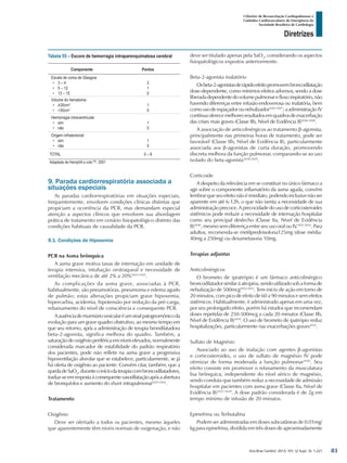 Arq Bras Cardiol: 2013; 101, (2 Supl. 3): 1-221
Diretrizes
I Diretriz de Ressuscitação Cardiopulmonar e
Cuidados Cardiovasculares de Emergência da
Sociedade Brasileira de Cardiologia
deve ser titulado apenas pela SaO2
, considerando os aspectos
fisiopatológicos expostos anteriormente.
Beta-2-agonista inalatório
Osbeta-2-agonistasderápidoefeitopromovembroncodilatação
dose-dependente, como mínimos efeitos adversos, sendo a dose
liberadadependentedovolumepulmonarefluxoinspiratório,não
havendo diferenças entre infusão endovenosa ou inalatória, bem
comousodeespaçadorounebulizador1025-1027
;aadministraçãoIV
contínuaoferecemelhoresresultadosemquadrosdeexacerbação
das crises mais graves (Classe IIb, Nível de Evidência B)1026-1028
.
A associação de anticolinérgicos ao tratamento β-agonista,
principalmente nas primeiras horas de tratamento, pode ser
favorável (Classe IIb, Nível de Evidência B), particularmente
associada aos β-agonistas de curta duração, promovendo
discreta melhora da função pulmonar, comparando-se ao uso
isolado do beta-agonista1028,1029
.
Corticoide
A despeito da relevância em se constituir no único fármaco a
agir sobre o componente inflamatório da asma aguda, convém
lembrarqueseuefeitonãoéimediato,podendoinclusivenãoser
aparente em até 6-12h, o que não isenta a necessidade de sua
administraçãoprecoce.Aprecocidadedousodecorticosteroides
sistêmicos pode reduzir a necessidade de internação hospitalar
como seu principal desfecho (Classe IIa, Nível de Evidência
B)1030
, mesmo sem diferença entre seu uso oral ou IV,1031,1032
. Para
adultos, recomenda-se metilprednisolona125mg (dose média:
40mg a 250mg) ou dexametasona 10mg.
Terapias adjuntas
Anticolinérgicos
O brometo de ipratrópio é um fármaco anticolinérgico
broncodilatadorsimilaràatropina,sendoutilizadosobaformade
nebulização de 500mcg1032,1033
. Tem início de ação em torno de
20 minutos, com pico de efeito de 60 a 90 minutos e sem efeitos
sistêmicos. Habitualmente, é administrado apenas em uma vez,
por seu prolongado efeito, porém há estudos que recomendam
doses repetidas de 250-500mcg a cada 20 minutos (Classe IIb,
Nível de Evidência B)1034
. O uso de brometo de ipatrópio reduz
hospitalizações, particularmente nas exacerbações graves1035
.
Sulfato de Magnésio
Associado ao uso de inalação com agentes β-agonistas
e corticosteroides, o uso de sulfato de magnésio IV pode
otimizar de forma moderada a função pulmonar1036
. Seu
efeito consiste em promover o relaxamento da musculatura
lisa brônquica, independente do nível sérico de magnésio,
sendo conduta que também reduz a necessidade de admissão
hospitalar em pacientes com asma grave (Classe IIa, Nível de
Evidência B)1037-1039
. A dose padrão considerada é de 2g em
tempo mínimo de infusão de 20 minutos.
Epinefrina ou Terbutalina
Podem ser administradas em doses subcutâneas de 0.01mg/
kg para epinefrina, dividida em três doses de aproximadamente
Tabela 55 – Escore de hemorragia intraparenquimatosa cerebral
Componente Pontos
Escala de coma de Glasgow
•	 3 – 4
•	 5 – 12
•	 13 – 15
2
1
0
Volume do hematoma
•	 ≥30cm3
•	 <30cm3
1
0
Hemorragia intraventricular
•	 sim
•	 não
1
0
Origem infratentorial
•	 sim
•	 não
1
0
TOTAL 0 – 6
Adaptada de Hemphill e cols.983
, 2001
9. Parada cardiorrespiratória associada a
situações especiais
As paradas cardiorrespiratórias em situações especiais,
frequentemente, envolvem condições clínicas distintas que
propiciam a ocorrência da PCR, mas demandam especial
atenção a aspectos clínicos que envolvem sua abordagem
prática de tratamento em cenário fisiopatológico distinto das
condições habituais de causalidade da PCR.
9.1. Condições de Hipoxemia
PCR na Asma brônquica
A asma grave motiva taxas de internação em unidade de
terapia intensiva, intubação orotraqueal e necessidade de
ventilação mecânica de até 2% a 20%1023-1025
.
As complicações da asma grave, associadas à PCR,
habitualmente, são pneumotórax, pneumonia e edema agudo
de pulmão; estas alterações propiciam grave hipoxemia,
hipercarbia, acidemia, hipotensão por redução da pré-carga,
rebaixamento do nível de consciência e consequente PCR.
Aausênciademurmúriovesicularéumsinalpatognomônicoda
evolução para um grave quadro obstrutivo, ao mesmo tempo em
que seu retorno, após a administração de terapia brondilatadora
beta-2-agonista, significa melhora do quadro. Também, a
saturaçãodeoxigênioperiféricaemníveiselevados,normalmente
considerada marcador de estabilidade do padrão respiratório
dos pacientes, pode não refletir na asma grave a progressiva
hipoventilação alveolar que se estabelece, particularmente, se já
há oferta de oxigênio ao paciente. Convém citar, também, que a
quedadeSaO2
,duranteoiníciodaterapiacombroncodilatadores,
traduz-seemrespostaàconsequentevasodilataçãoapósaabertura
de bronquíolos e aumento do shunt intrapulmonar1023,1024
.
Tratamento
Oxigênio
Deve ser ofertado a todos os pacientes, mesmo àqueles
que aparentemente têm níveis normais de oxigenação, e não
83
 