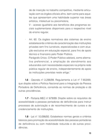 de de inserção no trabalho competitivo, mediante articu-
         lação com os órgãos oficiais afins, bem como para aque-
         les que apresentam uma habilidade superior nas áreas
         artística, intelectual ou psicomotora;
         V – acesso igualitário aos benefícios dos programas so-
         ciais suplementares disponíveis para o respectivo nível
         do ensino regular.

     •   Art. 60. Os órgãos normativos dos sistemas de ensino
         estabelecerão critérios de caracterização das instituições
         privadas sem fins lucrativos, especializadas e com atua-
         ção exclusiva em educação especial, para fins de apoio
         técnico e financeiro pelo Poder Público.
         Parágrafo Único. O Poder Público adotará, como alterna-
         tiva preferencial, a ampliação do atendimento aos
         educandos com necessidades especiais na própria rede
         pública regular de ensino, independentemente do apoio
         às instituições previstas neste artigo.”

     1.6 - Decreto nº 3.298/99. Regulamenta a Lei nº 7.853/89,
que dispõe sobre a Política Nacional para a Integração da Pessoa
Portadora de Deficiência, consolida as normas de proteção e dá
outras providências.


     1.7 - Portaria MEC nº 679/99. Dispõe sobre os requisitos de
acessibilidade a pessoas portadoras de deficiências para instruir
processos de autorização e de reconhecimento de cursos e de
credenciamento de instituições.


     1.8 - Lei nº 10.098/00. Estabelece normas gerais e critérios
básicos para promoção da acessibilidade das pessoas portadoras
de deficiência ou com mobilidade reduzida e dá outras provi-
dências.

                                                                 13
 